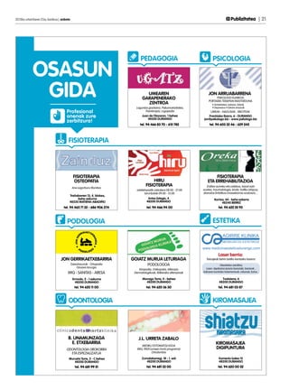 2013ko urtarrilaren 25a, barikua | anboto	                                                                                                 Publizitatea | 21




                                                                            PEDAGOGIA                                     PSICOLOGIA

             OSASUN
              GIDA                                                             UMEAREN
                                                                             GARAPENERAKO
                                                                               ZENTROA
                                                                                                                      JON ARRUABARRENA
                                                                                                                           PSIKOLOGO KLINIKOA
                                                                                                                      PORTAERA TERAPIAN MASTERDUNA
                                                                                                                          • Antsietatea, estresa, fobiak
                                                                        Laguntza goiztiarra, Psikomotrizitatea,           • Depresioa • Eskola arazoak
                                      Profesional                              Fisioterapia, Logopedia                 UMEAK - NAGUSIAK - BIKOTEAK
                                      onenak zure                            Juan de Olazaran, 1 behea
                                                                                 48200 DURANGO
                                                                                                                      Frantzisko Ibarra, 6 - DURANGO
                                                                                                                   jon@psikologo.biz - www.psikologo.biz
                                      zerbitzura!
                                                                           tel. 94 466 83 70 - 615 782                 tel. 94 603 32 46 - 629 245



                                        FISIOTERAPIA




                                             FISIOTERAPIA                                                                  FISIOTERAPIA
                                             OSTEOPATIA                             HIRU                              ETA ERREHABILITAZIOA
                                             Ane Legorburu Munitxa
                                                                                FISIOTERAPIA                         Erditze aurreko eta ostekoa, txizari ezin
                                                                         astelehenetik ostiralera 08:00 - 21:00   eustea, traumatologia, kirola, trafiko istripua,
                                                                               larunbatak 09:00 - 13:00           drenatze linfatikoa (masektomia ondoren),...
                                        Trañabarren 13, 4. blokea,
                                             behe-eskuma                          Antso Estegiz, 4                         Iturriza, 44 - behe ezkerra
                                        48220 MATIENA-ABADIÑO                    48200 DURANGO                                    48240 BERRIZ
                                    tel. 94 465 71 32 - 686 906 374              tel. 94 466 94 00                             tel. 94 622 55 93



                                       PODOLOGIA                                                                          ESTETIKA



                                                                                                                               Laser berria:
                                  JON GERRIKAETXEBARRIA               GOIATZ MURUA LETURIAGA                        Tatuajeak behin betiko kentzeko laserra
                                         Gaixotasunak - Ortopedia                 PODOLOGOA                                      Obesitatea-zelulitisa,
                                             Oinaren kirurgia                                                       Laser: depilazioa (prezio bereziak), barizeak...
                                                                          Kiropodia, Onikopatia, Alterazio
                                       IMQ - SANITAS - ARESA           Dermatologikoak, Ibilkerako alterazioak    Adinaren kontrako tratamentuak: orbanak, botox...

                                             Ermodo, 2 - 1 eskuma            Monago Torre, 4 - behea                              Txatxiena, 6
                                               48200 DURANGO                   48200 DURANGO                                    48200 DURANGO
                                              tel. 94 620 11 00                 tel. 94 620 36 30                              tel. 94 681 03 87



                                        ODONTOLOGIA                                                                       KIROMASAJEA




                                       B. UNAMUNZAGA                      J.L. URRETA ZABALO
                                         E. ETXEBARRIA                                                                       KIROMASAJEA
                                                                            MEDIKU ESTOMATOLOGOA
                                      ODONTOLOGIA OROKORRA               IMQ, PADI (umeen hortz programa)                    DIGIPUNTURA
                                        ETA ESPEZIALIZATUA                          Ortodontzia

                                        Murueta Torre, 2 - C behea           Zumalakarregi, 18 - 1. ezk                         Komentu kalea 15
                                           48200 DURANGO                        48200 DURANGO                                   48200 DURANGO
                                               tel. 94 681 99 51                 tel. 94 681 22 00                             tel. 94 620 00 52
 
