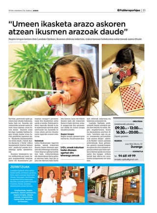 2013ko urtarrilaren 25a, barikua | anboto	                                                                                                           Publierreportajea | 25




“Umeen ikasketa arazo askoren
atzean ikusmen arazoak daude”
Begien terapia lantzen dute Landako Optikan; ikusmen abilezia indartuta, irakurmenean hobekuntza nabarmenak izaten dituzte




Sarritan, gaztetxoek egoki ga-      tzepzioa ezaugarri garrantzi-     leko lanetan, lauso edo bikoitz    men abileziak indartzeaz eta
ratzen dute ahozko hizkuntza,       tsuak dira ikasketetan zailta-    ikusten badu edo irakurtzen        hobetzeaz arduratzen da.                                 ORDUTEGIA
baina hala ere, ikasteko edo        sunik ez izateko. Eskola porro-   duena ez badu ulertzen, seina-        Landako Optikako profe-
                                                                                                                                            Astelehenetik ostiralera:
irakurtzeko arazoak izaten di-      taren inguruko datuek ez du-      le argigarriak dira gurasoen-      sionalek begien azterketa egi-
tuzte. Kasu askotan, arazo ho-
rien atzean ikusmen arazo
                                    te zalantzarako tarterik uzten:
                                    aztertutako lau kasutatik hi-
                                                                      tzat ahalik eta arinen terapia
                                                                      bisualera jotzeko.
                                                                                                         ten dute lehenik eta behin. Be-
                                                                                                         gien mugikortasuna, fusioa
                                                                                                                                             09:30etik - 13:00etara
bat dago. Landako Optikan be-
gien terapia landuz arazo ho-
                                    rutan eskola porrota ikusme-
                                    naren inguruko arazoen ondo-      Begien terapia
                                                                                                         eta akomodazioa aztertzen di-
                                                                                                         tuzte. “Azterketa egin eta ge-
                                                                                                                                             16:30etik-20:00etara
riek gainditzen laguntzen du-       rio da.                           Begien terapia optometriaren       ro, tratamendu pertsonaliza-       Zapatu goizetan.
te. “Ikasketak ikusmenarekin                                          atal bat da, eta pertsonen ikus-   tuak ematen ditugu”, adiera-
oso lotuta daude. Umeak ikas-       Seinaleak                                                            zi du Maider Llanos optikako       HELBIDEA
ten duenaren %75etik %90era         Lehen Hezkuntzako bigarren                                           arduradunak. Kasu gehiene-
                                                                                                                                                         Juan Mari Altuna, 22
ikusmenaren bitartez heltzen        mailan, umeak irakurtzen                                             tan, gainera, arazoak konpon-
zaio”, azaldu du Lourdes Arri-      ikasten hasten direnean ager-     LH2n, umeak irakurtzen             du egiten dira hiru hilabete in-                       Durango
zabalaga optiko optometris-         tzen dira lehenengo seinaleak.    hasten direnean                    guruan astean egun batez opti-
tak.                                Umea liburura gehiegi hurbil-                                        kan ariketak eginda eta etxean                           KONTAKTUA
    Ikusmen binokularra iza-        tzen bada, irakurtzerakoan
                                                                      agertzen dira                      egiten den lanagaz. Ariketa
tea, enfokatzeko gai izatea, be-    edo idazterakoan burua gehie-     lehenengo zeinuak                  horiek begi alferra eta estra-     Tel.:   94 681 49 99
gien mugimenduak zehatzak           gi okertzen badu, begi bat ta-                                       bismoa konpontzeko ere balio
                                                                                                                                            landako.optika@gmail.com
izatea eta ikusmenaren per-         patu edo okertzen badu hurbi-                                        dute.


  ZERBITZUAK
  Landako Optikak ohiko optika
  denda bateko zerbitzuez gainera,
  beste aukera batzuk eskaintzen
  dituzte. Durangon, berritzailea
  da optometriaren esparruan.
  Ikasteko arazoak prebenitzen eta
  tratatzen dituzte, ikusmen
  disfuntzioak aintzat hartuta.

       Graduazioak, begien
  azterketa, umeen optometria,
     begien terapia, ukipen
      lenteak, tonometriak,
      topografiak, ikusmen
           urritasuna...
 