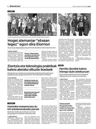 6 |      Herririk herri 	                                                                                                                           2013ko urtarrilaren 25a, barikua | anboto



   ELORRIO




Ezkerrean, alemaniarrak Otadui eta Etxaburugaz; eskuman, Langer, Sahin, Westphal, Pranjic eta Romero.



Hogei alemaniar “etxean
                                                                                                                      “Familiako beste kide bat legez      rientzia apur bat, baina oso des-
                                                                                                                      sentitu naiz”. Pia Westphalek        berdina da herrialdean bertan
                                                                                                                      dio kultura desberdin bat ikusi      zaudenean”. Aukerako ikas-

legez” egon dira Elorrion                                                                                             dutela; jateko, adibidez: “Hemen
                                                                                                                      oso berandu afaltzen da”. Cars-
                                                                                                                      ten Langerrek etxean ezagutu
                                                                                                                                                           gaien artean daukate gaztelania.
                                                                                                                                                           Edozelan ere, ez zen asmo baka-
                                                                                                                                                           rra, bere lankide Paula Romero-
                                                                                                                      zuen gaztelania, eta ez du komu-     ren ustez: “Beste kultura, pen-
Peine hiriko ikasleek Elorrioko institutuko ikasleekin elkartrukea hasi dute
                                                                                                                      nikatzeko arazorik eduki: “Jen-      tsakera zein bizimodu bat ezagu-
                                                                                                                      dea oso jatorra da”. Ikasleak ha-    tzeko    aukera     eman      die
  MARKEL ONAINDIA                                                                 zizkioten. Krisiaren eragina, in-   rrituta geratu dira hemengo ira-     esperientziak”. Josu Etxaburu
Alemaniako Peine hiriko hogei                                                     dependentzia nahia eta horren       kasleei     izenetik      deitzeko   institutuko zuzendariak antze-
bat ikasle Elorrion egon dira as-        Romero: “Beste kultura,                  bideragarritasuna, herriko ar-      ohituragaz, han abizenetik dei-      kotasunak topatu ditu gauzak
tebetez, eta hala, institutuko           pentsakera eta bizimodu                  kitektura... Elorriogaz interesa-   tzen dituztelako eta jaun eta an-    egiteko eta inplikatzeko mo-
ikasleekin elkartrukea hasi du-          bat ezagutzeko aukera                    tuta agertu ziren gazte alema-      dere erabilita, gainera.             duan.
te. Martitzenean udaletxean              eman die esperientziak”                  niarrak.                               Aylin Sahin irakasleak azal-         Elkartrukeak martxoan ja-
hartu zituen Ana Otadui alka-                                                        Michelle Pranjicen arabera,      du du gaztelania praktikatzea        rraituko du, elorriarrak Peinera
teak, eta hainbat galdera egin                                                    elorriarrek ondo hartu dituzte:     zela helburua: “Badaukate espe-      joatean.




Zientzia eta teknologia praktikak                                                                                       BERRIZ



kalera aterako dituzte ikasleek   Herriko dendek kalera
Maristetako eta Lourdesko Ama ikastetxeko ikasleek hainbat esperimentu
                                                                                                                        irtengo dute asteburuan
praktikan jarriko dituzte zapatu goizean, Elorrioko plazan eta elizpean                                                 Euren jeneroa salduko dute zortzi merkatarik
                                                                                                                        Olakueta frontoian, zapatuan eta domekan
  JONE GUENETXEA                                                                  duko dituzte. Praktika horien
Zientzia eta teknologia arloko                                                    bitartez, zientzia eta teknologia       AMAIA UGALDE                      kera “oso aproposa” izaten dela
ezagutza ez da liburuetan gera-         Herritarrak zientzia eta                  edonork gozatu dezakeela era-         Aukera Azoka antolatu du BME        nabarmendu dute merkatarien
tzen den teoria hutsa. Egunero-         teknologiara jakinminez                   kutsi gura dutela azaldu dute an-     Berrizko Merkatari Elkarteak        elkartean, eta neguan horrela-
ko bizimoduan erabilgarri zai-                                                    tolatzaileek. Bertaratzen diren       asteburu honetarako. Prezio         ko azoka antolatzen duten hiru-
                                        hurreratzeko bitxikeriak
gula erakusteko, Durangoko                                                        eta parte hartzen duten guztiek       baxuagoetan aterako dituzte         garren aldia da.
Maristak eta Elorrioko Lour-
                                        azalduko dituzte                          otzara baten zozketan parte har-      salgaiak Olakueta frontoira.           Zortzi merkatarik parte har-
desko Ama ikastetxeetako ikas-                                                    tuko dute.                            Umeen arropa, kiroletakoa,          tuko dute aurtengo azokan. Iaz-
leek Zuk ere egin ahal duzu Zien-                                                   Sei esperimentu jarriko dituz-      arropa jantzia, barruko arropa,     koan hamar izan zirela azaldu
tzia eta Teknologia jardunaldia                                                   te martxan: musika eta bideo          estankoko materiala, janaria...     du Blancak, eta urte honetan
eratu dute zapaturako. Elorrio-                                                   muntaia, sormen teknikak, mi-         Denetarik egongo da.                Berrizen komertzio bi zarratu
ko plazan eta elizpean jarri du-        Bertaratzen diren eta parte               kroskopioen bidez zelulak azter-         Saturnina Blanca BMEko           dituztela gogorarazi du. Sal-
te hitzordua, goizeko 10:00etatik       hartzen duten guztiek                     tzea, Elorrioko uraren analisia,      kideak azaldu duenez, “herrian      mentetan beherakada igarri
14:00etara.                             otzara baten zozketan                     turbina baten funtzionamendua         giroa sortzeko eguna” izan da       duten honetan, merkatarien-
  Herritarrak zientzia eta tek-                                                   eta bere diseinua 3D-n eta eguzki     azken urteotan azokakoa;            tzako eta kontsumitzaileentza-
                                        parte hartuko dute
nologiara jakinminez hurrera-                                                     panelak (nitrogeno likidoa, bizi-     “jaien ostean asteburua luza-       ko aukera izango da asteburu-
tzeko, ikasleek bitxikeriak azal-                                                 kletak energia sortzaileak...).       tzeko”. Jeneroa ateratzeko au-      koa.


  ATXONDO                                                                                                               Olakuetatik                        koentzako igarobideak egokitu
                                                                                                                                                           eta zebrabide garaiak ipintzea

Hasierako onarpena jaso du                                                        diote lur zatia. Bilduren botoe-      Murgoitiorako                      da asmoa.
                                                                                  kin onartu zuten plana. EAJk
                                                                                                                        bidea konpondu                        Olakuetako        biribilgune-

hiri-antolamendurako planak                                                       kontra bozkatu zuen: “Etxebizi-
                                                                                  tzak Markoidara bideratu ditu-        gura du udalak
                                                                                                                                                           tik Gomendio baserrirako bi-
                                                                                                                                                           dea da udalak Aldundiari eska-
                                                                                  zue Lasuen enpresak eraiki di-                                           tu diona. Isoirdek nabarmen-
Markoidan bizilekuak eraikitzeko eta Artian                                       tzan”, arrazoitu zuten. Izan ere,     Herriko sarrera horretan hain-     du duenez, “Elorriotik autoak
industriagunea handitzeko aukerak jaso ditu                                       hango lur zati bat Lasuenena da;      bat konponketa egiteko, Biz-       abiadura handian etortzen di-
                                                                                  “baina ez guztia”, gogoratu zuen      kaiko Foru Aldundiari 500 me-      ra sarri, eta trafikoa moteltzea
  JOSEBA DERTEANO                       tuko dute. Markoidan etxebi-              Rosa Elizburu alkateak: “beste        troko errepide zatia eskatu dio    ere bada helburua”. Horrez
Asteleheneko udalbatzarrean             zitzak eraikitzeko eremua au-             hainbat lurjabe ere egongo dira,      Berrizko Udalak. Bide zatia        gainera, seinaleztapenak ho-
Hiri Antolamendurako Plan               rreikusi dute. Industriaguneari           udala tarteko”. Plana herri ba-       udalarena bihurtuta, errepi-       betuko dituzte, eta auzokideek
Orokorrari hasierako onarpena           dagokionez, Artian orain dagoe-           tzarretan eta herritarren ekar-       dea egokitu gura dute, “segu-      kotxeak uzteko erabiltzen di-
eman zioten. Zuzenketak azter-          naren parez pare, baina errepi-           penak jaso ostean osatu dutela        ruagoa egiteko”. Orland Isoird     tuzten lekuetan aparkalekuak
tu ondoren, behin betiko onar-          dearen beste aldean bideratu              ere adierazi zuen.                    alkateak azaldu duenez, oinez-     atondu gura ditu udalak.
 