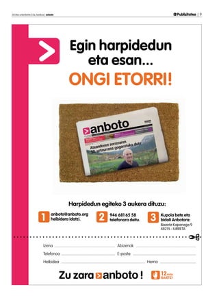 2013ko urtarrilaren 25a, barikua | anboto	                                                                                                              Publizitatea | 9




                                                       Egin harpidedun
                                                          eta esan...
                                                      ONGI ETORRI!




                                                      Harpidedun egiteko 3 aukera dituzu:

                             1        anboto@anboto.org
                                      helbidera idatzi.                          2         946 681 65 58
                                                                                           telefonora deitu.                    3        Kupoia bete eta
                                                                                                                                         bidali Anbotora:
                                                                                                                                         Bixente Kapanaga 9
                                                                                                                                         48215 - IURRETA



                               Izena .............................................................. Abizenak .............................................................
                               Telefonoa ....................................................... E-posta ................................................................
                               Helbidea ..................................................................................... Herria .....................................


                                             Zu zara                                                                  !                   12mila
                                                                                                                                          BAIETZ!
 