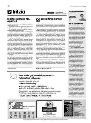 10 | 	                                                                                                                                                                           2013ko otsailaren 8a, barikua | anboto




           Iritzia                                                                                            GUTUNAK
                                                                                                                                         gutuna@anboto.org
                                                                                                                                         eguazteneko 17:00ak arteko epea
                                                                                                                                                                               SEI HANKAKO MAHAIA


                                                                                                                                                                               URDASPAL
                                                                                                                                                                               BOLINAGA
Elkarte euskaltzale hori,                                               EAJk bentiladorea martxan                                                                              Bildu
agur t’erdi                                                             ote?
Jakingo duzunez, aurten Korrikaz gozatzeko aukera                       Aste honetan DEIAk zabaldutako informazioaren haritik, zei-                                            Ba al zenekien?
izango dugu berriz ere.                                                 naren bitartez “ordainketa irregular” baten erantzule izatea
                                                                                                                                                                               Inauteri festetan gaude sarturik
   2013ko martxoaren 14an Andoaindik abiatuko da                        leporatzen didaten, gauzatxo batzuk komentatu nahiko nituz-
                                                                                                                                                                               eta egun hauetan denetariko mozo-
Korrika 18, martxoaren 24an Baionara heltzeko.                          ke:
                                                                                                                                                                               rroak ikusiko ditugu. Mozorrotu-
   Eta hori posible izan dadin, ehunka pertsonek egi-                      a.- Udalbatza gaueko 9retan bukatu izana eta biharamunean
                                                                                                                                                                               ta dagoenean jendea ezagutzea oso
ten dugu, aurretiaz, hainbeste lan.                                     egunkari horrek gaia portadan ekartzeak argi adierazten du
                                                                                                                                                                               zaila izaten da eta mozorroa ken-
   Korrikan parte hartzeko moduak askotarikoak eta                      EAJren gobernu taldeak zelan erabiltzen duen desinforma-
                                                                                                                                                                               tzean ohartzen gara benetan nor
anitzak dira. Gaurko gutun honen bidez, gurekin bat                     zioa, berari zuzenduriko begiradak desbideratzeko asmoz edo.
                                                                                                                                                                               den aurrean daukaguna. Politikak
egin dezazun eskatzera gatozkizu, horretarako otsai-                       b.- Inolako ordainketa irregularrik ez dela egin baieztatu
                                                                                                                                                                               ere badu honetan antzik, jende au-
laren 20an, arratsaldeko 19:00etan, Durangoko Aba-                      dezaket, izan ere, 50.000 euroko likidazioa udalbatzatik pasa
                                                                                                                                                                               rrean irudi bat agertzen baitute ba-
rrak AEK euskategian egingo dugun Korrika batzor-                       eta gero, eta, enpresaren erreklamazio baten ondorioz, diru-ar-
                                                                                                                                                                               tzuek eta gero konturatzen gara be-
dearen bigarren deialdira etorriz.                                      tekaria eta idazkariaz elkartu ondoren, 58.000 euroko kredi-
                                                                                                                                                                               netan mozorro bat baino ez dela.
   Bertan, Korrika 18ren nondik norakoak eta gure                       tua egitea erabaki zen. Dena erregularra, araututa eta lege ba-
                                                                                                                                                                                   Horrela Durangoko udal go-
herrian egingo direnak ezagutzeko aukera izango du-                     rruan. Informazio eza leporatzen didate bai, baina ez dute esa-
                                                                                                                                                                               bernu taldeak esperientzia iza-
zu, eta horrela nahi izanez gero, herrirako bestela-                    ten 10 egun pasa eta gero Udaletik kanpo geratu nintzela, ez-
                                                                                                                                                                               tearen eta gogoz lan egiten du-
ko ekitaldiak proposatzekoa ere bai. Horrez gain, he-                   ta denbora honetan guztian inork ez didala ezer galdetu edota
                                                                                                                                                                               tenaren mozorroa janzten du-
rrian egin beharreko lanak zerrendatu eta banatuko                      informazioa eskatu ere, nahiz eta ni edozer gauza argitzeko
                                                                                                                                                                               te jende aurrean agertzeko.
ditugu. Jakin badakigu denok ez ditugula aukera ber-                    prest azaldu.
                                                                                                                                                                               Baina, ba ahal zenekien …
dinak gure ekarpenak egiteko, eta horregatik, hain                         d.- Gezurra dela DEIAk iradokitzen duena, hau da, idazka-
                                                                                                                                                                                   … PP eta PSOE alderdiak izan
zuzen ere, konpromisorik gabe etor zaitezen eska-                       riak ordainketa horren aurkako txostena egina zuenik.
                                                                                                                                                                               ezik beste alderdien bozkei es-
tzen dizugu. Bertan entzundakoaren arabera eraba-                          e.- Nik baimendutako ordainketa guztiak zegozkien proze-
                                                                                                                                                                               ker, Durangotik Guardia Zibila
kiko duzu, gero, zeure ekarpena zein izan daitekeen;                    duraz eginak izan zirela. Beti.
                                                                                                                                                                               joan eta kuarteleko lurzorua uda-
eta inolako aukerarik izango ez bazenu ere, Korrika                        f.- Gure kasuan erabilitako irizpide berbertsuekin, 2012an
                                                                                                                                                                               laren jabetzetara pasatzea onartu-
geure herrian izango dena ezagut eta zabal dezazun                      oraingo gobernu taldeak mota bereko ordainketa agindu zio-
                                                                                                                                                                               ta daukagula. Itxaroten gabiltza.
da gure nahia.                                                          la enpresa berberari. Nik agindutakoa irregularra izan balitz,
                                                                                                                                                                                   … gure ardatzetako bat den
   Korrikak hasiera-hasieratik aldarrikatu duen le-                     eurek egindakoa beste horrenbeste, baina DEIAk hori apro-
                                                                                                                                                                               diagnostiko parte hartzaile bat
gez, Korrikaren helburuak bete daitezen guztion                         posos ixiltzen du, edo Elorrioko EAJk nahita izkutazen du da-
                                                                                                                                                                               egiteko (herritarren iritzia ja-
ekarpena eta ahalegina dira beharrezko. Denon par-                      tu hori.
                                                                                                                                                                               kiteko gai desberdinen inguru-
te-hartzearekin lortuko dugu Euskal Herri euskaldu-                        g.- Azkenik, oso une aproposa dirudi honek diru-kontuen
                                                                                                                                                                               ko galdeketa horren arabera he-
na eta guztion esku eta oinei esker eraman ahal izan-                   erabilerarekin bazterrak nahasteko, eta nahasmen hori inte-
                                                                                                                                                                               rrian zer beharrizan dagoen ja-
go dugu euskararen lekukoa Andoaindik Baionarai-                        res politiko batzuren zerbitzura jartzeko, baina oker dabiltza
                                                                                                                                                                               kiteko) 40.000 euro onartuak
no. Ahalegin horretan zeure laguntza estimagarria                       Ezker Abertzalea praktika irregularrekin nahastea nahi du-
                                                                                                                                                                               daudela. Itxaroten gabiltza.
izango dugulakoan, beste barik, hurrengo 20ra arte.                     tenak.
                                                                                                                                                                                   … PP izan ezik beste alderdi guz-
                                                                                                                                                                               tien bozkei esker, etxegabetzeak
                                                                                                                                                                               ekiditeko mozio bat onartua da-
Durangoko Korrika                                                       Niko Moreno - Elorrioko alkate ohia
                                                                                                                                                                               goela. Non udala bitartekari ager-
                                                                                                                                                                               tuko den herritarraren eta ban-
                                                                                                                                                                               kuaren artean, horretarako uda-
                                                                                                                                                                               lak herritarrak egoki informatu-
                                                                                                                                                                               ko dituelarik. Martxan al dago?
                         Zure iritzia, gutuna edo fotodenuntzia                                                                                                                    … “Lokalak” erabiltzen di-
                                                                                                                                                                               tuzten gazteek gobernu taldea-
                         helarazteko helbideak:                                                                                                                                ri eskatu ziotela lokalen inguru-
                                                                                                                                                                               ko ordenantza bat egitea elka-
                                                                                                                                                                               rrekin, gobernu taldeak aurkez-
                         Bixente Kapanaga 9, 48215                                                                                                                             tu zuena astakeriatzat jo zutelako
                         astekaria@anboto.org                                                                                                                                  eta gobernu taldeak onartu zue-
                                                                                                                                                                               la. Zergatik ez dira beraiekin el-
                                                                                                                                                                               kartzen, itxaroten dabiltza.
                         • Izen-abizenak • telefonoa • helbidea                                                                                                                    Hau guztia izanda, azken “ple-
                         • eta NAN zenbakiagaz batera bialdu behar dira.                                                                                                       noa”, 10 minutukoa, gairik gabe-
                                                                                                                                                                               koa izan zen. Hori da PNV-ren es-
                         Alderdi, elkarte edo taldeko iritziak kide baten izenean sinatuta eta                                                                                 perientzia eta lan egiteko gogoa.
                                                                                                                                                                               Hau ez gertatzeko herritarrok ja-
                         ANBOTOren irizpidean jarraituz zuzenduta publikatuko dira.                                                                                            rraipen handiagoa egin behar du-
                                                                                                                                                                               gu denon artean. Lagunduko di-
                         -DATUOK BARIK EZ DA GUTUNIK ARGITARATUKO-                                                                                                             guzue PNV-ri mozorroa kentzen?




  Laguntzaileak:                                                                                                                                                                           Zuzendaria:
                                                                                                                                                                                           Jone Guenetxea.
                                                                                                                                                                                           Erredakzio burua:
                                                                                                                                                                                           Joseba Derteano
                                                                                                                                                                Bixente Kapanaga, 9        Administrazio burua:
                                                                                                                                                                        48215-Iurreta      Itziar Belar.
                                                                                                                                                                             (Bizkaia)     Administrazioa: Miren Abasolo.
                                                                                                                                                                   Tel.: 94 681 65 58      Publizitatea: Goretti Alonso,
                                                                                                                                                                                           Amaia Huarte, Itxaso Altuna,
                                                                                                                                                                         Erredakzioa:
                                                                                                                                                                                           Aitor Lopez.
                                                                                                                                                                        94 623 25 23
   Aldizkari honek Bizkaiko Foru Aldundiaren laguntza jaso du                                                                                                                              Erredakzioa: Aitziber Basauri,
                                                                                                                                                                         Publizitatea:     Itsaso Esteban, Markel Onaindia
                                                                                                                                                                         94 621 79 02      eta Amaia Ugalde.
                                                                                                                                                                  publi@anboto.org         Maketazioa:
                                                                                                                                                                                           Ainhoa Arizmendiarrieta.
                                                                                                                                                                2013ko otsailaren 8a       Zuzentzailea: Goiatz Etxeita.
                                                                                                                                                                                           Argazkilariak: Kepa Aginako,
                                                                                                                                                                 11. urtea - 488 zk.
                                                                                                                                                                                           Zaloa Fuertes.

                                                                                                                                                               Lege gordailua: BI-2268/01 ISSN: 1578-7028 Tirada: 10.600 ale

                                  Anbotok es du bere gain hartzen kolaboratzaileen zutabeetan, itzi artikuluetan edo gutunean adieraziko esanen eta iritzien erantzukizunik.
 
