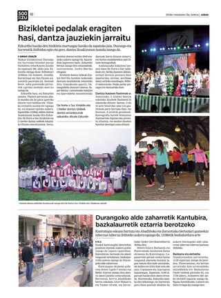 10 	 2013ko maiatzaren 10a, barikua | anboto
Durangoko alde zaharretik Kantubira,
bazkalaurretik eztarria berotzeko
A.U.
Euskal kantutegiko abestiekin
gozatzen duenak aukera polita
izango du zapatu eguerdian;
Kantubiran, bertsoak eta abesti
ezagunak tartekatuta, bazkalau-
rreko poteoa egongo da Duran-
gokoaldezaharrean.
Kantulagun ekimena gida-
tzen duten Ugaitz Catalan eta
Beñat Aiartza izango dira abes-
tiz abesti joateko arduradunak.
Bertsotan, berriz,Abadiñoko
bertso eskolako Aitor Bizkarra
eta Txaber Altube, eta Zorno-
tzako Ander Gerrikaetxebarria
ibilikodira.
Hilero-hilero Berbarok eta
Plateruenak antolatzen duten
ekimena da Kantulagun. La-
gunarteko giroan euskal kanta
ezagunak abesteko hainbat la-
gun batzen dira kafe antzokian,
eta kalera ere irten dute noiz edo
noiz, Catalanen eta Aiartzaren
laguntzagaz. Zapatuan, 13:00 in-
guruan hasiko dute abesti erron-
da. Horretarako, Ezkurdin batu-
ko dira lehenengo, eta hurreratu
gura duen guztiak edukiko du
aukera Durangoko alde zaha-
rrean tabernaz taberna kantuan
ibiltzeko.
Bazkaria eta ekitaldia
Ospakizunekin jarraitzeko,
14:30 inguruan izango da jator-
dua, Plateruenean, eta bertan
jarraituko dute arratsaldeko
ekitaldiekin ere. Bazkalostea
Oxabi taldeak girotuko du, eta
17:00 aldera, Anbotoren 500. ale-
ko ekitaldi nagusia izango da.
Eguna borobiltzeko, Luhartz eta
XabiUrtiagadj-aizangodira.
KantutegiaeskuanhartutaetaAbadiñokoetaZornotzakobertsolarigazteekin
tabernaztabernaibiltzekoaukeraegongoda,13:00etikbazkalorduraarte
Bizikletei pedalak eragiten
hasi, dantza jauziekin jarraitu
AMAIA UGALDE
Hamar kilometroan Durango
eta Iurretako hainbat paraje
bizikletaz zeharkatzen hasiko
da zapatuan 500. aleko jaia. Ez-
kurdin ekingo diote ibilbideari
10:30ean, eta Aramotz, Arandia,
Kurutziaga eta San Fausto au-
zoetatik pasatuko da, besteak
beste. Adin guztietako pertso-
nek egiteko moduko martxa
izango da.
Ezkurdin hasi, eta Ezkurdin
amaitu. Plazara gerturatu aha-
la musika eta jai giroa igarriko
dituzte txirrindulariek. Oilas-
ko errearen usaina ere egongo
da, eta kopaua egiteko aukera.
Eguerdiko 12:00ak aldera dantza
ikuskizunak hasiko dira Ezkur-
din: De Norte a Sur, Kriskitin eta
L’Atelier dantza taldeek eskaini-
ko dituzte emankizunak, beraz,
hainbat dantza estiloz disfruta-
tzeko aukera egongo da. Egural-
diak laguntzen badu, Ezkurdin
bertan izango dira emanaldiak;
osterantzean, Andra Mariko
elizpean.
Kriskitin dantza taldeak Eus-
kal Herriko hainbat txokotako
dantzen moldaketak eskainiko
ditu. Gipuzkoako agurra, Du-
rangaldeko dantzari dantza, Sa-
gar-dantza, Lanestosako kalejira
eta Iparraldeko inauterietako
dantzak hartu dituzte oinarri,
eta horien moldaketekin egin di-
tuztekoreografiak.
Andaluziako folklorea lan-
tzen duen De Norte a Sur talde-
koek ere, betiko dantzen aldean,
zerbait berezia prestatu dute
zapaturako, tartean, sevillana
heavy estiloko musikagaz. Bilbo-
ri eskainitako Neska polita pie-
zagazeredantzatukodute.
Dantza ikasleen flashmob-a
Amaitzeko, L’Atelier dantza
eskolako ikasleek flashmob bi
eskainiko dituzte: batean, 3 eta
16 urte bitarteko ume eta gaz-
tetxoek parte hartuko dute, eta
bestean, 8 urtetik gorakoek.
Koreografia horiek Dantzaren
Nazioarteko Egunerako presta-
tu zituzten, eta modan dauden
hainbatabestigazosatudituzte.
Hainbat dantza estilotako ikuskizunak izango dira De Norte a Sur, Kriskitin eta L’Atelierren eskutik.
Ezkurdinhasikodenbizikletamartxagazhasikodazapatukojaia.Durangoeta
Iurretatikibilbideaeginetagero,dantzaikuskizunentxandaizangoda.
De Norte a Sur, Kriskitin eta
L’Atelier dantza taldeek
dantza emankizunak
eskainiko dituzte Ezkurdin
 
