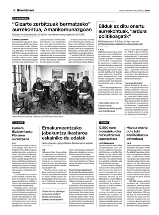 14 	 Herririk herri 	 2013ko maiatzaren 10a, barikua | anboto
DURANGALDEA
ZALDIBAR IURRETA
Gizartezerbitzuetarako2,8milioieurobideratzeaproposatuduEAJk
MARKEL ONAINDIA
Atzo iluntzean egin zuten Aman-
komunazgoan 2013ko aurrekon-
tua onartzeko osoko bilkura.
Anbotoren gaurko edizioa ixtear
zela, PSE-EEko Fernando Casti-
llok EAJren proposamenaren al-
deko jarrera zeukan; gehiengoa
lortzeko bidean, beraz. Oskar
Zarrabeitia Amankomunazgoko
presidenteak azaldu zuen “gi-
zarte zerbitzuak bermatzeko”
aurrekontua zela aurkeztuta-
koa. Atal horretarako 2,8 mi-
lioi euro bideratzea proposatu
zuen EAJk, aurrekontu osoaren
%42,8. Izan ere, 6,6 milioikoa da
aurrekontua. Gizarte larrialdie-
tako laguntzak, droga-menpeko-
tasunen prebentzioa eta neguko
aterpea dira gizarte zerbitzueta-
koatalbatzuk,esaterako.
Euskara sustatzeko 120.000
euro bideratu gura dituzte, iaz
baino %41,6 gehiago. Atletismo
pistarako kopurua ere %38 han-
ditzeko asmoa dute, aldageletako
obretarako.Gainera,BTTzentro-
rako60.000eurogordekodituzte.
Castillok (PSE-EE), aldeko ja-
rrera azaltzeko, esan du gizarte
arreta mantentzea oinarrizkoa
dela.Aurrekontuegokiadeladio.
Bilduko alkate eta zinegotziak, Zaldibarren, atzo eskainitako prentsaurrekoan.
“Gizarte zerbitzuak bermatzeko”
aurrekontua, Amankomunazgoan
Euskara
Biziberritzeko
Planaren
aurkezpena
I.E.
Euskararen erabilera bultza-
tzea jomuga duen Euskara
Biziberritzeko Plan Nagusia
aurkeztuko dute, maiatzaren
15ean, Zaldibarko udaletxean.
Eguaztenean, 19:00etan, udale-
txeko atarian egingo dute aur-
kezpen ekitaldia, eta planaren
helburuen eta ekintzen berri
emango dute bertan. Gainera,
herriko abesbatzaren emanal-
dia izango da ekitaldian, bes-
teakbeste.
Ekitaldira hurreratzeko
asmoa dutenek Udalaren Eus-
kara Zerbitzura deituta edo
eguen@zaldibar.org helbidera
idatzita jakinarazteko eskatu
duteudalekoarduradunek.
Otsailean onartu zuten aho
batezZaldibarkoUdalaren2013
eta 2016 bitartean euskararen
normalizaziorako jarduna gi-
datuko duen plangintza hau.
Iazko udazkenean egin zituz-
ten batzarretan, herritarren
ekarpenekin osatu zituzten
plangintzarenoinarriak.
I.E.
Maiatzaren14an,21eaneta28an
eta ekainaren 4an egingo di-
tuzte jabekuntza ikastaroaren
saioak. Zaldibarko Udalak an-
tolatu du, eta emakumeei zu-
zendurikoa da Sentimenduek
nahasten gaituztenean izenbu-
rukoikastarohau.
“Norbanako eta talde mo-
duan emakumeak ahultzen”
dituzten sentimenduak aztertu
eta horiei aurre egiteko mo-
duak landuko dituzte lau saioe-
tan. Era berean, emakumeen
jabekuntzarako lagungarri
diren “sentimendu positiboak”
baliatzeko teknikak ere jorratu-
kodituzteparte-hartzaileek.
Antolatzaileekjakiteraeman
dutenez,halaeskatzendutenen-
tzako haurtzaindegi zerbitzua
egongo da saioek irauten duten
orduetarako.
Feminismoaz gaztetxean
Zerkontatudizutefeminismoaz?
izenburuko berbaldia eskaini-
ko dute, bestalde, Zaldibarko
Gaztetxean. Bihar, 11:00etatik
14:00etaraizangodasaiohori.
“Bizi garen jendarte matxis-
ta etenbarik dabil feminismoa
gutxiesteko mezuak botatzen”,
dio berbaldiaren aurkezpene-
rako testuak. Hain zuzen, mezu
horiei kontrajarritako ideiak
eskainiko dituzte bihar Gazte-
txean,etafeminismoarenteoria
eta ekintzarekin lotutako beste
hainbat gai ere aztertuko dituz-
teikastarohorretan.
Emakumeentzako		
jabekuntza ikastaroa
eskainiko du udalak
Lauegunetanegingodituzteikastaroarensaioak
“Norbanako eta talde legez
emakumeak ahultzen” 		
dituzten sentimenduak 		
aztertuko dituzte saioetan
Mozioa onartu
dute toki
administrazioa
defendatuz
12.500 euro
bideratuko dira
hezkuntzarako
laguntzetara
A.B.
Euren egituraketa burutzeko,
autonomia erkidegoei aukera
zabalagoak ematea eskatuko
die udalak Espainiako Gober-
nuari eta Diputatuen Kongre-
suari. Jaurlaritzari, ostera,
Udal Legea egin ahal izateko
“akordio zabala lortzeko aha-
legina”, eta, toki administra-
zioaren Arrazionalizatze eta
Jasangarritasunerako Lege
Aurreproiektuan euskal era-
kunde sarearen foro berezi-
tasuna islatzeko lan egitea;
EUDELek ere parte hartzea
guradute.
PSE-EEk babestu du EAJ-
ren mozio hori. Bildu abste-
nitu egin da, testu hori atzera
botatzea eskatzeko Legebil-
tzarrean lortutako “akordio
zabala” defendatuz. PPk kon-
tra egin du. Aurretik mozioa
aurkeztu du, baina, toki era-
kundeen eskuduntzak mu-
rriztearen kontra egin dute
gainerakoek, udala erakunde
gertukoenadelagogoratuta.
AITZIBER BASAURI
Herriko familiei seme-alaben
hezkuntzagatiko gastu oro-
korrak ordaintzen laguntze-
ko 12.500 euro erabiliko ditu
udalak. 2012-2013 ikasturteko
ikasleen artean banatuko du
diru hori, eta maiatzaren 24ra
arte egin leike eskabidea uda-
letxeanedokulturetxean.
Ikastetxe publiko edo pri-
batuan seme-alaba ikasleak
dituztenek egin dezakete
eskaria, honako adin tarte
hauen arabera: 0-2 urte (Hau-
rreskola), 100 euro; 3-5 urte
(HH),20euro;6-9urte(LHko1.
mailatik 4.era), 30 euro; 10-12
urte (LHko 5. eta 6. maila), 45
euro; eta, 13-16 urte (DBHko 1.
mailatik4.era),75euro.
2012-2013 ikasturtean
Iurretan erroldatuta egon
beharko dira ikasleak, eta
denpora tarte horretan esko-
latzeamantendu;horretarako
irakasle, eskolako organo edo
hezkuntza administrazioek
egindakoeskaerakbetez.
M. O.
Bilduk prentsaurrekoa eman
zuen atzo goizean Zaldibar-
ko udaletxean, Amankomu-
nazgoko gobernu taldearen
aurrekontu proposamena
ez duela onartu azaltzeko.
Hainbatalkateketazinegotzik
parte hartu zuten: Arantza
Baigorrik eta Carmen Sam-
pedrok Zaldibartik; Endika
Jaiok Mañaritik; Rosa Eliz-
buruk Atxondotik; eta, Eider
Uribek Durangotik. “Ardura
politikoagatik” ezin dituztela
aurrekontuak onartu adierazi
zuten.
Euren kritikagaz hasteko,
esan zuten ez zaiela iruditzen
serioa maiatzaren 9ra arte
gaia ez lantzea bilkuran. Gai-
nera, ez dute prozesua gogo-
ko: “EAJk ez du herritarren
proposamenak ezagutzeko
ahaleginik egin”. Euren ustez,
Aldundiaren ereduari jarrai-
tzeaproposatuduAmankomu-
nazgoak –Aldundiak gizarte
ongizatera 144.000 euro gutxia-
gobideratukodituelagogoratu
dute–. Zaborrak batzearen
gaian, zerbitzua hobetzeko eta
“zero zabor”-aren ildotik jotze-
ko proposamen zehatza egin
dutelaaurreratudute.
“Jarrera arbitrarioa”
Baina, Bilduk dio EAJk ez
duela euregaz akordioetara
heltzeko asmorik. “Orain ar-
tekojarreraetafuntzionamen-
du arbitrarioaren kontra gau-
de”, esan dute. Bildu Duran-
galdeko lehen indar politikoa
dela ohartarazi dute, eta EAJk
ez duela hori errespetatzen
kritikatu dute. “Legegintzaldi
hasieran, EAJk boterea man-
tentzearrenegindakobototru-
kea salatu genuen, eta orain
ere,salatzenjarraitzendugu”.
“Orain arteko jarrera eta
funtzionamendu
arbitrarioaren kontra gaude”,
esan dute Bildukoek
Bilduk ez ditu onartu
aurrekontuak, “ardura
politikoagatik”
Bildurenustez,EAJkezduherritarren
proposamenakezagutzekoahaleginikegin
 