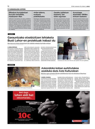 16 	 2013ko maiatzaren 10a, barikua | anboto
DURANGALDEA ASTEON
IZURTZA
MAÑARIA
Izurtzarrek euren iritzia eman ahal izan zuten apirilaren 27ko herri galdeketan.
JOSEBA DERTEANO
Garauntzan eraikiko dituzten
14 etxibizitzen inguruan udalak
abiatuduenideialehiaketaBusti
Lehor-en proiektu arkitektoni-
koak irabazi du. Erabaki hori
hartzeko batzarra egin aurretik,
orain asteburu bi, herri galdeke-
ta egin zuten finalisten gainean
herritarrek zuten iritzia jasotze-
ko. Ondoren, maiatzaren 2an,
udal arduradunek osatutako
epaimahaia azken erabakia har-
tzekobatuzen.Horretarako,iriz-
pide bi erabili zituzten. Batetik,
herritarren iritzia aintzat hartu
zuten; bestetik, proiektu bakoi-
tzaren hiru alderdi nagusiak
puntuatu zituzten: proposamen
arkitektonikoa, energia eragin-
kortasuna eta jasangarritasu-
na. Azkenean, Busti Lehorren
proiektu arkitektonikoak jaso
zuenpuntuaziorikaltuena.
Funtzionaltasunean, ingu-
ruagaz duen erlazioan eta ener-
gia eraginkortasunean jaso du
irabazleak puntuaziorik altue-
na. Atal horretan azpimarratze-
koak dira berokuntza zoru erra-
diatzaileagaz izango duela eta
biomasa galdara zentralizatua.
Isolamendutermikohandiadu.
Garauntzako etxebizitzen lehiaketa
Busti Lehor-en proiektuak irabazi du
Herritarreniritziaaintzathartuduudalakerabakiahartzekoorduan
MARKEL ONAINDIA
Astelehenean hasiko da Maña-
riko Aste Kulturala. Ekintza
ugari prestatu dituzte hurrengo
domekara bitartean, eta XVIII.
ElikaduraetaLandareAzokagaz
emango diote amaiera. Eskain-
tzaren artean, esanguratsua da
eguenean egingo dutena: As-
kondoko koban aurkitutakoaren
berri emango dute arkeologo eta
ikerlariek. 19:30ean hasiko da
berbaldi hori, liburutegi zaha-
rrean. Diego Garate eta Joseba
Rios arkeologoek gidatu zuten
azterketa, eta ondorioztatu zuten
bertako margoak duela 25.000
urtekoak direla. Aztarna zaha-
rrenak, ostera, Neanderthal sa-
soikoak. Adituen ustez, ikerketa
aldetikkobagarrantzitsuada.
Bestalde, martitzenean erleen
inguruko berbaldia egongo da
19:30ean. Hilaren 17an bertso
afaria egingo dute, eta 18an Ki-
rikiño abesbatzaren udaberriko
kontzertua.
Askondoko koban aurkitutakoa
azalduko dute Aste Kulturalean
Askondoko koban topatutakoaz berba egingo dute eguenean.
Ekintzaugariprestatudituzteasteleheneanhasietadomekarabitartean
Kurutziaga
ikastolako 1969ko
kintoen bazkaria
Artile-tailerra,
euskaraz
praktikatzeko
Elikadura burujabetzari
buruzko berbaldia,
maiatzaren 16an
Ekainaren 8rako bazkaria anto-
latu dute Kurutziaga ikastolako
1969ko kintoek. Tabira Etxean
izango da bazkaria. Parte-har-
tzea baieztatzeko azken eguna
maiatzaren28aizangoda.Bazka-
rian izena emateko unai@insec.
es helbidera idatzi daiteke, edo
610224223telefonoradeitu.
Berbalagun egitasmoaren barruan,
artile-tailerraantolatudutemaiatza-
ren 15erako. Artilea kardatzen ikasi
ondoren, artilea feltro bihurtzen
ikasiko dute, eta feltroagaz egin ahal
diren eskumuturrekoak eta beste bi-
txi batzuk egiten ikasiko dute. Parte
hartu gura duenak 639 400 789 telefo-
noradeitubeharkodu.
Elikadura burujabetza eta klase-sindikalis-
moaren papera izeneko berbaldia emango
dute datorren eguenean Rita Martufik eta
Paul Nicholsonek. Martufi Munduko Foro So-
zialaren ordezkaria da FAOren aurrean, eta
Nicholson Vía Campesina eta EHNE Bizkaia-
ko kidea. LAB sindikatuak antolatu du hitzal-
dia, eta Durangoko Hizkuntza Eskolan izango
da,19:00etan.
Garaiko jubilatuen
bazkaria, San
Isidro egunean
Datorren eguaztenean urteroko
zita edukiko dute Garaiko jubila-
tuek. Eguerdiko 12:00etan meza
eduki eta gero, 14:00ak aldera baz-
karitarako batuko dira Herriko
tabernan. Bazkariko txartelak 25
euro balio du, eta izena emateko
azken eguna maiatzaren 14a izan-
goda.
 