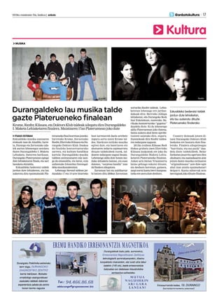 2013ko maiatzaren 10a, barikua | anboto 	 17
Kultura
@anbotokultura
MUSIKA
Durangaldeko lau musika talde
gazte Platerueneko finalean
Krome,Raxfer,Kilauea,etaDoktorsKlubtaldeakailegatudiraDurangaldeko
I.MaketaLehiaketarenfinalera.Maiatzaren17anPlaterueneanjokodute
ITSASO ESTEBAN
Eskualdeko musika eszenaren
erakusle izan da Abadiño, Iurre-
ta, Durango eta Zornotzako uda-
lek aurten lehenengoz antolatu
duten Durangaldeko I. Maketa
Lehiaketa. Datorren barikuan,
Durangoko Plateruenean egingo
dute lehiaketaren finala, eta sari
banaketaekitaldia.
Eskualdeko bederatzi taldek
jardun dute lehiaketan, eta lau
aukeratu ditu epaimahaiak Pla-
teruenekofinalhorretanjotzeko:
Iurretako Krome, Zornotzako
Raxfer,ElorriokoKilaueaetaDu-
rangoko Doktors Klub. Doakoa
da finaleko kontzertuetarako
sarrera, eta kalitate handikoa
kartela: Durangaldeko musika
taldeen aniztasunaren isla izan-
go da emanaldia, eta beraz, ezin
saihestuko hitzordua Durangal-
dekomusikazaleentzat.
Lehenago Second taldean jar-
dundako 17 eta 19 urte bitarteko
bost iurretarrek duela urtebete
inguru sortu zuten Krome tal-
dea. Hardcore estiloko musika
egiten dute, eta bateriaren eta
ahotsaren indarra azpimarratu
dituzte taldekideek eurek, tal-
dearen indargune nagusi bezala.
Lehenengo aldia dute honen mo-
duko lehiaketa batean, eta esan
dutenez, “sorpresa handia” izan
dafinaleraailegatzea.
Zornotzar bat eta zaldibartar
bi batzen ditu 2008an Zornotzan
sorturiko Raxfer taldeak. Lehia-
ketetan lehenago ere jardun-
dakoak dira: Berrizko Aldapa
lehiaketan, edo Durangoko Rock
Izar Eskolakoan, esaterako. Ba-
rikuko kontzerturako “gogotsu”
daudela diote. Ez da lehenengo
aldia Plateruenean joko dutena,
baina aukera ahal beste aprobe-
txatzen saiatuko dira, seguru.
Zuzenekoak dira Raxfer taldea-
renindargunenagusia.
2011ko irailean Kilauea Rock
diskoa grabatu zuen Elorrioko
Kilauea laukoteak ere joko du
Durangaldeko Maketa Lehia-
ketaren Platerueneko finalean.
Azken urte bietan 70 kontzertu
baino gehiago eskaini dituzte,
eta denbora horretan, gainera,
zazpi-zortzi kanta berri konposa-
tzekoereateradutedenbora.
Country doinuak jotzen di-
tuen Durangoko Doktors Klub
boskotea ere hautatu dute fina-
lerako. Finalera ailegatzeagaz
“harrituta, eta oso pozik” dau-
dela diote taldekideek. Belar
fardoetan jesarrita agertzen dira
oholtzara, eta zuzenekoaren zein
jotzen duten musika estiloaren
“originaltasuna” uste dute egin
ahal izan zaiola epaimahaiari
deigarri. Kanta zaharrak zein
berriagoakjokodituztefinalean.
Kilauea Doktors Klub
RaxferKrome
Eskualdeko bederatzi taldek
jardun dute lehiaketan, 	
eta lau aukeratu dituzte 	
Platerueneko finalerako
 