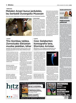 18 	 Kultura 	 2013ko maiatzaren 10a, barikua | anboto
ARANTZA ARRAZOLA
MAIDER LARRAÑAGA
GEURE DURANGALDEA
Kultur kudeaketaren miste-
rioak behin baino gehiagotan
komentatu ditugu zutabetxo
honetan, sarri ez dakigula
zergatik proposamen batzuk
funtzionatzen duten eta bes-
teek ez; noiz jendea jakitun da-
goen edo ez, zeintzuk ote diren
ekuazio honetako aldagaiak...
baina, argi dagoena da, gurea
ez dela zientzia zehatza.
Azkenengo ezusteko pozga-
rria Topaklown jardunaldie-
kin jaso dugu. Aste Santuko
egunetan klowngintza lantze-
ko jardunaldiak antolatu geni-
tuen San Agustinek eta Ganso
& Cia hemengo konpainia
egoiliarrak. Hasiera batean,
egitasmo interesgarri baina
apala; emaitza ikusita, den-
borarekin sendotu zitekeena.
Eta hara non, lehenengo saia-
keran ia-ia goia jo dugu!
Hain gutxietsitako pailazo
profesionalei zuzendutako for-
mazioa eta oporraldia uztartu
nahi izan genituen. Aurreiku-
sitako lau ikastaroei beste bi
batu genizkien, eta, hala ere,
jendea etortzeko gogoz geldi-
tu zen.
Bertaratutako irakasle eta
parte-hartzaileak umorearen
profesionalak izanik, aukera
aprobetxatu eta egunero pare
bat antzezlan programatu zi-
ren. Eta hala, egun euritsuei
ilunabar koloretsuak margotu
genizkien, ikusle mordoxka
erakarriz.
Ia konturatu gabe, Topa-
klown sortu dugu, jaiegune-
tarako kultura eta aisiarako
tresna. Ezagutu duzuenok, ja-
kizue datorren urtean ere hor
izango gaituzuela; oraindik
zer den ez dakizuenok, jaki-
zue datorren urterako aukera
berriak lantzen hasita gaude-
la. Pailazo on bat ikusi nahi?
Bihar, Pepe Viyuela zazpietan
eta gurean.
Helduentzako
pailazoak
BERBALDIAK
ITSASO ESTEBAN
Historiaurrearen aldi gertukoe-
na: Metalen Aroa izenburuko
zikloaren barruan, lau berbal-
di eskainiko du arkeologia eta
historiari buruzko Durangoko
zikloak. Atzo eman zuten lehe-
nengo berbaldia, eta maiatzaren
16an, 23an eta 29an ere izango di-
ra beste hiru berbaldi, 19:00etan,
DurangokoMuseoan.
Datorren eguenean, Metal
Aroen garapena Euskal Herrian:
faseak eta aldaketak izeneko
hitzaldia eskainiko du Aranza-
di zientzia elkarteko Sonia San
Josek. Metalurgiaren sorrerak
zelan eragin zuen gizataldeen
antolaketan, bizitokien banake-
tan, arlo ekonomikoan edota hi-
leta errituetan azalduko du San
Josekberbaldihorretan.
Hirugarren berbaldia, AGIRI
Arkeologia Elkarteko Juan Car-
los López Quintanarena izango
da. Las prácticas funerarias du-
rante la Edad de los Metales. Mo-
numentos megalíticos y cuevas
sepulcraleseneláreadeUrdaibai
izenekohitzaldiaeskainikodu.
Maiatzaren 29an, Aranzadi
zientzia elkarteko Xabier Peñal-
verrek jardungo du Durangoko
Arte eta Historia Museoko hi-
tzorduan. El hábitat y el mundo
funerario durante la Edad del
HierroenEuskalHerria.Besteak
beste, nekazaritza eta abeltzain-
tzaren garapena eta teknika
metalurgikoak hartuko ditu hiz-
pidePeñalverrek.
Metalen Aroari buruz jarduteko,
lau berbaldi Durangoko Museoan
AtzoizanzutenArkeologiaetaHistoriazikloarenbarrukolehenengohitzaldia
MUSIKA
Ganbera musikaren bost kon-
tzertu eskainiko ditu Zornotza-
ko Eleizetan musika zikloak.
Maiatzean denak. Feten Feten
taldeakzabalduzuenjoanzenza-
patuan jaialdia, eta bihar izango
da hurrengo hitzordua. Gombau
taldekohirumusikariekjokodu-
te Dudeako San Migel baselizan,
20:00etan,bihar.
Kantabriako Carlos Benito de
la Gala biolinistak eta Alberto
Gorrochategui Blanco txelistak,
eta Carlos Galán Lago pianista
asturiarrak osatzen dute Gom-
bau taldea. Klasizismoko, Erro-
mantizismoko, eta XX. eta XXI.
mendeko piezen errepertorioa
daukateprestatuta.
Maiatzaren 19, 24 eta 26an
izango diren beste hiru kontzer-
tu ere badauzkate lotuta Eleize-
tanmusikazikloan.
Erdi Aroko musikaren alo-
rrean esperientzia handia duen
taldeakjokodumaiatzaren19an,
Bernagoitiko San Miguel elizan:
La caracola de Ulises. Un via-
je por la cultura mediterránea
emanaldia eskainiko dute Luis
Delgado, Cesar Carazo eta Jaime
Muñozmusikariek.
Khantoria hirukoteak maia-
tzaren 24an, eta Bios Ganbera
Orkestrak maiatzaren 29an, joko
dute Zornotzako Eleizetan musi-
kajaialdiarenbarruan.
Trio Gombau taldea,
Zornotzako Eleizetan
musika jaialdian, bihar
DudeakoSanMigelbaselizanjokodubiolin,txelo
etapianohirukotehorrek,bihar,20:00etanhasita
Klasizismo garaiko, 		
Erromantizismoko, eta XX.
eta XXI. mendeko kanten
errepertorioa joko dute
Erdi Aroko musikaren		
alorrean esperientzia 		
handia duen talde batek 	
joko du maiatzaren 19an
DANTZA
Cesc Gelabert dantzari katalu-
niarraren koreografian oina-
rrituriko Cesc Gelabert V.O. +
ikuskizuna eskainiko du Gela-
bert Azzopardi Companyia de
Dansa taldeak datorren bari-
kuan,ElorriokoArriolan.
Bakarkako hiru lan eta
orain urte batzuk sortu zituen
hainbat piezaren berrinter-
pretazioak eskainiko ditu
ikuskizun horretan Gelabert
dantzariak. Azken urteetan
hainbat dibulgazio programa-
tan jardun du dantzariak, eta
ekimen horietan bildutako es-
perientziatik, iruzkin laburrak
eskaintzen ditu ikuskizunean:
obraren erreferentziak, iruz-
kin pertsonalak, esanahiari
zein dantzari buruzko iruzkin
orokorrak eskaintzen ditu Ge-
labertek. Borja Ramos barakal-
darrak konposaturiko musika
daukaikuskizunak.
1969tik bizitza guztia dizi-
plina horri lotuta eman du
Gelabert bartzelonarrak. 80ko
hamarkadaz geroztik, Lydia
Azzopardi dantzariarekin sor-
turikokonpainiagazdihardu.
Cesc Gelaberten 		
koreografia lana, 		
Elorrioko Arriolan
Maiatzaren17an,22:00etanjardungoduCesc
Gelabertdantzarikataluniarrak,Arriolan
Dantzari buruzko iruzkin
laburrak eskaintzen ditu
Gelabertek ikuskizunean:
iruzkin pertsonalak, kasu
San Agustin
kulturgunea
 