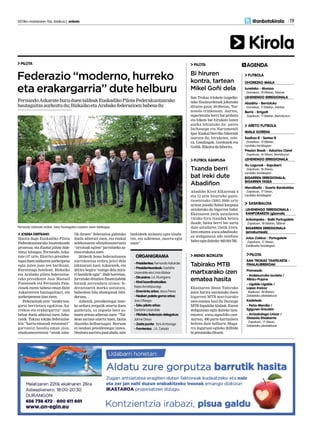 2013ko maiatzaren 10a, barikua | anboto 	 19
Kirola
@anbotokirola
AGENDA
MENDI BIZIKLETA
Ekainaren 30ean Tabirako
jaien harira antolatuko duen
bigarren MTB martxarako
izen-ematea hasi du Durango
MTB Sapubike klubak. Euren
webgunean egin daiteke izen-
ematea: www.sapubike.com.
Aurten, 400 parte-hartzailera
heltzea dute helburu. Muga-
rra inguruan egiteko ibilbide
biprestatukodituzte.
Tabirako MTB
martxarako izen
ematea hasita
PILOTA
San Trokaz trinkete txapelke-
tako finalaurdenak jokatuko
dituzte gaur, 20:00etan, Tor-
nosolo trinketean. Aurten,
esperientzia berri bat probatu
eta bikote bat hirukote baten
aurka lehiatuko da: parea
Inchauspe eta Harismendi
Ipar Euskal Herriko bikoteak
osatzen du; hirukotea, oste-
ra, Gandiagak, Gordonek eta
Goñik.Bikoteadafaborito.
Bi hiruren
kontra, tartean
Mikel Goñi dela
FUTBOL KANPUSA
Abadiño Kirol Elkarteak 6
eta 12 urte bitarteko gazte-
txoentzako (2001-2006 urte
artean jaioak) futbol kanpusa
antolatuko du bigarren bider.
Ekainaren 24tik uztailaren
13rako hiru txandak beteta
daude, baina berri bat sortu
dute uztailaren 15etik 21era.
Izen-ematea www.abadinoke.
eu webgunean edo telefono
bidezegindaiteke:663024782.
Txanda berri
bat ireki dute
Abadiñon
PILOTA
Federazio “moderno, hurreko
eta erakargarria” dute helburu
FernandoAzkarateburuduentaldeakEuskadikoPilotaFederakuntzarako
hautagaitzaaurkeztudu;BizkaikoetaArabakofederazioenbabesadu
JOSEBA DERTEANO
Hasita dago Euskadiko Pilota
Federakuntzarako hauteskunde
prozesua, eta Euskal pilota bide-
ratuz leloagaz, Fernando Azka-
rate (47 urte, Elorrio) presiden-
tegai duen taldearen aurkezpena
egin zuten joan zen barikuan,
Kurutziaga hotelean. Bizkaiko
eta Arabako pilota federazioe-
tako presidente Jose Manuel
Fuentesek eta Fernando Pala-
ciosek euren babesa eman diote
Azkarateren hautagaitzari, eta
aurkezpeneanizanziren.
Federazioak ente “modernoa,
garai berrietara egokitua, hu-
rrekoa eta erakargarria” izan
behar duela adierazi zuen Azka-
ratek. Tokian tokiko federazioe-
kin “hartu-emanak estutzeari”
garrantzi handia eman zion,
emakumearentzat “ateak zaba-
lik dituen” federazioa gidatuko
duela adierazi zuen, eta euskal
selekzioaren ofizialtasuneruntz
“urratsak egiten” jarraitzeko as-
moaerakutsizuen.
2010etik hona federazioaren
aurrekontua erdira jaitsi dela
jakinarazi zuen Azkaratek, eta
2013ra begira “ezingo dela mira-
ri handirik egin”. Bide horretan,
jorratuko dituzten finantziabide
batzuk zerrendatu zituen: fe-
derazioaren marka ustiatzea,
babesleen bila ahaleginak bibi-
dertzea…
Azkenik, presidentegai izate-
ko ardura zergatik onartu duen
galdetuta, ez zegoela bere as-
moen artean adierazi zuen: “Tal-
dean sartzea onartu nuen, baina
ikasteko helburuagaz. Buruan
ez neukan presidentegai izatea.
Denboraaurrerajoanahala,nire
lankideek animatu egin nindu-
ten, eta azkenean, onartu egin
nuen”.
Fernando Azkarate erdian, bere hautagaitza osatzen duen taldeagaz.
- Presidentea:FernandoAzkarate
- Presidenteordeak: Garbiñe
Usarralde eta Unai Alzibar
- Diruzaina:J.A.Iñurrigarro
- Kirol koordinatzailea:
Kepa Arroitajauregi
- Erreminta arloa: Jesus Perez
- Nesken paleta goma arloa:
Josu Oleaga
- Esku pilota arloa:
Garbiñe Usarralde
- Pilotako federazio delegatua:
Jaime Otxoa
- Zesta punta: Yoni Amboage
- Frontenisa: J.A. Celada
ORGANIGRAMA
OHOREZKO MAILA
Iurretako - Moraza
· Domekan, 18:00etan, Tabiran
LEHENENGO ERREGIONALA
Abadiño - Berriatuko
· Domekan, 17:00etan, Astolan
Berriz - Errigoiti
· Zapatuan, 17:00etan, Berrizburun
FUTBOLA
MAILA GORENA
Sasikoa B - Sestao B
· Domekan, 12:00etan,
Landako kiroldegian
Presion Break - Askartza Claret
· Zapatuan, 16:30ean, Berrizburun
LEHENENGO ERREGIONALA
Gu Lagunak - Sapuberri
· Zapatuan, 18:30ean,
Landako kiroldegian
BIGARREN ERREGIONALA;
BIGARREN FASEA
Mendibeltz - Guerto Barakaldes
· Zapatuan, 17:15ean,
Landako kiroldegian
ARETO FUTBOLA
LEHENENGO ERREGIONALA -
KANPORAKETA (gizonak)
Anbotopeko - Baiki Portugalete
· Zapatuan, 18:00etan, Tabiran
BIGARREN ERREGIONALA
(emakumeak)
Julza-Zaldua - Portugalete
· Zapatuan, 17:30ean,
Zaldibarko kiroldegian
SASKIBALOIA
SAN TROKAZ TXAPELKETA -
FINALAURREKOAK
Promesak:
- Arabiourrutia-Izurieta /
Albizu-Pujana
- Ugalde-Ugalde /
Lopez-Iraizoz
· Barikuan, 18:00etan,
Zelaietako pilotalekuan
Kadeteak:
- Peña-Mendia /
Egiguren-Erauskin
- Arrizabalaga-Urizar /
Gisasola-Etxebarria
· Zapatuan, 17:30ean,
Zelaietako pilotalekuan
PILOTA
 