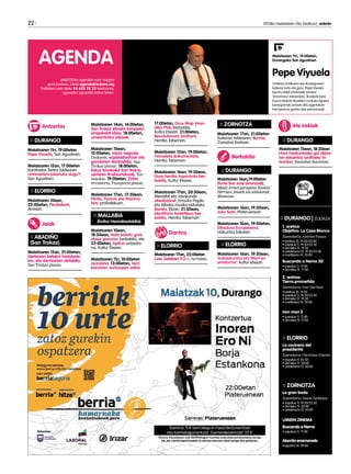 22 	 2013ko maiatzaren 10a, barikua | anboto
:: DURANGO
Maiatzaren 11n, 19:00etan
Pepe Viyuela, San Agustinen.
Maiatzaren 12an, 17:00etan
Kantinelas Teatro taldearen
Urtaroetara jolastuko dugu?,
San Agustinen.
:: ELORRIO
Maiatzaren 10ean,
22:00etan, Pisukideak,
Arriolan.
:: ABADIÑO
(San Trokaz)
Maiatzaren 12an, 21:00etan,
Gerbasen kalejira txistularie-
kin, eta dantzarien ekitaldia,
San Trokaz plazan.
Maiatzaren 14an, 14:00etan,
San Trokaz elizako kanpaien
errepikaldi alaia. 18:00etan,
umeentzako jolasak.
Maiatzaren 15ean,
12:00etan, meza nagusia.
Ondoren, ezpatadantzari eta
gorularien dantzaldia, San
Trokaz plazan. 18:00etan,
Eskuz binakako San Trokaz
sariaren finalaurrekoak, Tor-
nosolon. 19:00etan, Zirkin
erromeria, Txanporta plazan.
Maiatzaren 17an, 17:30ean,
Pirritx, Porrotx eta Marimo-
tots, probalekuan.
:: MALLABIA
(Kultur Hamabostaldia)
Maiatzaren 10ean,
18:30ean, Nola isolatu gure
etxea ganoraz berbaldia, eta
22:00etan, Ispilua antzezla-
na, Kultur Etxean.
Maiatzaren 11n, 10:00etan
auzolana. 13:00etan, herri
baratzen aurkezpen irekia.
:: ZORNOTZA
Maiatzaren 17an, 21:00etan
Aukeran taldearen, Burnia,
Zornotza Aretoan.
:: DURANGO
Maiatzaren 16an,19:00etan 	
Sonia San Jose (Aranzadi),
Metal Aroen garapena Euskal
Herrian: faseak eta aldaketak,
Museoan.
Maiatzaren 16an, 19:30ean,
Julio Soto, Plateruenean.
Maiatzaren 16an, 19:00etan,
Elikadura burujabetza, 	
Hizkuntza Eskolan.
:: ELORRIO
Maiatzaren 16an, 19:30ean,
‘Irakaskuntza eta Wert-en
erreforma’, kultur etxean.
:: DURANGO
Maiatzaren 15ean, 18:30ean 	
Haur Hezkuntzako goi zikloa-
ren eskaintza azaltzeko hi-
tzordua, Ibaizabal ikastolan.
17:00etan, Orux Map (men-
diko PSA) berbaldia,
Kultur Etxean. 21:00etan,
Revolutionary brothers,
Herriko Tabernan.
Maiatzaren 12an, 19:00etan,
Tximeleta dokumentala,
Herriko Tabernan.
Maiatzaren 16an, 19:30ean,
Gure herriko toponimia ber-
baldia, Kultur Etxean.
Maiatzaren 17an, 20:30ean,
Mendibil eta Jasokunde
abesbatzak, Ermuko Pispilu
eta Alboka musika eskolako
Banda, Elizan. 21:30ean,
Identitario kolektiboa ber-
baldia, Herriko Tabernan
:: ELORRIO
Maiatzaren 17an, 22:00etan
Cesc Gelabert V.O.+, Arriolan.
:: DURANGO | ZUGAZA
1. aretoa:
Objetivo: La Casa Blanca
Zuzendaria: Antoine Fuqua
• barikua 10: 19:30/22:00
• zapatua 11: 19:30/22:30
• domeka 12: 19:30
• astelehena 13: 19:30/22:00 	
• martitzena 14: 20:00
Buscando a Nemo 3D
• zapatua 11: 17:00
• domeka 12: 17:00
2. aretoa:
Tierra prometida
Zuzendaria: Gus Van Sant
• barikua 10: 19:30
• zapatua 11: 19:30/22:30
• domeka 12: 19:30
• martitzena 14: 20:00		
Iron man 3
• zapatua 11: 17:00
• domeka 12: 17:00
:: ELORRIO
La cocinera del
presidente
Zuzendaria: Christian Vincent
• zapatua 11: 22:30
• domeka 12: 20:00
• astelehena 13: 20:00		
:: ZORNOTZA
La gran boda
Zuzendaria: Justin Zackham
• zapatua 11: 19:30/22:30
• domeka 12: 20:00 		
• astelehena 13: 20:00
UMEEN ZINEMA
Buscando a Nemo
• zapatua 11: 17:00
Alacrán enamorado
• eguena 16: 20:00
Antzerkia
ANBOTOko agendan ezer iragarri
gura baduzu, idatzi agenda@anboto.org
helbidera edo deitu 94 623 25 23 telefonora,
eguazten eguerdia baino lehen.
AGENDA Maiatzaren 11n, 19:00etan, 		
Durangoko San Agustinen
Pepe Viyuela
Urteetan kritikaren eta ikuslegoaren
babesa lortu eta gero, Pepe Viyuela
berriro dabil oholtzarik oholtza
‘Encerrona’ eskaintzen. Ikusleak bere
burua islatuta ikusteko moduko egoera
barregarriak sortzen ditu agertokian
harrapatuta geratu den pertsonaiak.
Jaiak
Dantza
Berbaldia
Ate irekiak
 
