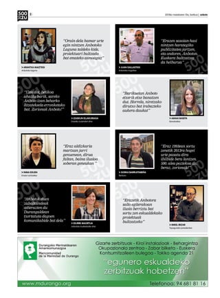 8 	 2013ko maiatzaren 10a, barikua | anboto
ARANTXA MAIZTEGI
Anbotoko laguna
INMA EGUEN
Erazen sortzailea
JOSEBA DERTEANO
IZASKUN ELLAKURIAGA
Erazeko zuzendari ohia
IDURRE MAORTUA
Anbotoko kudeatzaile ohia
AMAIA BASETA
Banatzailea
MIKEL IRIZAR
Topaguneko presidentea
JUAN GALLASTEGI
Anbotoko iragarlea
GORKA BARRUETABEÑA
Berbaro
“Orain dela hamar urte
egin nintzen Anbotoko
Laguna taldeko kide,
proiektuari bultzada
bat emateko asmoagaz”
“Eraz aldizkaria
martxan jarri
genuenean, dirua
faltan, baina ilusioa
soberan geneukan ”
“Erazen sasoian hasi
nintzen harategiko
publizitatea jartzen,
eta ondoren, Anboton.
Euskara bultzatzea
da helburua”
“Eraz 1993ean sortu
zenetik 2013ra hogei
urte pasatu dira
ibilbide bera lantzen.
500. alea poztekoa da,
beraz, zorionak!”
“Uste dot, betikoa
ahaztu barik, sareko
Anboto izan beharko
litzatekeela erronketako
bat. Zorionak Anboto!”
“Anbotok duen
zabalkundeak
adierazten du
Durangaldean
txertatuta dagoen
komunikabide bat dela”
“Barikuetan Anboto
etxerik etxe banatzen
dut. Horrela, niretzako
dirutxo bat irabazteko
aukera daukat”
“Erazetik Anbotora
salto egiterakoan
ilusio berriztu bat
sortu zen eskualdekako
proiektuak
bultzatzeko”
 