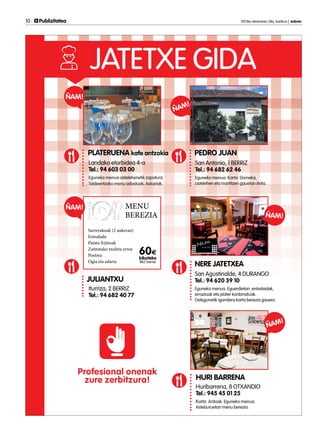 10 	 Publizitatea 	 2013ko ekainaren 28a, barikua | anboto
JATETXE GIDA
HURI BARRENA
Huribarrena, 8 OTXANDIO
Tel.: 945 45 01 25
Karta. Ardoak. Eguneko menua.
Asteburuetan menu berezia.
ÑAM!
PLATERUENA kafe antzokia
Landako etorbidea 4-a
Tel.: 94 603 03 00
Eguneko menua astelehenetik zapatura.
Taldeentzako menu adostuak. Askariak.
ÑAM!
PEDRO JUAN
San Antonio, 1 BERRIZ
Tel.: 94 682 62 46
Eguneko menua. Karta. Domeka,
astelehen eta martitzen gauetan itxita.
ÑAM!
NERE JATETXEA
San Agustinalde, 4 DURANGO
Tel.: 94 620 39 10
Eguneko menua. Eguerdietan: entsaladak,
errazioak eta plater konbinatuak.
Ostegunetik igandera karta berezia gauero.
ÑAM!
Profesional onenak
zure zerbitzura!
JULIANTXU
Iturriza, 2 BERRIZ
Tel.: 94 682 40 77
ÑAM! MENU
BEREZIA
Sarrerakoak (2 aukeran)
Entsalada
Patata frijituak
Zatitutako txuleta errea
Postrea
Ogia eta edaria
60E
bikoteko
(BEZ barne)
 
