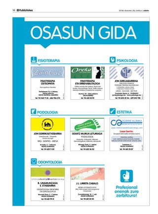 14 	 Publizitatea 	 2013ko ekainaren 28a, barikua | anboto
OSASUN GIDA
Profesional
onenak zure
zerbitzura!
FISIOTERAPIA
PODOLOGIA
PSIKOLOGIA
FISIOTERAPIA
OSTEOPATIA
Trañabarren 13, 4. blokea,
behea eskuma
48220 MATIENA-ABADIÑO
tel. 94 465 71 32 - 686 906 374
Ane Legorburu Munitxa
JON GERRIKAETXEBARRIA
Ermodo, 2 - 1 eskuma
48200 DURANGO
tel. 94 620 11 00
Gaixotasunak - Ortopedia
Oinaren kirurgia
IMQ - SANITAS - ARESA
JON ARRUABARRENA
Frantzisko Ibarra, 6 - DURANGO
jon@psikologo.biz - www.psikologo.biz
PSIKOLOGO KLINIKOA
PORTAERA TERAPIAN MASTERDUNA
• Antsietatea, estresa, fobiak
• Depresioa • Eskola arazoak
UMEAK - NAGUSIAK - BIKOTEAK
tel. 94 603 32 46 - 629 245 728
FISIOTERAPIA
ETA ERREHABILITAZIOA
Iturriza, 44 - behe ezkerra
48240 BERRIZ
tel. 94 622 55 93
Erditze aurreko eta ostekoa, txizari ezin
eustea, traumatologia, kirola, trafiko istripua,
drenatze linfatikoa (masektomia ondoren),...
ESTETIKA
Laser berria:
Txatxiena, 6
48200 DURANGO
tel. 94 681 03 87
Tatuajeak behin betiko kentzeko laserra
Obesitatea-zelulitisa,
Laser: depilazioa (prezio bereziak), barizeak...
Adinaren kontrako tratamentuak: orbanak, botox...
GOIATZ MURUA LETURIAGA
Monago Torre, 4 - behea
48200 DURANGO
tel. 94 620 36 30
Kiropodia, Onikopatia, Alterazio
Dermatologikoak, Ibilkerako alterazioak
PODOLOGOA
J.L. URRETA ZABALO
Zumalakarregi, 18 - 1. ezk
48200 DURANGO
tel. 94 681 22 00
MEDIKU ESTOMATOLOGOA
IMQ, PADI (umeen hortz programa)
Ortodontzia
B. UNAMUNZAGA
E. ETXEBARRIA
Murueta Torre, 2 - C behea
48200 DURANGO
tel. 94 681 99 51
ODONTOLOGIA OROKORRA
ETA ESPEZIALIZATUA
ODONTOLOGIA
RPS:119/13RPS:108/13RPS:145/13
RPS:112/13
RPS:62/11RPS:16/09
 