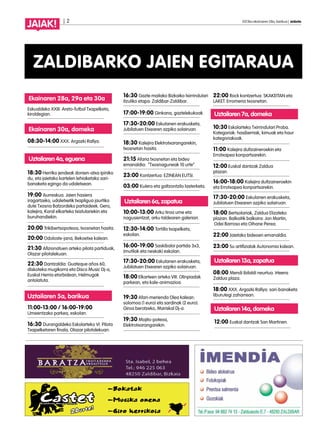 | 2 2013ko ekainaren 28a, barikua | anboto
JAIAK!
ZALDIBARKO JAIEN EGITARAUA
Ekainaren 28a, 29a eta 30a
Eskualdeko XXIII. Areto-futbol Txapelketa,
kiroldegian.
Ekainaren 30a, domeka
08:30-14:00 XXX. Argazki Rallya.
Uztailaren 4a, eguena
18:30 Herriko jendeak donien-atxa ipiniko
du, eta jaietako kartelen lehiaketako sari-
banaketa egingo da udaletxean.
19:00 Aurreskua. Jaien hasiera
iragartzeko, udaletxetik txapligua jaurtiko
dute Txosna Batzordeko partaideek. Gero,
kalejira, Koral elkarteko txistulariekin eta
buruhandiekin.
20:00 Trikibertsopoteoa, txosnetan hasita.
20:00 Odoloste-jana, Bekoetxe kalean.
21:30 Afizionatuen arteko pilota partiduak,
Olazar pilotalekuan.
22:30 Dantzaldia: Guateque años 60,
diskoteka mugikorra eta Disco Music Dj-a,
Euskal Herria etorbidean, Helmugak
antolatuta.
Uztailaren 5a, barikua
11:00-13:00 / 16:00-19:00
Umeentzako parkea, eskolan.
16:30 Durangaldeko Eskolarteko VI. Pilota
Txapelketaren finala, Olazar pilotalekuan.
16:30 Gazte mailako Bizkaiko txirrindulari
itzuliko etapa: Zaldibar-Zaldibar.
17:00-19:00 Ginkana, gaztelekukoak.
17:30-20:00 Eskulanen erakusketa,
Jubilatuen Etxearen azpiko solairuan.
18:30 Kalejira Elektrotxarangarekin,
txosnetan hasita.
21:15 Afaria txosnetan eta bideo
emanaldia: “Txosnaguneak 10 urte”
23:00 Kontzertua: EZINEAN EUTSI.
03:00 Kulero eta galtzontzilo lasterketa.
Uztailaren 6a, zapatua
10:00-13:00 Arku tiroa ume eta
nagusientzat, arku taldearen galerian.
12:30-14:00 Tortilla txapelketa,
eskolan.
16:00-19:00 Saskibaloi partida 3x3,
(mutilak eta neskak) eskolan.
17:30-20:00 Eskulanen erakusketa,
Jubilatuen Etxearen azpiko solairuan.
18:00 Elkarteen arteko VIII. Olinpiadak
parkean, eta kale-animazioa.
19:30 Afari-merienda Olea kalean:
solomoa (1 euro) eta sardinak (2 euro).
Giroa berotzeko, Mariskal Dj-a.
19:30 Mojito-poteoa,
Elektrotxarangarekin.
22:00 Rock kontzertua: SKAKEITAN eta
LAKET. Erromeria txosnetan.
Uztailaren 7a, domeka
10:30 Eskolarteko Txirrindulari Proba.
Kategoriak: hasiberriak, kimuak eta haur
kategoriakoak.
11:00 Kalejira dultzaineroekin eta
Errotxapea konpartsarekin.
12:00 Euskal dantzak Zaldua
plazan.
16:00-18:00 Kalejira dultzaineroekin
eta Errotxapea konpartsarekin.
17:30-20:00 Eskulanen erakusketa,
Jubilatuen Etxearen azpiko solairuan.
18:00 Bertsolariak, Zaldua Elizateko
plazan. Balkoitik balkoira: Jon Martin,
Odei Barroso eta Oihane Perea.
22:00 Jaietako bideoen emanaldia.
23:00 Su artifizialak Autonomia kalean.
Uztailaren 13a, zapatua
08:00 Mendi ibilaldi neurtua. Irteera:
Zaldua plaza.
18:00 XXX. Argazki Rallya: sari-banaketa
liburutegi zaharrean.
Uztailaren 14a, domeka
12:00 Euskal dantzak San Martinen.
 