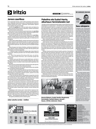 DANI
MAEZTU
Aralar
SEI HANKAKO MAHAIA
Sexu askapena
Lesbiana, Gay, Transexual
eta Bisexualen kolektiboen
aldarrikapenek bidea egiten
jarraitzen dute. Badirudi
erritmo ezberdinak dara-
matzagula, ordea, Euskal
Herrian edo beste herri ba-
tzuetan. Iparraldetik heldu
zaigun azken albistearen
arabera, esaterako, batzuk
urrats batzuk atzerago dabil-
tzala ematen du; Estatu Ba-
tuetan, garrantzitsua izan da
azkenegunetanpresidenteak
ezkontza homosexualen alde
eginduenadierazpena.
Erritmo ezberdinak, bai-
na guztiak norabide batean:
eskubideen errekonozimen-
dua, gizarte osoaren ones-
pena eta berdintasuna; sexu
askapena onartzea azken
finean. Ezin delako giza es-
kubideen aurka legerik egin,
giza eskubideak ez direlako
legeekin aldatu, baizik eta
ahalbidetu. Giza eskubidee-
tan atzera egiten saiatu izan
dira, hain zuzen, historiako
pasarte ezberdinetan gober-
nu totalitarista asko, baita,
bere modura, eliza katolikoa
ere.
Eta oztopo guztien gaine-
tik, sexu askapenaren mugi-
menduak aurrera jarraitzen
du, goraipatzea merezi duen
lana egiten. Aldarrikapen
horiek zilegitasun osoa dute.
Alferrik da eskuin kontser-
badoreak egiten duen saiake-
ra, askatasun pertsonalaren
errekonozimenduan atzera
egitekodaukanjoera,hemen,
hanetamunduosoan.
Durangon ere merezi du
egindako bidea eta lana erre-
konozitzea eta horrengatik
zorionak ematea. Batzuek
testigua pasatu dizuete beste
batzuei, eta lanean jarraitu
duzue. Kontzientziazio lan
ederraeginduzue,guztiones-
kubideak direnen defentsan.
Eskerraketaaurrerabolie!
16 	 2013ko ekainaren 28a, barikua | anboto
Anbotok ez du bere gain hartzen kolaboratzaileen zutabeetan, iritzi artikuluetan edo gutunetan adierazitakoen eta iritzien erantzukizunik.
Aldizkari honek Bizkaiko Foru Aldundiaren laguntza jaso du
Laguntzaileak: Zuzendaria:
Jone Guenetxea.
Erredakzio burua:
Joseba Derteano.
Administrazio burua:
Itziar Belar.
Administrazioa: Miren Abasolo.
Publizitatea: Goretti Alonso,
Amaia Huarte, Itxaso Altuna.
Erredakzioa: Aitziber Basauri,
Itsaso Esteban, Markel Onaindia
eta Amaia Ugalde.
Maketazioa:
Ainhoa Arizmendiarrieta.
Zuzentzailea: Goiatz Etxeita.
Argazkilariak: Kepa Aginako,
Zaloa Fuertes.
Lege gordailua: BI-2268/01 ISSN: 1578-7028 Tirada: 10.600 ale
Bixente Kapanaga, 9
48215-Iurreta
(Bizkaia)
Tel.: 94 681 65 58
Erredakzioa:
94 623 25 23
Publizitatea:
94 621 79 02
publi@anboto.org
2013ko ekainaren 28a
11. urtea - 507. alea
Iritzia gutuna@anboto.org
eguazteneko 17:00ak arteko epeaGUTUNAK
Gure eguneroko bizitzan, nahi ez diren gertakizun asko izaten di-
tugu,eztabaidak,haserreaketaabar,etabakoitzakbereizaeraren
arabera bilatzen dio irteera... Batzuetan, hala-holakoa. Egoerei
aurreegiteko,hirujarreradaude.
Jarrera bat pasiboa da, ez dut ezer jakin nahi, utzi bakean eta
halako irteerak bilatzen dituena. Batzuetan, norbere nortasunari
edoiritziarikontraegitendiona.
Beste jarrera bat aurrekoaren guztiz kontrakoa da: agresiboa
hainzuzenere,erasozerantzutenduena.Batzuetan,besteeierres-
petuaeregalduta,gurebarrukodeabruapiztenda.
Pasibo eta agresibo jarreren artean dago jarrera asertiboa.
Norbere ideiak besteei transmititzeko trebetasuna da, besteak
mindu eta haienganako begirunea galdu gabe, era baketsuan eta
errespetuz.
Lehenaipatududanbidetik,arazoenaurreanjarrerabathartu
orduko, hausnartu egin beharko genuke, eta egoera zail guztietan
biderik egokiena hartu. Ziur egon hiru jarrerak aplikatu ahal di-
tugulaedozeinegoeratan.Hauulertzeko,parebatadibideemango
ditut.
Eman dezagun etxe batean, familian, asteburuan bazkaldu eta
gero, bikoteen arteko eztabaida sortu dela, kide bat goizean goiz
jaikidelakoetanekatutadagoelako.
1.- Nekatuta nago lo kuluxka bat egingo nuke, baina liskarrik
ez sortzeko, mahaian geratuko naiz isil-isilik telebista ikusten
(pasiboa).
2.- “Aizu! Goiz guztian firin-faran ibili zara, eta zuk ha-
rrikoa egiten duzun bitartean, nik lo kuluxka egingo dut
(agresiboa).
3.-Maitea, gaur goiz ibili naiz eta ondo baderitzozu, zuk harri-
koa egiten duzun bitartean, nik lo kuluxka egingo dut, gero ontzi-
garbigailua hustu eta alabari etxeko lanak egiten lagunduko diot
(asertiboa).
Bestekasubat:ikaslebatekeskolaorduetarahutsaskoegindu,
etaosonotatxarrakateraditu.Maisuarenjoerak:
1.- Honako hauek dira zure hutsak, hemen dituzu zure azterke-
tak,etabegiratuemaitzei(pasiboa).
2.-Begiranolakonotak!Hutspilobatizanduzu!Zigortutagera-
tuko zara, eta etxera deituko dut. Hemendik aurrera akabo jaiak,
bideojokoak eta lagunekin lokalean egotea, egunero lau ordu
emangodituzuikasten(agresiboa).
3.-Notatxarrakateradituzu,hutsegiteakereegondira;horrela
ezin izango duzu ikasturtea gainditu, gurasoekin hitz egingo dut
eta aurrerantzean, askoz gehiago saiatu beharko duzu, etxeko
ikastorduakzorrotzagobetebeharkodituzu(asertiboa).
Gure eguneroko harremanetan bi elementu agertzen dira
nahasturik: arrazoiak eta emozioak; eta hortik dator gure ko-
munikazioetan transmititzen duguna. Alde batetik, pentsatzen
duguna, eta bestetik, sentitzen duguna. Bien arteko oreka lortzen
duguneanasertiboizatenhasikogara,etabestetrebetasunbatzuk
ere lantzeko aukera izango dugu, adibidez, entzute aktiboa edo
enpatia.
Praktikatu nahi izanez gero, hona hemen laguntza bat:
ASERTIBOEK pentsatzen dutena esaten dute, sentimenduak eta
adierazpenak bat datoz, besteenganako errespetua nabari da, eta
honako esaldi hauek dira adierazle: Badugu hitz egiterik? Egin
dezagun...Nolakonponduahalduguhau?Zeriruditzenzaizu....?
Eaeguneropraktikanjartzensaiatzengaren.
Jabier Lekerika Larrabe - Zaldibar
“EzdugusinistenemakumeokaskeizangoezgarenPalestinaestatu
independente eta laiko batean”, Soraida Hussein militante feminis-
taren adierazpenek indarrez eta gogoz hartu gaituzte Palestinan.
Borroka feminista, nazio askapen borroka eta gatazka politikoaren
irtenbidearen aldeko lanarekin uztartzen dabiltzala gaineratu di-
gu Husseinek. Nahiz eta zehaztu digun, okupazio israeldarrak eta
egun bizi duten blokeo egoerak borroka feministan eztabaida zein
espazio propioak eraikitzerako orduan oztopo bat diren maiz. “Oso
zaila egiten zaigu emakumeon eskubideen aldeko borrokan mar-
katutako agendari jarraitzea okupazio/zapalkuntzaren ondorioz,
bihotzaGazandugulako”gaineratudumilitantefeministak.
Hala, banaketa geografiko, politiko eta sozialak ere eragin zuze-
naduelanabarmendudufeminismoarenbidean.
Adierazpenak, hitzak, begiradak eta besarkadak jaso eta ematen
gabiltza aste honetan Euskal Herriko Mugimendu Feministako
hainbat kide Palestinan, UNRWA Euskadi elkarteak ahalbidetuta-
ko bidaian. Bertako emakume eta talde feministen praktika politi-
koa ezagutzeko, harreman eta elkartasun zubiak eraikitzeko, eta
emakume palestinarren egoera gertutik ezagutzeko asmoz gaude
bertan.
Bizipen hauek guztiek benetan hunkitu gaituzte, ikaragarria
baita bizitzako arlo guztietan palestinar herriak, eta bereziki ema-
kumeek, bizi dituzten errepresio bide eta egoera ezberdinak. Izan
okupazio israeldarraren edo izan bertako instituzio eta agintari
patriarkalen eraginez. Hala eta guztiz ere, ez zaie indarrik falta, eta
gogotsudabiltzaemakumeoneskubideenaldekoborrokan.
Horrela, Palestinako emakumeen eskubideen aldeko lana oso
anitza dela esan dezakegu, errealialitateak bezain anitza. Hauexek
dira lantzen dituzten gai eta aldarrikapen nagusiak: besteak beste,
gaur egun indarrean dituzten lege berri eta zaharren (otomano eta
egipziarrak) inguruko irakurketak eta horien gaineko aldaketen
exijentziak; emakumeen jabekuntza; indarkeria sexistaren inguru-
ko sentsibilizazioa, sozializazioa, prebentzioa eta asistentzia zerbi-
tzuak sortzea; emakumeen eskubideen inguruko informazioa eta
aldarrikapenak kalean eta etxeetan ezagutarazteko bitarteko des-
berdinensorrera;adintxikikoenartekoezkontzenaurkakolanketa;
herentziaeskubideaetajustiziarakoirismenabermatzea.
Bukatzeko, Zienab Al-Ghonaimi Hayak zentroko militante femi-
nistaren hitzekin agurtzen gara: “ez dut zuen hizkuntza ulertzen,
bainabaiemakumeonhizkuntza”.
Norone Bizkarra, Euskal Herriko Mugimendu
Feministako hainbat kideren izenean -
Gazan, 2013ko ekainaren 25ean
Jarrera asertiboa Palestina eta Euskal Herria,
elkartasun feministarekin bat
 