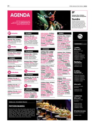 24 	 2013ko ekainaren 28a, barikua | anboto
ANBOTOko agendan ezer iragarri
gura baduzu, idatzi agenda@anboto.org
helbidera edo deitu 94 623 25 23 telefonora,
eguazten eguerdia baino lehen.
AGENDA Ekainaren 29an, 23:00etan, 	
Berrizko jaietako txosnagunean.
Toundra
Madrilgo laukotearen kontzertua
izango da zapatuan, Berrizko San
Pedro eta Santa Isabel jaietan. Rock
instrumentala egiten duen laukote
horregaz batera, Willis Drummond
lapurtarren emanaldia ere izango da,
bihar, Berrizko txosnagunean.
:: DURANGO | ZUGAZA
1. aretoa:
After earth
Zuzendaria: M. Night
Shyamalan
• barikua 28: 19:30
• zapatua 29: 19:30/22:30		
• domeka 30: 19:00/21:15
• astelehena 1: 18:30/21:00 	
• martitzena 2: 20:00
Monstruos
university 2D
• zapatua 29: 17:00 		
• domeka 30: 16:45
2. aretoa:
Los becarios		
Zuzendaria: Shawn Levy
• barikua 28: 19:30/22:00	 	
• zapatua 29: 19:30/22:30		
• domeka 30: 19:00/21:15		
• astelehena 1: 18:30/21:00		
• martitzena 2: 20:00
After earth
Zuzendaria: M. Night
Shyamalan
• zapatua 29: 17:00		
• domeka 30: 16:45		
:: ZORNOTZA
After earth
Zuzendaria: M. Night
Shyamalan			
				
• barikua 28: 22:00
• zapatua 29: 22:30 		
• domeka 30: 20:00 		
• astelehena 1: 20:00
El hombre de acero
Zuzendaria: Zack Snyder		
				
• barikua 5: 20:00
Musika
:: DURANGO
Ekainaren 28an, 18:30ean,
Funes Van, udaletxeko plazan.
(Euria egiten badu, San Agus-
tin kulturgunean).
:: DURANGO
Ekainaren 30ean, 19:30ean,
Los jubilados de Santiago,
Plateruenean.
:: ELORRIO
Ekainaren 30ean, 20:00etan,
Garikoitz Mendizabal,
Lariz jauregian.
Uztailaren 5ean, 22:30ean,
Antònia Font,
Lariz jauregian.
:: DURANGO
Uztailaren 14ra arte, Za-
loa Fuertes argazkilariaren
‘Azala’, Plateruenean. Begira
jaialdia.
Uztailaren 14ra arte, Juan
Diego Valeraren ‘Coma’,
Arte eta Historia Museoan.
Begira jaialdia.
Uztailaren 14ra arte, ‘Erretra-
tuak’ erakusketa kolektiboa,
udaletxeko plazan. Begira
jaialdia.
:: ELORRIO
Uztailaren 28ra arte,
Txelu Angoitia, Segun Laz-
kano eta Jesus Mari Arrua-
barrenaren ‘Noctis Laby-
rinthus’, Casajara jauregian.
Barikuetan, 19:00-21:00; zapa-
tuetan, 19:00-22:30, eta domeke-
tan, 13:00-14:30 eta 19:00-21:00.
:: DURANGO
Ekainaren 28an, 19:00etan,
Liburuak egiten, Juan
Valbuena argazkilariaren
hitzaldia, Arte eta Historia
Museoan. Begira jaialdia.
Ekainaren 29an, 19:00etan,
Ca I’Isidret edicions, Aleix
Plademunt, Juan Diego Valera
eta Roger Guausen hitzaldia,
Arte eta Historia Museoan.
Begira jaialdia.
:: DURANGO
Uztailaren 2an, 3an, 4an eta
5ean, 19:00etan, hainbat
autoreren lanen proiekzio
saioa, Arte eta Historia Mu-
seoan. Begira jaialdia.
:: ABADIÑO
(Erromeria Astolan)
Ekainaren 29an, 12:20an,
Pregoiaren irakurketa eta
txupinazoa. 12:30ean, Ro-
cioko meza. 13:20an, Quad
ibilaldiak. 15:00etan, lagun
:: BERRIZ
Uztailaren 28an, 17:00etan,
pregoi txikia, udaletxetik.
19:00etan, pregoia eta
txupinazoa, udaletxetik.
20:00etan, Donien-atxa
altxatzea eta Dantzari Dan-
tzaren entsegua, Elizondo
plazan. 22:00etan, Drin-
dots taldeagaz dantzaldia,
Elizondo plazan. 22:00etan,
frontenis txapelketa, Berriz-
buru kiroldegian. 23:00etan,
kontzertua, txosnagunean.
Uztailaren 29an, 12:00etan,
meza nagusia eta Dantzari
Dantza, Elizondo plazan.
14:00etan, paella lehiake-
ta, udaletxeko lorategian.
16:30ean, Arno eta bere
animaliak, Elizondo pla-
zan. 17:30ean, karta joko
lehiaketa. 18:00etan, 3x3
saskibaloi txapelketa, Ins-
titutuko patioan. 19:30ean,
igel txapelketa. 20:00etan,
Dantzari Dantza. 21:00etan,
Boston Jai taldeagaz
erromeria, Elizondo plazan.
21:30ean, karta jokoen sari
banaketa. 23:00etan, Willis
Drummond eta Toundra
taldeen kontzertua, txos-
nagunean. 00:00etan, bolo
txapelketa.
Uztailaren 30ean,
12:00etan, Poxpolo eta kon-
painia, udaletxeko lorategian.
13:00etan, Xabier Amuri-
za eta Jon Maia, Elizondo
plazan. 14:00etan, bakai-
lao lehiaketa, udaletxeko
lorategian. 16:30ean, Oizpe
pilota txapelketa, Olakueta
frontoian. 17:00etan, bizikle-
ta martxa herrikoia, udaletxe
parean hasita. 18:00etan,
tiragoma txapelketa, uda-
letxeko parkean. 19:30ean,
Do not disturb, Berrizburu
kiroldegian.
arteko bazkaria. 16:00etan,
kafe dastaketa eta gaztelu
puzgarriak. 17:00etan, Ro-
mero eta romera hautaketa.
17:45ean, De Norte a Sur
eta Txo Sevilla taldeen dan-
tza emanaldia. 18:30ean,
bits festa. 19:15ean, ka-
pelu dantza txapelketa.
19:45ean, Disko festa Onda
Futura taldeagaz. 01:30ean,
txokolatada.
:: ATXONDO
Uztailaren 28an, 11:00eta-
tik 14:30era eta 15:30etik
17:00etara, haur eta gaz-
tetxoentzako puzgarriak,
Ziarreta auzoan. 19:00etan,
Donien-atxa altxatzea
eta pregoia, udaletxetik.
20:30ean, tortilla eta bakai-
lao txapelketak. 23:00etan,
gau kubatarra. 00:30ean,
karaokea, gaztetxean.
Uztailaren 29an, 10:30ean,
txistularien kalejira.
11:00etan, Trialsin akro-
bazia ikuskizuna, plazan.
14:30ean, paella lehiaketa,
ondoren, clown ikuskizuna.
16:30ean, koadrilen arteko
olinpiadak. 17:30ean, poteo
herrikoia. 19:30ean, Luhartz,
plazan. 22:30ean, kontzer-
tuak, gaztetxean. 06:30ean,
gaupaseroen argazkia, gaz-
tetxean.
Uztailaren 30ean, 10:30ean,
txistularien kalejira.
13:00etan, Andasto tal-
dearen dantza emanaldia.
16:00etan, Irrien Lagu-
nak, puzgarriak, bits festa
Marikalanbreren irripuina,
plazan. 16:30ean, pilota
partiduak. 18:00etan, igel
txapelketa. 19:00etan, Ote-
hitza gure artean, plazan.
20:00etan, Saiheski jana
eta jaien amaiera.
Antzerkia
Erakusketa
Berbaldia
Jaiak
Proiekzioak
Asteburuan, Amorebieta-Etxanon
PINTXOEN IBILBIDEA
Ekainaren 26an, 27an, 28an, 29an eta 30ean egingo dute Jan Alai
ekimenaren bigarren edizioa Amorebieta-Etxanon. Herriko 37
jatetxek parte hartuko dute, aurten, Pintxoen Ibilbidea izeneko
lehiaketa honetan. Herritarrak zein epaimahaiko kideak, tabernarik
taberna ibiliko dira jatetxe bakoitzean lehiaketarako prestaturiko
pintxoak dastatzen. Pintxorik berritzaileena aukeratuko du
epaimahaiak, eta 500 euroko saria emango diote; herritarrek
aukeraturikoekin, pintxorik onenen Top Ten-a osatuko dute.
 