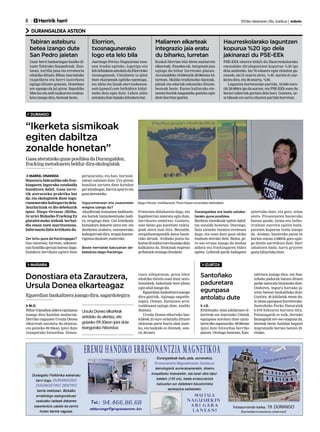8 	 Herririk herri 	 2013ko ekainaren 28a, barikua | anboto
DURANGALDEA ASTEON
DURANGO
MAÑARIA IZURTZA
Maliarren elkarteak
integrazio jaia eratu
du biharko, Iurretan
Haurreskolarako laguntzen
kopurua %20 igo dela
jakinarazi du PSE-EEk
PSE-EEk oharra bidali du Haurreskolarako
emandako dirulaguntzen kopurua %20 igo
dela azaltzeko. Iaz 76 eskaera egin zituzten gu-
rasoek, eta 31 onartu ziren, %40. Aurten 61 aur-
keztu dira,eta36onartu,%60.
Laguntza horietarako partida, 18.000 euro-
tik 28.000ra igo da aurten, eta PSE-EEk esan du
berari eskerrak gertatu dela hori. Gainera, ur-
te bikoakere sartu zituzten partidahorretan.
Euskal Herrian bizi diren maliarren
elkarteak, Fasoden-ek, integrazio jaia
egingo du bihar Iurretako plazan.
Arratsaldeko 16:00etatik 20:00etara bi-
tartean, Maliko tradiziozko dantzak,
jakiak eta edariak eskainiko dituzte,
besteak beste. Euren kulturako ele-
mentu horiek ezagutzeko gonbita egin
dieteherritarguztiei.
Gaur herri bazkariagaz hasiko di-
tuzte Tabirako Sanpedroak. Ilun-
tzean, tortilla jana eta erromeria
edukikodituzte.Bihar,marmitako
txapelketa eta herri lasterketa
egingo dituzte goizean. Domekan
ere egongo da jai giroa: Sapubike
Martxa eta ardi txakurren erakus-
ketaizangodira,besteakbeste.
Elorrion,
txosnagunerako
logo eta lelo bila
Tabiran asteburu
betea izango dute
San Pedro jaietan
Aurtengo Ferixa Nagusietan txos-
nen irudia egiteko, logotipo eta
lelolehiaketaantolatuduElorrioko
txosnaguneak. Uztailaren 1a ipini
dute ekarpenak egiteko epemuga,
eta ideia eta lanak elorrixokotxos-
nak@gmail.com helbidera bidal-
tzeko deia egin dute. Lehen aldiz
antolatudutehalakolehiaketabat.
MARKEL ONAINDIA
Haustura hidrauliko edo frac-
kingaren inguruko eztabaida
handitzen dabil. Gasa lurre-
tik ateratzeko praktika bat
da, eta ekologistek diote ingu-
rumenerako kaltegarria dela.
Jaurlaritzak ez dio debekurik
ipini. Diego Ortuzar (Bilbo,
34 urte) Bizkaiko Fracking Ez
plataformako kideak berbal-
dia eman zuen martitzenean.
Informazio falta kritikatu du.
Zer lortu gura da frackingagaz?
Gas naturala; lurrean, sakonta-
sun handiko geruza batean dago.
Zulaketa bertikala egiten dute
geruzaraino, eta han, horizon-
talean zulatzen dute. Ura presio
handian sartzen dute hainbat
gai kimikogaz, harria apurtu eta
gasaateratzeko.
Ingurumenean eta osasunean
eragina izango du?
Akuiferoak kutsatzen badituzte,
eta horiek biztanleentzako badi-
ra, eragingo dute. Gai kimikoek
kutsadura dakarte airez ere, eta
ikerketen arabera, osasunerako
kaltegarriakdira,eraginkantze-
rigenoadaukate,esaterako.
Beste herrialde batzuetan de-
bekatuta dago frackinga.
Frantzian debekatuta dago, eta
Ingalaterran atzeratu egin dute,
lurrikaren ondorioz. Gainera,
uste baino gas kantitate txikia-
goak atera izan dira. Bestalde,
zergadunengandik datoz hasie-
rako diruak. Arabako putzu ba-
koitza25milioieurokostakodela
kalkulatu da. Etekinak enpresa
pribatuekeroangolituzkete.
Durangaldea ere bada ustiake-
tarako gune posiblea.
Ikerketa sismikoak egiten dabil-
tza zonalde honetan. Durango,
Saia izeneko baimen eremuan
dago, eta esan dute gasa ohiko
moduan aterako dela. Baina, ge-
ro oso erraza izango da modua
aldatu eta frackingaren bidez
egitea. Lehenik gasik badagoen
aztertuko dute, eta gero, zelan
atera. Prozesuaren hasierako
fasean gaude, baina era indus-
trialean aurrera egiten bada,
putzuen kopurua itzela izango
da. Araban, hasierako putzu bi
horien ostean 2.000tik gora egin-
go direla aurreikusi dute. Hori
zabaltzen bada, lurra gruyere
gaztabihurtukodute.
Diego Ortuzar, martitzenean, Pinon Etxean emandako berbaldian.
“Ikerketa sismikoak
egiten dabiltza
zonalde honetan”
GasaateratzekoguneposibleadaDurangaldea;
frackingmetodoarenbeldurdiraekologistak
M.O.
BiharGipuzkoaalderaegunpasa
joango dira hainbat mañariar.
Herriko nagusien Ursula Donea
elkarteak antolatu du ekintza,
eta goizeko 09:30ean ipini dute
txangorako hitzordua. Donos-
tiara ailegatzean, goiza libre
edukiko dutela esan dute anto-
latzaileek; bakoitzak bere plana
eginahalizangodu.
Eguerdianbazkaltzerajoango
dira guztiak, Aginaga sagardo-
tegira. Ostean, Zarautzen arra-
tsaldepasa egingo dute, azaldu
dutenez.
Ursula Donea elkarteko baz-
kideek 25 euro ordaindu dituzte
ekintzan parte hartu ahal izate-
ko, eta bazkide ez direnek, oste-
ra,30euro.
Donostiara eta Zarautzera,
Ursula Donea elkarteagaz
Eguerdianbazkaltzerajoangodira,sagardotegira
Ursula Donea elkarteak
antolatu du ekintza, eta
goizeko 09:30ean ipini dute
txangorako hitzordua
Santoñako
paduretara
egunpasa
antolatu dute
J.D.
Erdoitzako Ama jubilatuen el-
karteak eta Izurtzako Udalak
egunpasa antolatu dute uztai-
laren6kozapaturako.09:00etan
ipini dute hitzordua herriko
plazan. Oraingo honetan, Kan-
tabriara joango dira, eta San-
toñako padurak batzen dituen
parke naturala bisitatuko dute.
Ondoren, inguru hartako ja-
tetxe batean bazkalduko dute.
Guztira, 46 jubilatuk eman du-
teizenaegunpasahorretarako.
Santoñako Parke Naturalak
6.678 hektarea hartzen ditu.
Paisaiagatik ez ezik, bertako
faunagatik ere oso ezaguna da,
besteak beste, hainbat hegazti
migratzaile bertan batzen di-
relako.
 