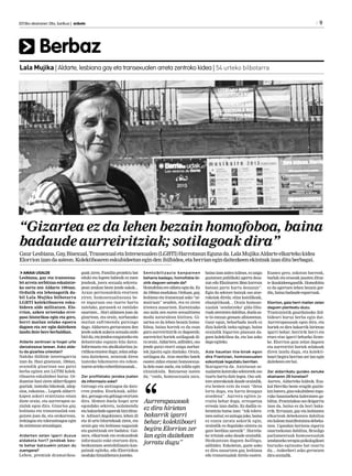 Berbaz
2013ko ekainaren 28a, barikua | anboto 	 9
Lala Mujika | Aldarte, lesbiana gay eta transexualen arreta zentroko kidea | 54 urteko bilbotarra
AMAIA UGALDE
Lesbiana, gay eta transexua-
lei arreta zerbitzua eskaintze-
ko sortu zen Aldarte 1994an.
Ordutik eta lehenagotik da-
bil Lala Mujika bilbotarra
LGBTI kolektiboaren esku-
bideen alde militatzen. Elo-
rrion, azken urteetako erre-
paso historikoa egin eta gero,
herri mailan zelako egoera
dagoen eta zer egin daitekeen
landu dute bere berbaldian.
Aldarte zentroan ia hogei urte
daroatzazue lanean. Asko alda-
tu da gizartea urteotan?
Nahiko ibilbide interesgarria
izan da. Hasi ginenean, 1994an,
oraindik gizartean oso gutxi
berba egiten zen LGTBI kolek-
tiboaren eskubideei buruz. Or-
duantxe hasi ziren aldarrikapen
guztiak; izatezko bikoteak, adop-
zioa, ezkontza... Legeek aldarri-
kapen askori erantzuna eman
diote orain, eta aurrerapen so-
zialak egon dira. Gizartea gay,
lesbiana eta transexualak eza-
gutzen joan da, eta orokorrean,
irekiagoa eta toleranteagoa egin
daaniztasunsexualagaz.
Aldarten zelan igarri duzue
aldaketa hori? jendeak bes-
te behar batzuekin jotzen du
zuengana?
Lehen, premiak dramatikoa-
goak ziren. Familia proiektu bat
eduki eta legeen babesik ez zuen
jendeak, joera sexuala sekretu-
pean zeukan beste jende askok...
Arazo pertsonalekin etortzen
ziren; homosexualtasuna be-
re inguruan oso txarto hartu
zutelako, gurasoek ez zutelako
onartzen... Hori aldatzen joan da
gizartean, eta orain, norbanako
mailan sufrimendu gutxiago
dago. Aldartera gerturatzen den
jendeaskokaukerasexualaondo
bizidu,etajendeaezagutzekoeta
debaterako espazio bila datoz.
Informazio eta aholkularitza ju-
ridikoaematendugu;zelanadop-
tatu daitekeen, zeintzuk diren
izatezko bikotearen eta ezkon-
tzarenartekoezberdintasunak...
Zer profiletako jendea joaten
da informazio eske?
Geroago eta anitzagoa da dato-
rren jendea. Etorkinak, adibi-
dez,geroagoetagehiagoetortzen
dira. Hemen duela hogei urte
egondako sekretu, isolamendu
etabakardadeegoerakbizidituz-
te. Adinari dagokionez, lehen 25
eta 45 urte bitartekoak ziren, eta
orain gay eta lesbiana nagusiak
eta gaztetxoak ere badatoz. Gai-
nera, elkarteak eta erakundeak
informazio eske etortzen dira,
hezkuntzan sentsibilizazio kan-
painak egiteko, edo Elorriokoa
modukohitzaldietarajoateko.
Sentsibilizazio kanpainen
beharra badago, homofobia bi-
zirik dagoen seinale da?
Homofobia ere aldatu egin da. Ez
da1994anmodukoa.Orduan,gay,
lesbiana eta transexual asko “ar-
mairuan” zeuden, eta ez ziren
irtetera ausartzen. Eurentzako
oso zaila zen euren sexualitatea
modu naturalean bizitzea. Gi-
zartea ez da lehen bezain homo-
foboa, baina horrek ez du esan
gura aurreiritzirik ez dagoenik;
aurreiritzi horiek sotilagoak di-
raorain.Aldartera,adibidez,oso
jende gutxi etorri zaigu norbai-
tek jipoitu egin duelako. Orain,
sotilagoa da. Atzo mutiko batek
esaten zidan etxean homosexua-
la dela esan zuela, eta isildu egin
zitzaizkiola. Batzuetan izaten
da; “ondo, homosexuala zara,
bainaizanzaitezisilean,ezzaigu
gustatzen publikoki agertu deza-
zun edo Ekainaren 28an karroza
batean parte hartu dezazun”.
Egia da sektore batzuk oso atze-
rakoiak direla; eliza katolikoak,
ebanjelikoak... Orain homose-
xualak ‘sendatzeko’ gida-libu-
ruakateratzendabiltza,duelaas-
te bi entzun genuen albisteetan.
Gaur egun, beharbada inork ez
dizu kaletik iseka egingo, baina
oraindik bigarren planoan da-
goen kolektiboa da, eta lan asko
dagoegiteko.
Aste hauetan tira-birak egon
dira Frantzian, homosexualen
ezkontzak legeztatu berritan.
Ikaragarria da. Aniztasun se-
xualarenkontrakosektoreekoso
txarto hartu dute legea. Oso sek-
toreatzerakoiakdaudeoraindik,
eta hemen ezin da esan “dena
lortu dugu, eta hartu dezagun
atsedena”. Aurrera egiten ja-
rraitu behar dugu, errespetua
erreala izan dadin. Ez dadila to-
lerantzia hutsa izan: “nik tolera-
tzenzaitut;ezzaitugujoko,baina
ez ezazu zarata askorik egin,
oraindik ez dugulako sinistu zu
gure berdina zarenik”. Horrela-
ko iritziak asko daude oraindik.
Hezkuntzan dagoen bullinga,
adibidez. Eskoletan, gazte asko
ez dira ausartzen gay, lesbiana
edo transexualak direla esaten.
Esanez gero, askotan barreak,
burlak eta erasoak jasaten dituz-
te ikaskideengandik. Homofobia
ez da agertzen lehen bezain gor-
din,bainabadaudeesparruak.
Elorrion, gaia herri mailan zelan
dagoen planteatu duzu.
Trantsiziotik gaurdainoko ibil-
bideari buruz berba egin dut.
Aurrerapausoak egon dira, eta
horiek ez dira bakarrik hirietan
igarri behar; herririk herri eta
etxez etxe igarri beharko lirate-
ke. Elorrion gaia zelan dagoen
eta aurreiritzi horiek zelakoak
diren landu dugu, eta kolekti-
boari begira herrian zer lan egin
daitekeenerebai.
Zer aldarrikatu gurako zenuke
ekainaren 28 honetan?
Aurten, Aldarteko kideok, Eus-
kal Herriko beste eragile guztie-
kinbatera,gizaeskubideeningu-
ruko hausnarketa kaleratzen ga-
biltza. Frantziakoa oso deigarria
izan da, baina ez da hori baka-
rrik: Errusian, gay eta lesbianen
elkarteak debekatzen dabiltza
etakaleanmanifestatzeadebeka-
tzen. Ugandan heriotza zigorra
onartzekotan dabiltza, Brasilgo
parlamentuak homosexualak
sendatzekoterapiapsikologikoei
buruzko egitasmo bat onartu
du... Ankerkeri asko gertatzen
diraoraindik.
“Gizartea ez da lehen bezain homofoboa, baina
badaude aurreiritziak; sotilagoak dira”
GaurLesbiana,Gay,Bisexual,TransexualetaIntersexualen(LGBTI)HarrotasunEgunada.LalaMujikaAldarteelkartekokidea
Elorrionizandaasteon.Kolektiboareneskubideetanegindenibilbidea,etaherrianegindaitezkeenekintzakizandituberbagai.
Aurrerapausoak
ez dira hirietan
bakarrik igarri
behar; kolektiboari
begira Elorrion zer
lan egin daitekeen
jorratu dugu”
 