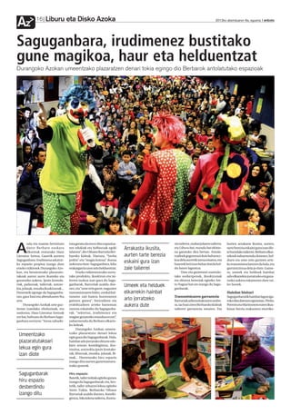 Liburu eta Disko Azoka
Az            16                                                                                                                     2012ko abenduaren 6a, eguena anboto




Saguganbara, irudimenez bustitako
gune magikoa, haur eta helduentzat
Durangoko Azokan umeentzako plazaratzen denari tokia egingo dio Berbarok antolatutako espazioak




        zala eta mamia berriztuta     tuta geratu da eta ez ditu espazioa-                           zio tailerra, mahai jolasen tailerra,   horien arrakasta ikusita, aurten,

A       dator Berbaro euskara
        elkarteak eratutako Haur
Literatur Aretoa. Gaurtik aurrera
                                      ren edukiak eta helburuak egoki
                                      islatzen”, dio Oihane Barrutia Ber-
                                      baroko kideak. Hartara, “berba
                                                                              Arrakasta ikusita,
                                                                              aurten tarte berezia
                                                                                                     eta Liburu bat, mundu bat ekime-
                                                                                                     na garatuko dira bertan. Antola-
                                                                                                     tzaileek gogorarazi dute beharrez-
                                                                                                                                             tarte berezia eskaini gura izan die-
                                                                                                                                             te horrelako tailerrei. Berbaro elkar-
                                                                                                                                             tekoek nabarmendu dutenez, hel-
                                      polita” eta “magia kutsua” duena                               koa dela aurretik izena ematea, eta
Saguganbara. Irudimena askatze-
ko espazio propioa izango dute        aukeratu dute: Saguganbara, leku
                                                                              eskaini gura izan      haurrek beti izan behar dutela hel-
                                                                                                                                             duen eta ume zein gazteen arte-
                                                                                                                                             ko transmisioa lantzen da hala, eta
etxeko txikienek Durangoko Azo-       erakargarria ume zein helduentzat.      zaie tailerrei         du baten laguntza.                      garrantzitsua dela jo dute. Gaine-
kan, eta beraientzako plazaratu-           Etxeko txikienentzako sortu-                                   Ume eta gaztetxoei zuzendu-        ra, umeek eta helduek hainbat
takoak aurrez aurre ikusteko eta      tako produktu, ikuskizun eta tai-                              tako aurkezpenak, ikuskizunak           arlo elkarrekin jorratzeko eta goza-
gozatzeko aukera. Ipuin kontala-      lerren txokoa izan gura du Sagu-                               eta ekintza bereziak egiteko Are-       tzeko aukera eskaintzen dute tai-
riak, pailazoak, tailerrak, antzer-
kia, jolasak, musika ikuskizunak...
                                      ganbarak, Barrutiak azaldu due-
                                      nez, eta “ume zein gazte, nagusien
                                                                              Umeek eta helduek      to Nagusi bat ere izango du Sagu-
                                                                                                     ganbarak.
                                                                                                                                             ler horiek.

Denetarik egongo da Saguganba-        transmizioaren bidez, euskal kul-       elkarrekin hainbat                                             Hainbat bisitari
ran, gaur hasi eta abenduaren 9ra     turaren zati batera hurreratzen                                Transmisioaren garrantzia               Saguganbaratik hainbat lagun iga-
arte.                                 gaituen gunea”. Sortzaileen eta         arlo jorratzeko        Barrutiak adierazitakoaren arabe-       roko dira datozen egunotan. Pirritx,
      Durangoko Azokak urte guz-      erabiltzaileen arteko harreman          aukera dute            ra, iaz hasi ziren Berbaroko kideak     Porrotx eta Marimotots euren ikus-
tiotan izandako eboluzioak, eta       zuzena eskainiko du Saguganba-                                 tailerrei garrantzia ematen. Eta        kizun berria erakustera etorriko-
ondorioz, Haur Literatur Aretoak      rak, “sekretuz, irudimenez eta
ere bai, bultzatu du Berbaro Sagu-    magiaz gozatzeko mundua ez eze”,
ganbara sortzera: “Izena zaharki-     nabarmendu du Berbaro elkarte-
                                      ko kideak.
                                           Durangoko Azokan umeen-
 Umeentzako                           tzako plazaratzen denari lekua
                                      egin gura dio Saguganbarak. Hala,
 plazaratutakoari                     hainbat arlo jorratuko dituzte edu-
                                      kien artean: komikigintza, ilus-
 lekua egin gura                      trazioa, antzerkia,ipuin kontake-
 izan diote                           tak, liburuak, musika, jolasak, fil-
                                      mak... Horretarako hiru espazio
                                      izango ditu aurten gaztetxoenen-
                                      tzako guneak.

 Saguganbarak                         Hiru espazio
                                      Batetik, tailer irekiak egiteko gunea
 hiru espazio                         izango du Saguganbarak; eta, bes-
 desberdindu                          tetik, tailer zehatzei lekua egiteko
                                      Areto Txikia. Berbaroko Oihane
 izango ditu                          Barrutiak azaldu duenez, komiki-
                                      gintza, bikoizketa tailerra, ilustra-
 