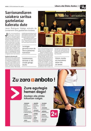 Liburu eta Disko Azoka              23
anboto 2012ko abenduaren 6a, eguena
                                                                                                                                                               Az
Sarrionandiaren
saiakera saritua
gaztelaniaz
kaleratu dute
Javier Rodriguez Hidalgo arduratu da
iurretarraren lana gaztelaniara itzultzeaz
      oseba Sarrioanandiaren           orrialde kopuruak erakusten zuen

J     Moroak gara behelaino
      artean? liburua gaztelaniaz
argitaratu du Pamiela argitale-
                                       anbizioagatik; eta bestetik, saiake-
                                       raren lorpenek anbizio horren mai-
                                       lan egotea erakutsi zutelako”.
txeak. Iurretarraren saiakera Javier        Larrañagak garrantzia eman
Rodriguez Hidalgok itzuli du, eta      dio liburua gaztelaniaz kalera-
¿Somos como moros entre la nie-        tzeari: “Modu honetan, komuni-
bla? izena ipini diote. Iaz Euska-     tate horrek, gure komunitate txi-
di saria eman zioten euskarazko
saiakeraren atalean, polemikaren
ondorioz kendu egingo ziotela
zirudien arren. Jaurlaritzak, justi-
                                        Larrañagak
ziarekin egoera erregulatu arte         garrantzia eman dio                   kiaren zati handi batek pentsatzen      kolonialismoan sakontzen du eta,
saria erretenitzeko asmoa agertu                                              duena zein bere errealitatea eza-       azkenik, gaur egunerainoko ildo
zuen, eta epaitegietatik bertatik       liburua gaztelaniaz                   gutzeko tresna bat edukiko du”.         bat jorratzen du, Euskal Herriaz,
heldu zen bere kontrako auzirik         kaleratzeari                                Saiakera mardula da Sarrio-       politikaz eta jendarteaz hausnar-
ez dagoela esaten zuen txostena.                                              nandiarena, eta gaztelaniazkoak         tzen amaitzeko.
                                                                              jatorrizkoak baino ia 300 orrialde
Epaileak, defendatzaile                                                       gehiago dauzka. Historia, kroni-
Martitzen honetan aurkeztu dute                                               ka eta hausnarketa batzen ditu lan
liburu berria, eta Euskadi sarieta-     Gaztelelaniazko                       berean; hori bai, literaturaren orra-    Historia, kronika
ko epaile bik parte hartu dute ber-
                                        bertsioak ia 300                      zitik pasata. Pedro Hilarion Sarrio-     eta hausnarketa
tan: Ainhoa Larrañagak eta Josu                                               nandia gramatikagile eta fraile
Bijuescak. Azken honek esan du,         orrialde gehiago                      garaitarrak Arrifera egindako            batzen ditu
hasieratik nabari zela Sarrionan-                                             bidaia hartzen du abiapuntu. Hark
diaren saiakerak gainerakoak            dauzka                                amazigheraren gainean egindako
                                                                                                                       lan berean
aurreratzen zituela: “Alde batetik                                            azterketaren berri ematen du,
 
