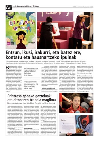 Liburu eta Disko Azoka
Az             24                                                                                                                                 2012ko abenduaren 6a, eguena anboto




Entzun, ikusi, irakurri, eta batez ere,
kontatu eta hausnartzeko ipuinak
Kulturartekotasuna, parekidetasuna, euskara... Urtxintxa Eskolaren ‘Titiriteroen ipuinak’ bildumak balio ugariri egiten die keinu.
Horretarako, letrak, ilustrazioak, brailea eta zeinu hizkuntza baliatu dituzte. Sortzaileen artean, Durangaldeko hiru gazte daude
        asoko animaliek ile barik                                                  Titiriteroak honako hauek       izan dituzte ipuin bilduman.           gia bat transmititzen duela, kon-

B       dagoen lehoiari ile-orde bat
        egitea erabaki dute, ikasle
fina ez, baina ipuinak izugarri atse-
                                        Urtxintxaren balioak
                                        egitasmo batean
                                                                              izan dira: Miren Amuriza, Jasone
                                                                              Osoro, Mireia Delgado, Josu Mar-
                                                                              tinez, Juankar Lopez-Mugartza,
                                                                                                                   Mireia Delgadok nabarmendu
                                                                                                                   duenez, umeentzako baino, hel-
                                                                                                                   duentzako liburu bat da: “Bitar-
                                                                                                                                                          tzienteki edo inkontzienteki. Eta
                                                                                                                                                          ez daude ipuin onak edo txarrak,
                                                                                                                                                          ipuinetan dagoena aztertu behar
gin ditu Peruk, lau gaztetxok mun-                                            Uxue Alberdi, Gotzon Barandia-       tekaritza lana da honen funtsa.        da, eta helduok bitartekari lan
duan barrena pistak hartuko dituz-      batu gura                             ran eta Pako Aristi. Ilustrazioak    Helduek irakurri behar dituzte         hori txukun egin behar dugu”.
te euskara Euskal Herrian zabal-                                              Nagore Txintxurreta iurretarra-      ipuinak umeentzat. Ikasi egin
tzeko... Istorioetan elkartasuna        izan dituzte                          ren esku egon dira. Izen horiek,     behar dituzte ipuinak, eta bere        Irudietan ere hausnarketa
eta kulturartekotasuna lako balioei                                           baina, liburuko parte-hartzaileen    egin. Istorio bakoitzak esangura       Nagore Txintxurreta iurretarra
tira eginda, zortzi ipuinez osatu-                                            zerrendako zati txiki bat baino ez   bat dauka bakoitzarentzat, eta         izan da liburuko ilustrazioen ardu-
tako Titiriteroen Ipuinakbilduma                                              dira. Mireia Delgado ipuin kon-      hori da transmititzen duzuna”.         raduna. Testurekin asko jokatu
kaleratu du Urtxintxa Eskolak.
     Ipuinak zortzi titiriteroren
                                        “Helduok ipuinen                      talari durangarraren berbetan,
                                                                              “komunitate anitzari bideratuta
                                                                                                                       Ipuinetan prebentzio lana
                                                                                                                   egin behar da Delgadoren ustez:
                                                                                                                                                          du eta asko zaindu du, esaterako,
                                                                                                                                                          parekidetasun arloa: “Estereoti-
irudimenetik sortu dira, eta ohi-       edukiak aztertu eta                   dagoenez, horrek lantalde handia     “Askotan irakurri ere ez ditugu egi-   poetan ez jausten ahalegindu naiz.
ko hizki eta marrazkiez gainera,                                              eskatzen du”.                        ten oparitzen ditugun ipuinak”.        Lagun batek ikusi zuen Miren
CD eta DVD bana dakartza libu-          bitartekari izan                                                           Ipuinek transmititzen dituzten         Amurizaren ipuineko protagonis-
ruak. Zeinu hizkuntza, brailea,
eta soinu grabazioak dira ipuinon
                                        behar dugu”                           “Ipuinek ideologia dute”
                                                                              Urtxintxa Eskolak bere jardunean
                                                                                                                   balioak aztertzeko premia nabar-
                                                                                                                   mendu du: “Zintzoena da esatea
                                                                                                                                                          ta, Xane, eta neska edo mutila ote
                                                                                                                                                          zen galdetu zidan. Ondo dago
osagarri.                                                                     lantzen dituen balioak batu gura     ipuin bat idazten duenak ideolo-       hori hain argi ez egotea”.




   Printzesa gabeko gazteluak
   eta aitonaren txapela magikoa
   Bildumako ipuin bana idatzi dute Mireia Delgadok eta Miren Amurizak
    Miren Amuriza bertsolari berriz-    kontatzen dudanera, hamaika         lan, “ikustezinak direlako”. Mireia
    tarrak Aitona Ferminen txapela      bertsio egongo dira”. Urrutiko      Delgadoren berbetan, izekoren
    izeneko ipuina idatzi du bildu-     erreinu batean deitzen da bere      papera, esaterako, ez da ager-
    marako. Hiru pertsonaia daude       ipuina, eta gaztelu berezi bate-    tzen. “Familia ulertzeko modua
    ipuinean: aitona, Xane umea, eta    ko biztanleen gainekoa da: Ez       oso mugatua da. Gure historian
    aitona zaintzen duen Rosa boli-     dago printzesarik, ez erregerik.    familia zer izan den pentsatu
    viarra. “Hiru pertsonak guztiz      Herriko jendea bizi da, eta lan-    behar dugu : sare handi bat. Zer-
    desberdinak izanda ere, elkarri     taldetan antolatzen dira gauzak     gatik ez sartu pertsona horiek
    zer gauza positibo eman ahal diz-   egiteko, ikusezinak diren gauza     guztiak? Nork aukera dezake
    kieten kontatu nahi nuen”. Amu-     batzuk, jana egitea, adibidez,      guraso izatea, gaur egun, sare
    rizak azaldu duenez, “ilusio han-   denen lana da. Arerio batzuek       hori gabe?”.
    diagaz” hartu zuen parte hartze-    gazteluko jendea bahitzen dute,           Emakumeek ipuinetan
    ko gonbita: “Oso berezia izan da    eta sekretuen jolasarekin komu-     duten rolei buruz ere berba egin
    nik idatzitakotik Nagorek egin-     nikatzen dira gazteluko lagune-     du: “Ipuinetan agertzen diren
    dako irudiak ikustea, eta zeinu     kin.                                emakumeak beti dira norbaiten
    hizkuntzan ipuina kontatzen                                             zer edo zer. Eta protagonistak
    ikustea ere bai”.                   Rol ikusezinak                      badira, ikus dezagun zer egiten
         Mireia Delgado duranga-        Ipuinetan estereotipoetatik         duten istorioan. Ez bakarrik
    rra ohituago dago ipuinak kon-      urrundu eta normalean lantzen       nork salbatzen duen nor. Nor da
    tatzen idazten baino, eta aitor-    ez diren rol batzuk lantzeko pre-   aktiboena? Nork entzuten du?
    tu du: “idatzi nuenetik orain       mia ikusten dute Urtxintxa Esko-    Nork dauka segurtasun-eza?”
 