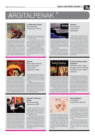 Liburu eta Disko Azoka                               27
anboto 2012ko abenduaren 6a, eguena
                                                                                                                                                                       Az
     ARGITALPENAK
                                               La alternativa Garat                                                                 Astola 6
                                               Iñigo Bolinaga                                                                       Txelu Angoitia
                                               Argitaletxea: Txertoa                                                                Argitaletxea:
                                                                                                                                    Gerediaga


                                               deak batuko lituzke. Antza denez, Gara-                                              Garaitik Marokora egindako bidaia eta
                                               ten proiektu hau kuriositate legez har-                                              itzulera (Mohamed Tah Tah), II. Erre-
                                               tua izan da urteetan.                                                                publika garaiko mugimendu anarkis-
  Iñigo Bolinaga historialari elorriarrak           Garaten egitasmoak sasoiko           Gerediaga elkarteak urtero kaleratzen      ta (J. A. Orobio-Urrutia), Durangal-
  proposamen berria dakar aurtengo azo-        mugen araberako estatu bat sortzen        duen Astola aldizkaria seigarren alera     dearen eskualde izakerari buruzko
  karako: La alternativa Garat: el proyec-     zuen. Napoleonek, estatuak sortu zein     ailegatu da dagoeneko. Txelu Angoitia-     azterketa (Nerea Mujika), baserrien
  to napoleónico de crear un estado vas-       desegin egiten zituen inperioaren inte-   ren zuzendaritzapean, hainbat kazeta-      urrezko aroa (Alberto Santana), Duran-
  co. Bolinagak dio, euskal estatu bat sor-    resen arabera, eta baliteke Garaten       rik, idazlek eta adituk parte hartu dute   goko lurrak Bizkaiko jaunaren esku
  tzearen ideia Sabino Aranaren Euzkadi        ideia ez izatea hain burubakoa.           aldizkarian. Ikerketa eta historia ditu    geratu zirenekoa (Iñaki García Cami-
  baino lehenagokoa dela. Ehun urte                 Bolinagak hainbat liburu plazara-    aldizkariak oinarri.                       no), Zaldibarko Eitzaga auzoa (Gaizka
  lehenago, Joseph Garat lapurtarrak           tu ditu dagoeneko. Esaterako, Nafarroa-         Aurtengo edizioan, Astolak hamai-    Zabarte), hilerri portikodunak (J. A.
  Napoleoni proposamen hori egin zio-          ko konkistari buruz idatzi zuen iaz El    ka gai dakartza: Durangon automobi-        Barrio Loza), Elorrioko plaza (Jose Luis
  la azaltzen du bere liburuan. Frantzia       Testamento. Horrez gainera, era asko-     len fabrika bat eraikitzeko lehen pau-     Arruabarrena) eta Napoleonen sasoian
  Berria izendatuko litzateke estatua, eta     tako ideologiak aztertzen ere saiatu      soak (Juan A. Hernandez), Pedro Hila-      gertatutako Zornotzako bataila (Erre-
  Bidasoa ibaiaren alde bietako herrial-       izan da.                                  rión Sarrionandia gramatikagileak          dakzio taldea).




                                               Gartxot                                                                              Euskal estatuari bidea
                                               Edorta Barruetabeña,                                                                 zabaltzen
                                               Asisko Urmeneta,                                                                     Hainbaten artean. Mario
                                               Juanjo Elordi                                                                        Zubiaga, Andoni Olariaga
                                               Argitaletxea: Elkar                                                                  Argitaletxea: Ipar Hegoa
                                                                                                                                    fundazioa
                                               Barruetabeña durangarra. Gainera, libu-
                                               rua ere argitaratuta daukate, filmerako                                              baliagarriak izango dira Euskal Estatua-
  Iaz aurkeztu zuten zinemetan Gartxot:        erabilitako dokumentazio eta testuak      LAB sindikatuaren barruko Ipar Hegoa       ren aldarrikapena edukiz hornitzeko,
  Konkista aitzineko konkista filma, eta       aprobetxatuta. Bestalde, pelikulan,       fundazioak euskal estatuari buruzko        eta lagungarriak, halaber, horrelako
  orain bideo formatuan zabalduko du           Benito Lertxundiren musika dago           teoria bilduma kaleratu du. Hainbat ira-   apustu bat bideratzeko beharrezkoa
  Elkarrek. Lau urteko lana behar izan dute    entzungai.                                kasle eta pentsalariren ekarpena edu-      den oinarri material eta ideologikoa lan-
  Gartxot aurrera ateratzeko. Helburua,             Aurrekariak baditu filmak. Arturo    ki dute, eta horien artean dira Mario      tzeko. Liburu-bilduma honetan agerian
  ausardiaz beteriko proiektu bat gauza-       Campiónek 1917an idatzi zuen Gartxot,     Zubiaga durangarra eta Andoni Olaria-      geratzen da Estatua dela alternatiba-
  tzea: pertsonaien diseinu berritzailea,      Itzaltzuko bardoa. Horretarako, Zarai-    ga berriztarra. Herrigintza eta erakun-    rik onena Euskal Herrian bizi eta lan
  erromantizismoko paisaia ikaragarriak,       tzuko kondaira ilun eta nahasi bat        deak liburuan parte hartu dute biek.       egiten dugun pertsona guztiontzat, eta
  filmetan entzun ez den euskara mota          baliatu zuen, baina Nafarroako histo-          Arduradunek bildumaren aurkez-        Euskal Herriak badituela oinarrizko
  bat erabiltzea, burura baino gehiago         rian funtsezkoa den leku eta garai        pena eta kokapena egin dute sinopsi        potentzialtasunak, gaur eta orain, euro-
  bihotzera iritsi nahi duen gidoia... Hain    batean kokatuko zuen, intentzio osoz:     honetan: “Azterlan honetan jasotako        par estatuen multzoan estatu berri bat
  zuzen ere, gidoigintzan ibili da Edorta      XII. mendeko Orreagan.                    ekarpen teorikoak, interesgarri bezain     eraikitzeko”.




                                               Bizkaiko Txakolina.                                                                  Gaua balkoian
                                               Bidaia                                                                               Leire Bilbao
                                               Mikel Garaizabal                                                                     Argitaletxea: Mezulari
                                               Argitaletxea: BFA

                                               tan argitaratutako liburu hau ‘cultural                                                  Honako hau kontatzen du aurten
                                               traveller’ izenekoari zuzentzen zaio;                                                kaleratu duen liburuaren laburpen edo
                                               aisialdi pasibotik aldentzen den turis-                                              aurrerapenak: “Irati amonaren etxera
                                               mo baten bila, ikasteko eta esperimen-                                               doa gaua pasatzera. Afal ostean amo-
                                               tatzeko gogoz, eta enoturismoak era-                                                 na lo seko geratzen da eta neskatoak
  Mikel Garaizabal enologo eta somme-          karrita datorren horri.                   Leire Bilbao durangarrak –Ondarroan        ez daki zer egin. Balkoira ateratzen da
  lier elorriarrak idatzitako liburuan, txa-        Mikel Garaizabalek, Euskal Herri-    jaioa da, berez– umeentzako liburu bat     Xixtrin amonaren katuarekin batera.
  kolinera hurreratzeko modu berri bat         ko Ardoak liburuagaz, ardoei buruzko      dakar Mezulari argitaletxearen eskutik:    Bat-batean, klas! balkoiko atea itxi egi-
  planteatzen da. Gida baten funtzioa          munduko liburu didaktikorik onena-        Gaua balkoian. Ez da Bilbaok haur lite-    ten da...”
  betetzen du, honako faktore hauek kon-       ren Gourmand 2003 saria irabazi zuen.     raturan egiten duen lehenengo proiek-          Leire Bilbao ezagunago egin da,
  tuan hartuta: lanketa-prozesuak, upa-        Sari hori, gastronomiari buruzko libu-    tua; aurretik beste bederatzi testu ere    seguruenik, poesian egindako lanen-
  tegiak, lantzen den eskualdeak, eta zer-     ruen Oscar sarien parekotzat jotzen da,   badauzka idatzita. 2006an ekin zion        gatik. Eta hori liburu gutxiago argita-
  bitzatzen den jatetxe eta hotelak. Era       liburuaren sustatzaileek azaldu dute-     umeentzat idazteko zereginari. Iaz, esa-   ratu arren. Bi osatu ditu momentuz:
  berean, Bizkaiko kokalekurik nabar-          nez. Gainera, beste liburu bi ere argi-   te baterako, Oihana hirian liburua aur-    2006an Ezkatak idatzi zuen, eta
  menenak ere jasotzen ditu, arduradu-         taratuta ditu: Mahatsaren orpotik dator   keztu zuen, kasu horretan Elkar argita-    iaz Scanner ekarri zuen Durangoko
  nek adierazi dutenez. Bost hizkuntza-        eta Ardobidez.                            letxeagaz.                                 Azokara.
 