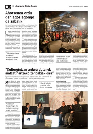 Liburu eta Disko Azoka
Az            28                                                                                                                               2012ko abenduaren 6a, eguena anboto




Ahotsenea ordu
gehiagoz egongo
da zabalik
Aurtengo kultur sorkuntzari lekua emateko zuzeneko
42 emanaldi eta 46 aurkezpen-solasaldi batuko dira
bertan. Bost urtean indartu egin da Ahotsenea

      andako Gune barruko azo-        egongo da zabalik Ahotsenea.

L     ka 20:00etan zarratuko bada
      ere, aurten, Ahotsenean
22:00ak arte egongo dira kontzer-
                                      Gainera, zarratu eta ordu erdira
                                      Platerueneko kontzertuak hasiko
                                      dira. Gura duenak, beraz, batetik
tu eta aurkezpen-solasaldiak.         bestera ibiltzeko aukera edukiko
Gotzon Barandiaran Ahotsenea-         du.
ko arduradunak azaldu duenez,              Aurten, azoka osatzen duten
azokak egun gutxiago izatera, “sor-   gune guztien koordinazioari esker,
tzaileak euren lanak aurkezteko       egitarauak osagarriak izango dira.
leku barik gelditu ez daitezen”       Barandiaranek kontatu duenez,
handitu dute ordutegia.               elkarlanik ez balitz egongo, sor-
     Azken egunean, domekan,          tzaileek leku batean baino gehia-
20:00etan itxiko ditu ateak, bai-     gotan eskatuko lukete tokia. Behin
na besteetan, hamaika orduz           lanak koordinatuta, esaterako,
                                      Plateruenean zuzenean jotzen
                                      duten taldeek ez dute joko Aho-
                                      tsenean.
 “Askok esan digute
 ez luketela                          “Bere kabuz hazi da”                  da hori, bere ustez: “Antolatzaileok                                       tsenea zabaldu zutenetik. Hori

 irudikatuko Azoka
                                      Duela bost urte lehen aldiz zabal-
                                      du zutenetik Ahotseneak denbo-
                                                                            ez dugu sekulako ahaleginik egin
                                                                            behar izan, komunikatiboki, esa-
                                                                                                                    Plateruenean jotzen                ikusita, euskaraz idazten eta musi-
                                                                                                                                                       ka sortzen dabiltzanek plaza

 Ahotsenea barik”                     ra gutxian “sekulako pausoak”         terako. Bere kabuz hazi da, bere-       dutenek ez dute                    horren beharra zutela ondorioz-
                                      egin dituela baloratu du Gotzon       berez bete izan da gunea urtero”.                                          tatu du Barandiaranek: “Askok
                                      Barandiaranek. Batez ere sortzai-         Ordu erditik ordu erdirako
                                                                                                                    joko Ahotsenean                    esan digute ez luketela irudika-
                                      leei eta kulturzaleei esker gertatu   saioetan, karpa bete egin da Aho-                                          tuko Azoka Ahotsenea barik”.




                                                                                                                   zuten, eta Barandiaranek azaldu     nikabideek beharrezko baldin-

“Kulturgintzan ardura dutenek                                                                                      duenez, sortzaileen elkargune bat
                                                                                                                   sortzekotan daude, formula bila:
                                                                                                                                                       tzak izan behar dituzte”. Transmi-
                                                                                                                                                       sioa ere gauza garrantzitsua dela


aintzat hartzeko zenbakiak dira”
                                                                                                                   “Komunikabideek Hekimen sor-        ondorioztatu zuten: “Gako bat
                                                                                                                   tu duten bezala, guk ere ikusi      hezkuntza izango da, hezkuntza
                                                                                                                   dugu elkartu egin behar garela      arautua eta ez arautua, modu
                                                                                                                   indargune bihurtzeko, gure lanak    guztiak”.
Egoera ekonomiko txarrean egonda ere, asko ekoizten dela nabarmendu du                                             ikusgarri egiteko, eta eragiteko         Urte osoan euskal sortzai-
Ahotseneako Gotzon Barandiaranek: “Sorkuntza ez dago krisian”                                                      erabaki organoetan”.                leek plaza premia dutela adiera-
                                                                                                                                                       zi zuten uztaileko topaketetan:
       ortu, sortzen da. Ahotse-      ardura nagusia kultura bultza-                                               Sortzaileen kezkak                  “Plazak behar ditugu gure lanak

S      nean 88 proiektu aurkeztea
       oso ondo baloratu du ber-
tako kide Gotzon Barandiaranek:
                                      tzeko indarrak batzea zen: “Eus-
                                      karazko kultura ez da ezaguna
                                      Euskal Herrian, ikusgarri egin
                                                                             Indarrak batzeko
                                                                             topaketak egin
                                                                                                                   Euskaraz sortutako kultura ezagu-
                                                                                                                   tarazi eta baloratzeko bidean,
                                                                                                                   hainbat pauso adostu zituzten
                                                                                                                                                       erakusteko, eta horretarako ere
                                                                                                                                                       beharrezkoa izango da kulturan
                                                                                                                                                       inbertitzeko gordetako diru apu-
“Asko sortzen gabiltza egoera eko-    behar da, zabaldu egin behar da”.                                            Azpeitiko jardunaldietan: “Kultu-   rrak inbertitu ditzatela Euskal
nomiko kaskarrean; datu hauek             Egoeraren analisia egin eta        dituzte sortzaileek                   ra ikusgarri egin behar da, eta     Herrian euskaraz sortutako kul-
berresten dute sorkuntza ez           indarrak batzeko premia ikusi                                                horretarako, euskarazko komu-       turan”.
dagoela krisian”. Zabalkundeak
arduratzen du idazlea: “Euskaldu-
nok eta kulturgintzan ardura dau-
katen askok oso aintzat hartu
beharreko zenbakiak dira. Gogoe-
ta egin behar dugu, urte osoan
zehar ere jendea jakitun egoteko
zer sortzen dabilen”.



 “Gure lanak
 ikusgarri egin eta
 erabaki organoetan
 eragin gura dugu”
     Ezagutu bako musika taldee-
kin harritzeko, idazleen hausnar-
keta interesgarriak entzuteko...
Hartu-emanerako lekua izaten
da Ahotsenea. Hortik abiatuta,
urte osoan hartu-eman hori zelan
landu hausnartzen dabiltza azken
urteotan sortzaileak.
     Gogoeta hori bultzatzeko,
uztailean Euskal Sortzaileen
I. Topaketak antolatu zituen Aho-
tseneak, Azpeitian. Topaketetako
 