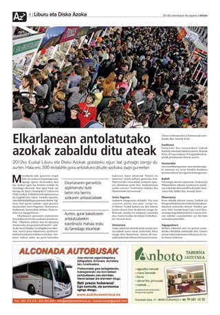 Liburu eta Disko Azoka
Az              4                                                                                                              2012ko abenduaren 6a, eguena anboto




Elkarlanean antolatutako                                                                                                      Liburu aurkezpenak eta kontzertuak tarte-
                                                                                                                              katuko dira, besteak beste.

                                                                                                                              Irudienea


azokak zabaldu ditu ateak                                                                                                     Euskarazko ikus-entzunezkoen txokoak
                                                                                                                              hainbat nobedade dakartza aurten. Besteak
                                                                                                                              beste, 2012an euskaraz 3Dn egindako ekoiz-
                                                                                                                              penak proiektatuko dituzte aurten.

2012ko Euskal Liburu eta Disko Azokak gozatzeko egun bat gutxiago izango du                                                   Szenatokia
                                                                                                                              Arte eszenikoen gunean, umeentzako argaz-
aurten. Hala ere, 300 ekitalditik gora antolatuko dituzte azokako zazpi guneetan                                              ki maratoia eta beste hainbat ikuskizun
                                                                                                                              prestatu dituzte San Agustin Kulturgunean.
         urrizketek alde guztietan eragin                                     erakusten duten ekimenak “finkatu eta

M        dute, eta azoka ez da gutxiago izan.
         Egungo egoera ekonomikoa dela
eta, azokari egun bat kentzea erabaki du
                                                   Elkarlanaren garrantzia
                                                                              indartzea” dutela helburu gaineratu dute.
                                                                              Platerueneko emanaldiak azokaren egita-
                                                                              rau ofizialaren parte dira. Aurkezpenean
                                                                                                                              Kabi@
                                                                                                                              Teknologia berrien espazioan, Euskarazko
                                                                                                                              Wikipediaren elikatze masiboaren proiek-
Gerediaga elkarteak. Bost egun barik, lau          azpimarratu dute           azaldu zutenez, “erreferente bilakatu dira      tua erakutsiko dute eta QR kode bidez ‘Altxo-
iraungo du, beraz, Durangoko 47. Liburu eta                                   Platerueneko kontzertuak”.                      rraren bila’ ibiliko dira, besteak beste.
Disko Azokak. Erabaki horrek egitarauan ez         behin eta berriro
du eraginik izan, baina. Azokako eguneta-
rako 300 ekitalditik gora prestatu dituzte. Egi-
                                                   azokaren antolatzaileek    Areto Nagusia
                                                                              Azokaren inaugurazio ekitaldia, Nire kera
                                                                                                                              Plateruena
                                                                                                                              Beste ekitaldi askoren artean, Gatibuk eta
tarau hori guztia azokako zazpi gunetan                                       zurearen palian dao gaur izango da,             Betagarrik kaleratu berri dituzten lanak jen-
banatu dute: Areto Nagusian, Ahotsenean,                                      12:00etan. Euskal kultura eta ijito kultura     daurrean erakutsiko dituzte. Musikaz gai-
Irudienean, Szenatokian, K@bian, Platerue-                                    batzen dituen fusio ikuskizuna izango da.       nera, Info7 irratiak Josep Lluis Carod Rovi-
nean eta Saguganbaran.
     Elkarlanaren garrantzia azpimarratu
                                                   Aurten, gune bakoitzaren   Bertsoak, musika eta txalaparta uztartuko
                                                                              dira, Amets Arzallus eta Arkaitz Estiballese-
                                                                                                                              ra izango du gonbidatu berezi, Gara eta Noti-
                                                                                                                              cias taldeko zuzendariekin eta Berriako
dute behin eta berriro azokaren antolatzai-        antolatzaileekin           kin, besteak beste.                             zuzendariordearekin.
leek. “Elkarlana ardatza izan da egitaraua
antolatzeko, eta guneak kudeatzeko”, azal-         koordinazio mahaia eratu   Ahotsenea                                       Saguganbara
du du Nerea Mujika Gerediagako presiden-
teak. Aurten gune bakoitzaren antolatzai-
                                                   du Gerediaga elkarteak     Azoka zabaltzen denetik ateak zarratu arte,
                                                                              sortzaileek euren lanak aurkezteko lekua
                                                                                                                              Berbaro elkarteak ume eta gazteei zuzen-
                                                                                                                              dutako ekitaldiak antolatuko ditu. Umeen
leekin koordinazio mahaia eratu dute. Azo-                                    izango dute Ahotsenean. Aurten, 88 ema-         artean irakurzaletasuna bultzatzea da txo-
karen izakera irekia eta parte-hartzailea                                     naldi aurkeztuko dituzte Ahotsenea Gunean.      ko honen helburua.
 