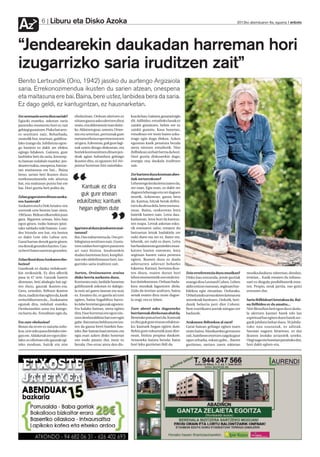 Liburu eta Disko Azoka
Az              6                                                                                                                                 2012ko abenduaren 6a, eguena anboto




“Jendearekin daukadan harreman hori
izugarrizko saria iruditzen zait”
Benito Lertxundik (Orio, 1942) jasoko du aurtengo Argizaiola
saria. Errekonozimendua ikusten du sarien atzean, onespena
eta maitasuna ere bai. Baina, bere ustez, lanbidea bera da saria.
Ez dago geldi, ez kantugintzan, ez hausnarketan.
Zer sentsazio sortu dizu sariak?      eboluzioan. Orduan ulertzen ez       koa da hau. Gainera, gozarazi egin
Egiazki esateko, askotan saria        nituen gauza asko ulertzen ditut     dit. Adibidez, estudioko lanak ez
jasotzeko momentu hori ez zait        orain, eta alderantziz izan daite-   zaizkit gustatzen, behin ere ez
gehiegi gustatzen. Pixka bat arra-    ke. Aldatzen goaz, uneoro. Urtee-    zaizkit gustatu. Kasu honetan,
ro sentitzen naiz. Beharbada,         tan eta urteetan, pertsonak gure     estudioan ere inoiz baino azka-
oraindik hor, martxan, gabiltza-      metamorfosia esperimentatzen         rrago egin dugu diskoa. Azken
lako izango da. Jubilatuta egon-      ari gara. Azkenean, guk gure lagi-   egunean kasik penatuta bezala
go banintz ez dakit zer efektu        nak uzten ditugu diskoetan, eta      atera nintzen estudiotik. Nire
egingo lidakeen. Gainera, gure        horiek kontsumitzen dituen jen-      ibilbidean zerbait berria da hori.
lanbidea beti da saria, kontzep-      deak agian ñabardura gehiago         Hori guztia diskoarekin dago;
tu batean nolabait esateko: jen-      ikusten ditu, ni egunero hil-bir-    energia ona daukala iruditzen
dearen txaloa, onespena, batzue-      jaiotze horretan bizi naizelako.     zait.
tan maitasuna ere bai... Baina
                                                                           Zer hartzen duzu kontuan abes-




                                      “
beno, sarian beti ikusten duzu
errekonozimendu edo aitortza                                               tiak sortzerakoan?
bat, eta maitasun puntu bat ere                                            Lehenengo kezka letra izaten da,
bai. Hori guztia beti polita da.         Kantuak ez dira                   zer esan. Egia esan, ez dakit zer

Zelan gogoratzen dituzu azoka-
                                         guk gure etxean                   dagoen lehenago eta zer dagoen
                                                                           atzetik. Azkenean, gauza bera
ren hasierak?                          edukitzeko; kantuek                 da. Kantua, hitzak berak defini-
Azokaren eta Ez Dok Amairu-ren                                             tzen du dena dela, bere osotasu-
sorrerak urte berean izan ziren,        hegan egiten dute                  nean. Baina, orokorrean letra




                                                              ”
1965ean. Bidean elkarrekin joan                                            batetik hasten naiz. Letra dau-
gara. Bigarren urtean, hiru han                                            kadanean, letra hori da kantua-
egon ginen, txoko batean ipini-                                            ren mapa. Letrak askotan esku-
tako tabladu txiki batean. Lour-      Igartzen al duzu jendearen mai-      tik eramaten zaitu; ematen du
des Iriondo zen bat, eta bestea       tasuna?                              batzuetan letrak badakiela zer
ez dakit Lete edo Laboa zen.          Bai. Oso nabarmena da. Oso pri-      nahi duen eta zer ez. Batez ere,
Garai hartan denok gazte ginen,       bilegiatua sentitzen naiz. Gusta-    lehenik, zer nahi ez duen. Letra
eta denok geunden hazten. Gau-        tzen zaidan hori egiten pasatzen     bat fundamentu gutxirekin musi-
za berri baten aurrean geunden.       ari naiz bizitza. Jendearekin        katzen hasten zarenean, letra
                                      dudan harreman hori, konplizi-       segituan hasten zaizu protesta
Zelan ikusi duzu Azokaren ebo-        tate edo afektibotasun hori, izu-    egiten. Ikusten duzu ez duela
luzioa?                               garrizko saria iruditzen zait.       adierazten adierazi beharko                                                                      Argazki Press
Gaurkoak ez dauka ordukoare-                                               lukeena. Kantari, bertutea ikus-
kin zerikusirik. Ez dira alferrik     Aurten, Oroimenaren oraina           ten diozu, esaten duzun hori         Zein erreferentzia duzu musikan?        musika daukazu: tabernan, dendan,
pasa ia 47 urte. Gauzak hasten        disko berria aurkeztu duzu.          lehen momentutik oso ondo ira-       Disko hau entzunda, jende guztiak       irratian... Kasik ematen du isiltasu-
direnean, beti ahalegin bat egi-      Konturatu naiz, lanbide honetan      kur daitekeenean. Orduan bada-       esango dizu Leonard Cohen. Lehen        nari ez diogula posibilitaterik ema-
ten duzu, gauzak ikasten-eta.         gabiltzanok askotan ez dakigu-       kizu musikak laguntzen diola.        aldiz entzun nuenean, segituan hur-     ten. Propio, neuk jarrita, oso gutxi
Gero, urteekin, ibiltzen ikasten      la noiz ari garen lanean eta noiz    Zaila da teorian azaltzen, baina     bilekoa egin zitzaidan. Ordurako,       entzuten dut.
duzu, tradizio bat egiten da, kasik   ez. Ematen du, ez garela ari ezer    senak esaten dizu orain dagoe-       Orbaitzetako arma olaren kantuaeta
erritu bihurtzen da... Euskararen     egiten, baina bagabiltza barru-      la ongi, eta ez lehen.               antzekoak banituen. Ordutik, beti-      Saria ibilbideari lotutakoa da. Bai-
egunak dira, nolabait esateko.        ko labe horretan gauzak egosten.                                          danik belarria jarri diot Coheni.       na ibilbidea ez da amaitu...
Denborarekin sona eta katego-         Eta halako batean, atera egiten      Zure abesti asko dagoeneko           Bere estetikaren joerak niregan ere     Nire filosofian beti egon da ez duda-
ria hartu du. Errealitate egin da.    dira. Fase horretan ere egon nin-    herriarenak direla esan ahal da.     badaude.                                la ulertzen kantari batek edo lan
                                      tzen denboralditxo bat ezer egin     Benetako patua hori da. Kantuak                                              espiritual bat egiten duen batek zer-
Eta zure eboluzioa?                   gabe. Batzuetan beldurra ere iza-    ez dira guk gure etxean edukitze-    Arakatzen ibiltzekoa al zara?           gatik jubilatu behar duen. Ni jubila-
Bistan da ni ere ez naizela ordu-     ten da gauza berri batekin has-      ko; kantuek hegan egiten dute.       Garai batean gehiago egiten nuen        tuko nau osasunak, ez adinak.
koa, urte asko pasa direlako nire-    teko. Bat-batean hasi nintzen, eta   Behin gure eskuetatik joan dire-     orain baino. Musikarekin gertatzen      Sasoian nagoen bitartean, ez dut
gan ere. Aldaketak ere egon dire-     egia esan azken disko honetan        nean, bizitza propioa daukate.       zait, hainbeste etortzen zaigula gaur   ikusten inolako arrazoirik uzteko.
lako; ez ofizioan edo gauzak egi-     oso ondo pasatu dut, inoiz ez        Arnasteko haizea bezala; haize       egun zeharka, eskatu gabe... Bazter     Ongi nago eta honetan jarraituko dut,
teko moduan, baizik eta nire          bezala. Oso erraz atera den dis-     hori leku guztietan ibili da.        guztietan, sartzen zaren tokietan       hori dakit egiten-eta.
 