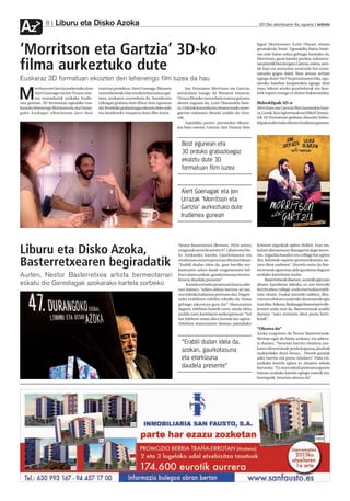 Liburu eta Disko Azoka
Az             8                                                                                                                              2012ko abenduaren 6a, eguena anboto




‘Morritson eta Gartzia’ 3D-ko
                                                                                                                                             lagun Morritsonen (Leire Olaran) etxean
                                                                                                                                             geratuko da 'lotan'. Egonaldia, baina, hasie-
                                                                                                                                             ran uste baino askoz gehiago luzatuko da.
                                                                                                                                             Morritson, garai bateko punkia, ezkontze-

filma aurkeztuko dute                                                                                                                        tan jotzetik bizi da egun; Gartzia, ostera, zero-
                                                                                                                                             tik hasi eta antzezlan urratzaile bat estrei-
                                                                                                                                             natzeko gogoz dabil. Bien artean zerbait
Euskaraz 3D formatuan ekoizten den lehenengo film luzea da hau                                                                               egingo dute? Zer? Inspirazioaren bila, egu-
                                                                                                                                             neroko hainbat bizipenekin egingo dute
         orritson eta Gartziaaurkeztuko dute   martxan proiektua. Aiert Goenaga, filmaren          Jon Urrazaren Morritson eta Gartzia,      topo, bikote arteko gorabeherak eta ikus-

M        Aiert Goenaga eta Jon Urraza zine-
         ma zuzendariek azokako Irudie-
nea gunean. 3D formatuan egindako eus-
                                               zuzendarietako bat eta ekoizlea izateaz gai-
                                               nera, azokaren zuzendaria da. Aurrekontu
                                               txikiagaz grabatu dute filma: bost egunean
                                                                                              antzezlana izango da filmaren oinarria.
                                                                                              Urraza filmeko zuzendaria izateaz gainera,
                                                                                              aktore nagusia da, Leire Olaranekin bate-
                                                                                                                                             leek espero izango ez duten bukaerarekin.

                                                                                                                                             Bideoklipak 3D-n
karazko lehenengo film luzea da, eta Duran-    eta 30 orduko grabazioagaz ekoiztu dute ordu   ra. Gidoiak komedia eta drama modu sines-      Morritson eta Gartzia film luzearekin bate-
goko Azokagaz elkarlanean jarri dute           eta laurdeneko iraupena duen film luzea.       garrian nahasten dituela azaldu du Urra-       ra, Gosek, Keu Agirretxeak eta Mikel Clemen-
                                                                                              zak.                                           tek 3D formatuan grabatu dituzten bideo-
                                                                                                   Aspaldiko partez, parrandan elkarre-      klipak aurkeztuko dituzte Irudienea gunean.
                                                                                              kin batu ostean, Gartzia (Jon Urraza) bere



                                                                                                Bost egunean eta
                                                                                                30 orduko grabazioagaz
                                                                                                ekoiztu dute 3D
                                                                                                formatuan film luzea


                                                                                                Aiert Goenagak eta Jon
                                                                                                Urrazak ‘Morritson eta
                                                                                                Gartzia’ aurkeztuko dute
                                                                                                Irudienea gunean



                                                                                              Nestor Basterretxea (Bermeo, 1924) artista     koloreei argazkiak egiten dizkiet. Izan ere,
Liburu eta Disko Azoka,                                                                       ezagunak sortu du aurten 47. Liburu eta Dis-
                                                                                              ko Azokarako kartela. Gaurkotasuna eta
                                                                                                                                             kolore aberastasun ikaragarria dago horre-
                                                                                                                                             tan. Argazkia handitu eta collage bat egiten

Basterretxearen begiradatik                                                                   etorkizuna uztartu gura izan ditu kartelean:
                                                                                              “Erabili dudan ideia da, gure herriko sor-
                                                                                              kuntzaren azken lanak ezagutaraztea hel-
                                                                                                                                             dut, koloreak espazio geometrikoetan sar-
                                                                                                                                             tzen ditut ondoren”. Horrela sortu du Bas-
                                                                                                                                             terretxeak egunotan alde guztietan dagoen
Aurten, Nestor Basterretxea artista bermeotarrari                                             buru duen azokan, gaurkortasuna eta etor-      azokako kartelaren irudia.
                                                                                              kizuna daudela presente”.                           Basterretxeak dioenez, aurretik egin izan
eskatu dio Gerediagak azokarako kartela sortzeko                                                   Kartela sortzeko prozesuari buruz adie-   dituen karteletan teknika ez zen bereziki
                                                                                              razi duenez, “azken aldian lantzen ari nai-    berritzailea: collage-a edo marrazkia erabil-
                                                                                              zen teknika baliatzea pentsatu dut. Dagoe-     tzen zituen. Euskal antzerki taldeen, libu-
                                                                                              neko erabiltzen nabilen teknika da, baina      ruen eta diskoen azalerako ilustrazioak egin
                                                                                              gehiago sakontzea gura dut”. Matxuratuta       izan ditu. Azkena, Bedaxagar kantariaren dis-
                                                                                              dagoen telebista batetik sortu zaiola ideia    koaren azala izan da. Basterretxeak azaldu
                                                                                              azaldu zuen kartelaren aurkezpenean: “Sei      duenez, “asko miresten ditut poeta herri-
                                                                                              bat hilebete eman ditut horrela lan egiten.    koiak”.
                                                                                              Telebista matxuratzen denean pantailako
                                                                                                                                             “Ohorea da”
                                                                                                                                             Azoka ezagutzen du Nestor Basterretxeak.
                                                                                                                                             Birritan egin du bisita azokara, eta adiera-
                                                                                                “Erabili dudan ideia da,                     zi duenez, “benetan harritu ninduen azo-
                                                                                                azokan, gaurkotasuna                         karen dimentsioak: jende kopurua, jendeak
                                                                                                                                             azokarekiko duen lotura... Horrek guztiak
                                                                                                eta etorkizuna                               asko harritu eta poztu ninduen”. Hala ere,
                                                                                                                                             azokako kartela egitea ez zitzaion sekula
                                                                                                daudela presente”                            bururatu: “Ez nuen sekula pentsatu egunen
                                                                                                                                             batean azokako kartela egingo nuenik eta,
                                                                                                                                             horregatik, benetan ohorea da”.
 