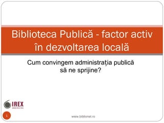 Cum convingem administrația publică să ne sprijine? Biblioteca Public ă  - factor activ  î n dezvoltarea local ă www.biblionet.ro 