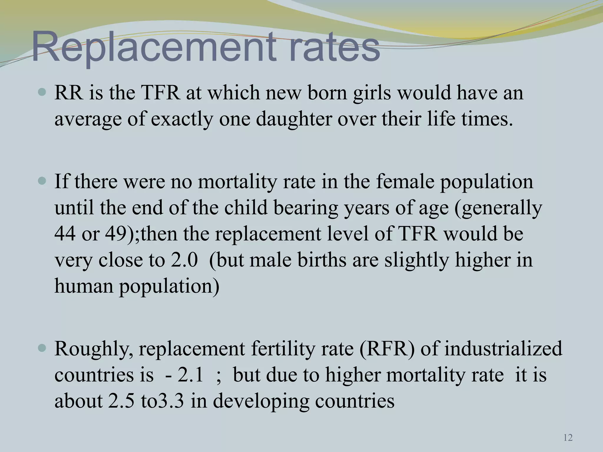 Replacement rates 
 RR is the TFR at which new born girls would have an 
average of exactly one daughter over their life times. 
 If there were no mortality rate in the female population 
until the end of the child bearing years of age (generally 
44 or 49);then the replacement level of TFR would be 
very close to 2.0 (but male births are slightly higher in 
human population) 
 Roughly, replacement fertility rate (RFR) of industrialized 
countries is - 2.1 ; but due to higher mortality rate it is 
about 2.5 to3.3 in developing countries 
12 
 