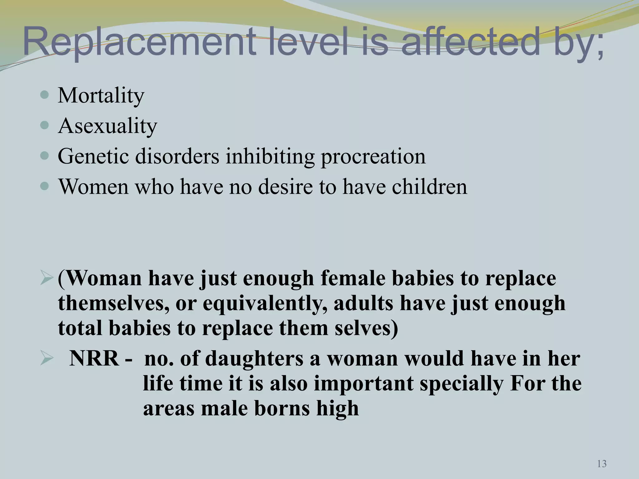 Replacement level is affected by; 
 Mortality 
 Asexuality 
 Genetic disorders inhibiting procreation 
 Women who have no desire to have children 
(Woman have just enough female babies to replace 
themselves, or equivalently, adults have just enough 
total babies to replace them selves) 
 NRR - no. of daughters a woman would have in her 
life time it is also important specially For the 
areas male borns high 
13 
 