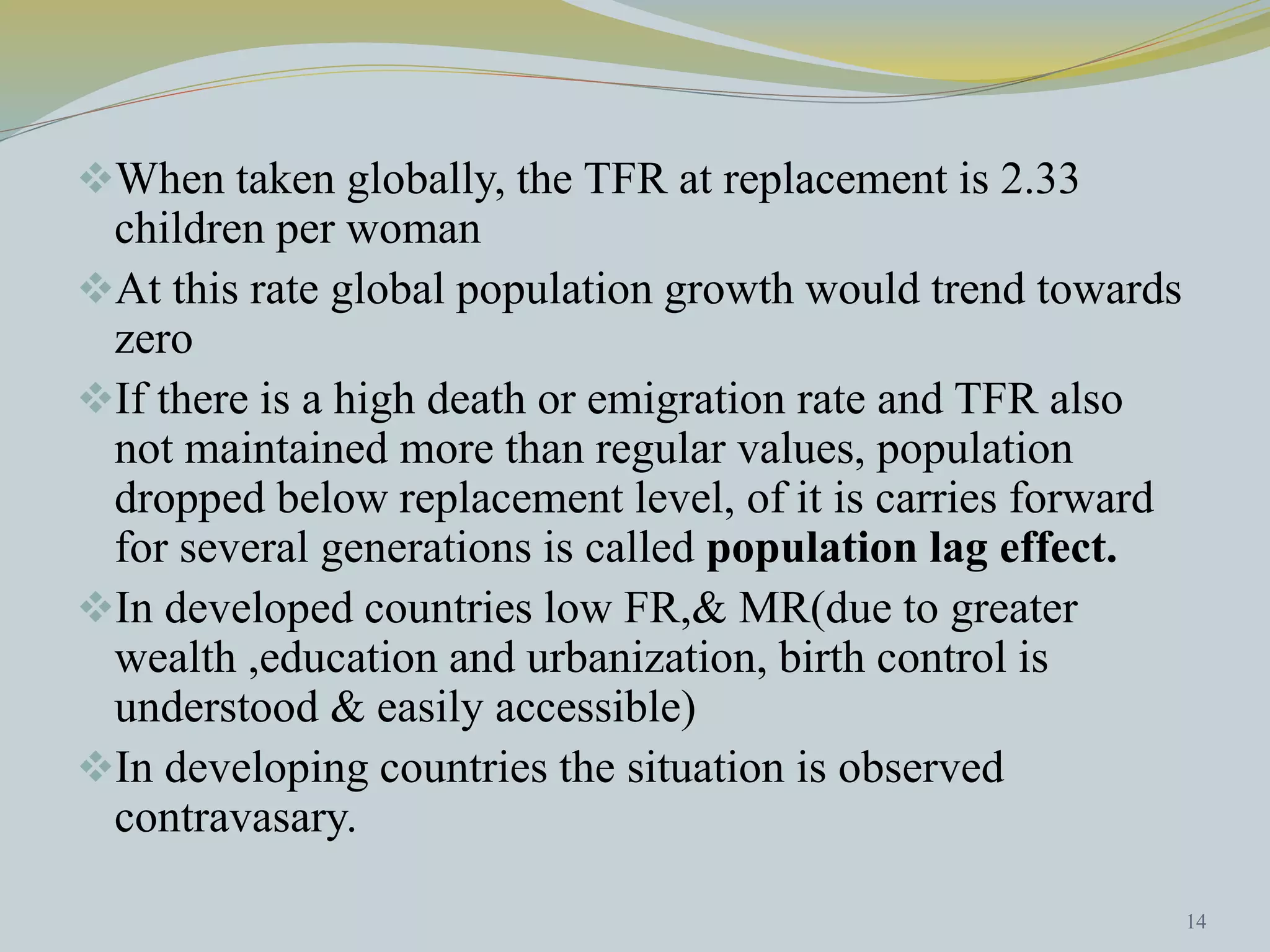 When taken globally, the TFR at replacement is 2.33 
children per woman 
At this rate global population growth would trend towards 
zero 
If there is a high death or emigration rate and TFR also 
not maintained more than regular values, population 
dropped below replacement level, of it is carries forward 
for several generations is called population lag effect. 
In developed countries low FR,& MR(due to greater 
wealth ,education and urbanization, birth control is 
understood & easily accessible) 
In developing countries the situation is observed 
contravasary. 
14 
 