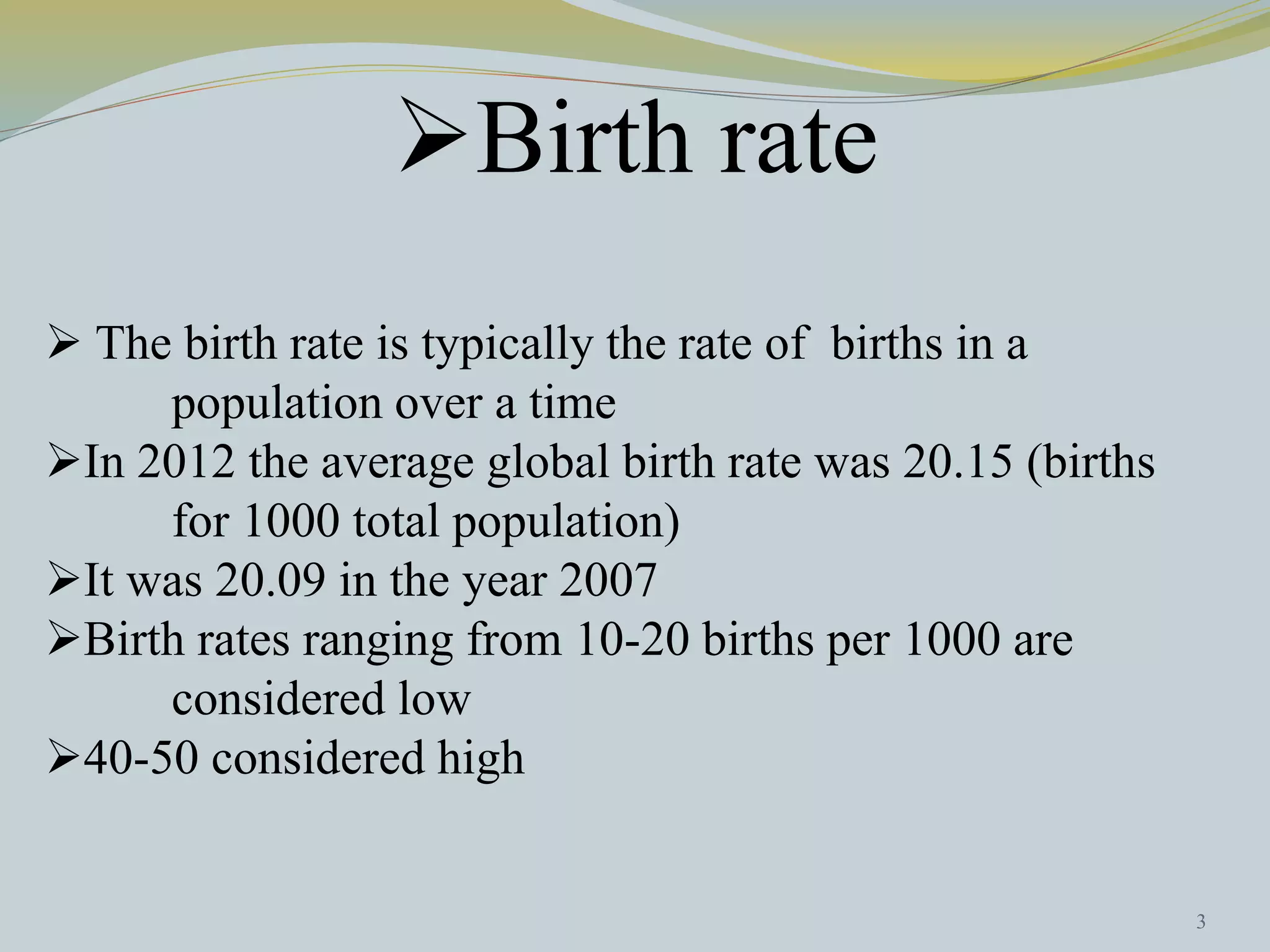 Birth rate 
 The birth rate is typically the rate of births in a 
population over a time 
In 2012 the average global birth rate was 20.15 (births 
for 1000 total population) 
It was 20.09 in the year 2007 
Birth rates ranging from 10-20 births per 1000 are 
considered low 
40-50 considered high 
3 
 