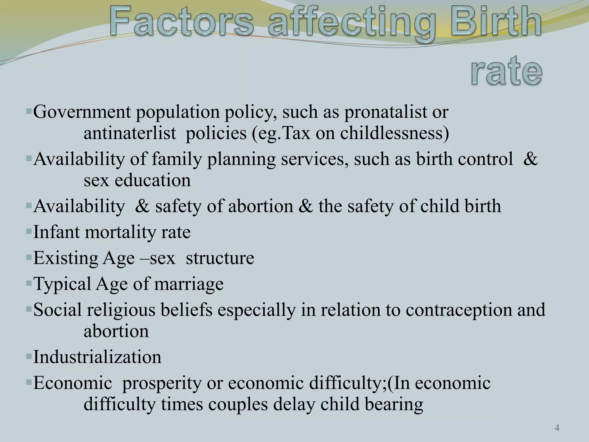 Government population policy, such as pronatalist or 
antinaterlist policies (eg.Tax on childlessness) 
Availability of family planning services, such as birth control & 
sex education 
Availability & safety of abortion & the safety of child birth 
Infant mortality rate 
Existing Age –sex structure 
Typical Age of marriage 
Social religious beliefs especially in relation to contraception and 
abortion 
Industrialization 
Economic prosperity or economic difficulty;(In economic 
difficulty times couples delay child bearing 
4 
 
