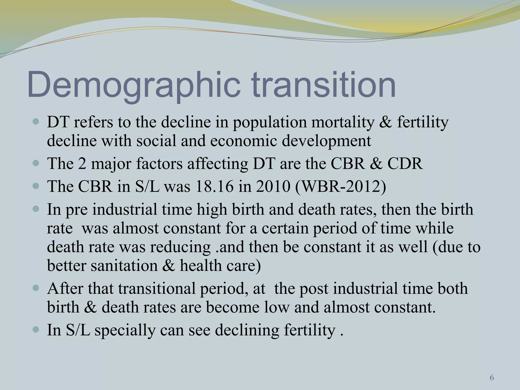 Demographic transition 
 DT refers to the decline in population mortality & fertility 
decline with social and economic development 
 The 2 major factors affecting DT are the CBR & CDR 
 The CBR in S/L was 18.16 in 2010 (WBR-2012) 
 In pre industrial time high birth and death rates, then the birth 
rate was almost constant for a certain period of time while 
death rate was reducing .and then be constant it as well (due to 
better sanitation & health care) 
 After that transitional period, at the post industrial time both 
birth & death rates are become low and almost constant. 
 In S/L specially can see declining fertility . 
6 
 