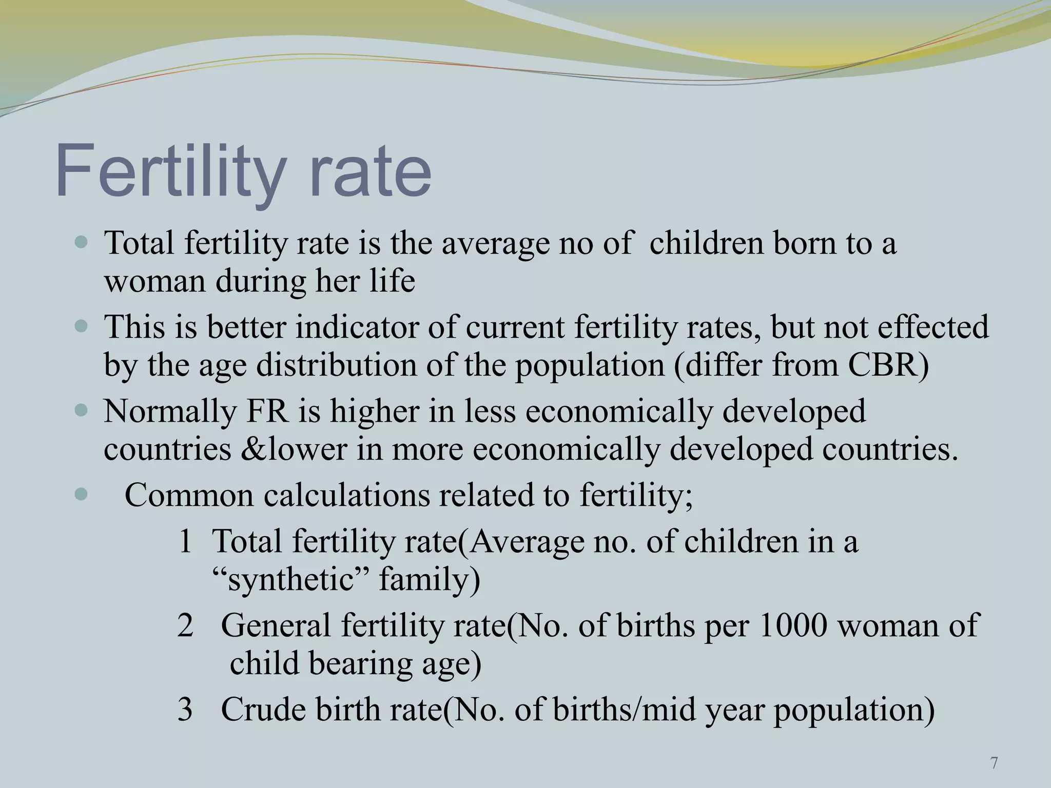 Fertility rate 
 Total fertility rate is the average no of children born to a 
woman during her life 
 This is better indicator of current fertility rates, but not effected 
by the age distribution of the population (differ from CBR) 
 Normally FR is higher in less economically developed 
countries &lower in more economically developed countries. 
 Common calculations related to fertility; 
1 Total fertility rate(Average no. of children in a 
“synthetic” family) 
2 General fertility rate(No. of births per 1000 woman of 
child bearing age) 
3 Crude birth rate(No. of births/mid year population) 
7 
 