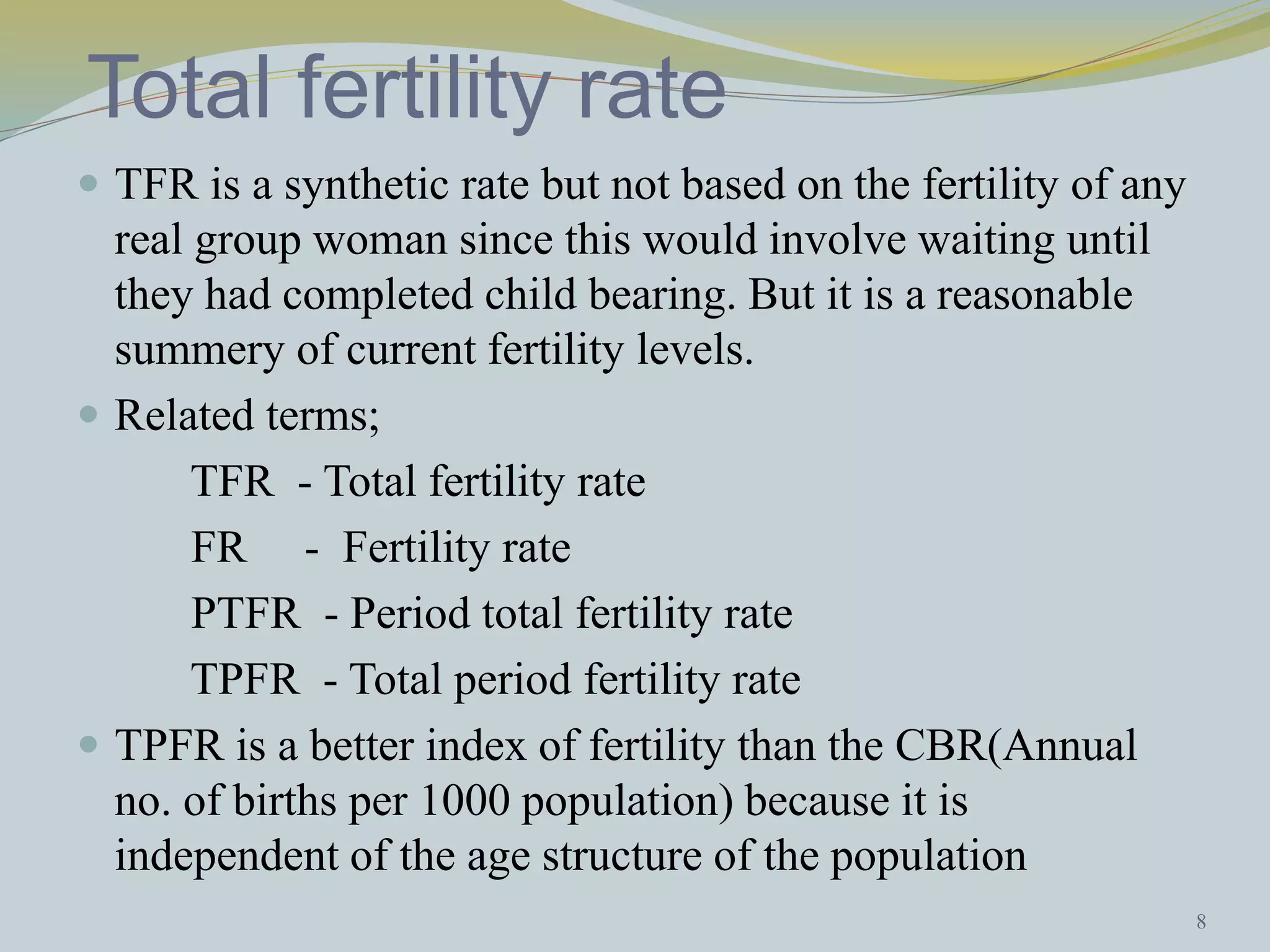 Total fertility rate 
 TFR is a synthetic rate but not based on the fertility of any 
real group woman since this would involve waiting until 
they had completed child bearing. But it is a reasonable 
summery of current fertility levels. 
 Related terms; 
TFR - Total fertility rate 
FR - Fertility rate 
PTFR - Period total fertility rate 
TPFR - Total period fertility rate 
 TPFR is a better index of fertility than the CBR(Annual 
no. of births per 1000 population) because it is 
independent of the age structure of the population 
8 
 