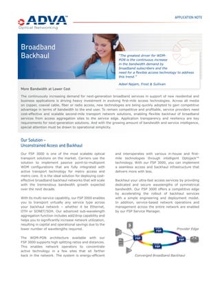 BROADBAND BACKHAUL
THE FIBER SERVICE PLATFORM               The continuously increasing demand for next-generation broadband
                                         services in support of new web applications in both residential and
The FSP product family provides
comprehensive Optical+Ethernet
                                         business sectors is driving service providers to heavily invest in evolving
networking solutions for access,         first-mile access technologies. Expanding their broadband services
metro core and regional networks.        portfolio is seen as a major business opportunity for many carriers,
ADVA Optical Networking is focused
                                         challenging access providers to leverage existing physical transmission
on the needs of enterprise and service
provider customers deploying data,       media to the fullest extent. Across the spectrum on copper, coaxial cable,
storage, voice and video applications.   fiber or radio access, new technologies including VDSL2, DOCSIS 3.0,
                                         FTTx, WiMAX, HSPA and LTE are being adopted quickly to gain
RELATED PRESS RELEASES
                                         competitive advantage in terms of bandwidth to the end user.

ADVA Optical Networking’s solutions      Bandwidth demand of residential users will inevitably continue to increase
provide foundation for triple-play       in the coming years, reaching the 100Mbit/s mark in both downstream
explosion at Italy’s FASTWEB             and upstream direction for efficiently supporting applications such as
                                         high-quality video distribution, peer-to-peer online gaming and remote
ADVA Optical Networking expands
Neuf Cegetel’s national broadband        hosting of applications and storage. In the business segment, bandwidth
network                                  requirements will be even higher, reaching 1Gbit/s for medium sites and
                                         exceeding 10Gbit/s for larger corporate locations. In addition, various
CERTIFICATIONS                           levels of service quality will need to be supported in order to enable cost-
                                         efficient business connectivity.
The ADVA FSP is compliant with the
following industry standards:
                                         Business challenges
                                         To remain competitive and profitable, service providers need cost-
                                         effective and scalable second mile transport network solutions enabling
                                         flexible backhaul of broadband services from access aggregation sites to
                                         service edge router locations. Service transparency, resiliency and the
                                         support of varying network topologies are key requirements. In addition,
                                         for WDM-enabled networks, optimizing wavelength utilization keeps costs
                                         low by efficiently using scarce fiber resources in the second mile network.
                                         With the growing amount of bandwidth and service complexity, special
                                         attention must be drawn to operational simplification which has a direct
                                         impact on reduction of network operating costs. Automatic service
                                         provisioning features combined with flexible node processing and rich
                                         OAM components for service monitoring and assurance allow network
                                         operators to significantly reduce complexity and effort in network
                                         operations. Consequent migration to a single converged technology
                                         platform for access and metro core transport networking also improves
                                         time-to-market and further reduces operational costs.

                                         Solution
                                         Next-generation optical networks based on ADVA Optical Networking’s
                                         Optical+Ethernet technology are the ideal solution for deploying cost-
                                         effective broadband backhaul networks, which will scale with the
                                         tremendous bandwidth growth expected over the next decade. The FSP
                                         3000 WDM transport solution provides intelligent transport for any
                                         Ethernet service.
                                         Providing advanced sub-wavelength functionality, such as Gigabit
                                         Ethernet ADM capability, on top of a scalable and flexible C/DWDM optical
                                         layer, transparent Ethernet services can be cost-effectively aggregated
                                         and transported through the backhaul network. Pass-through, add/drop
                                         and drop-and-continue operation allows minimizing connection end points
 