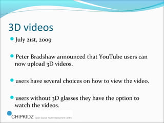 3D videos
July 21st, 2009.
Peter Bradshaw announced that YouTube users can
now upload 3D videos.
users have several choices on how to view the video.
users without 3D glasses they have the option to
watch the videos.
 