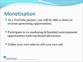 Monetisation
As a YouTube partner, you will be able to share in
revenue-generating opportunities.
Participate in co-marketing & branded entertainment
opportunities with top-brand advertisers.
Utilise your own sales to sell your own ads.
 