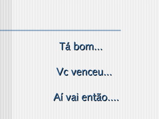 Tá bom...Tá bom...
  
Vc venceu...Vc venceu...
  
Aí vai então....Aí vai então....
 