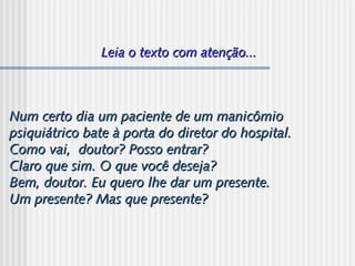 Leia o texto com atenção...Leia o texto com atenção...
Num certo dia um paciente de um manicômioNum certo dia um paciente de um manicômio
psiquiátrico bate à porta do diretor do hospital.psiquiátrico bate à porta do diretor do hospital.
Como vai,  doutor? Posso entrar?Como vai,  doutor? Posso entrar?
Claro que sim. O que você deseja?Claro que sim. O que você deseja?
Bem, doutor. Eu quero lhe dar um presente.Bem, doutor. Eu quero lhe dar um presente.
Um presente? Mas que presente?Um presente? Mas que presente?
 