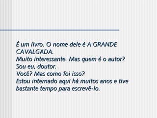 É um livro. O nome dele é A GRANDEÉ um livro. O nome dele é A GRANDE
CAVALGADA.CAVALGADA.
Muito interessante. Mas quem é o autor?Muito interessante. Mas quem é o autor?
Sou eu, doutor.Sou eu, doutor.
Você? Mas como foi isso?Você? Mas como foi isso?
Estou internado aqui há muitos anos e tiveEstou internado aqui há muitos anos e tive
bastante tempo para escrevê-lo.bastante tempo para escrevê-lo.
 