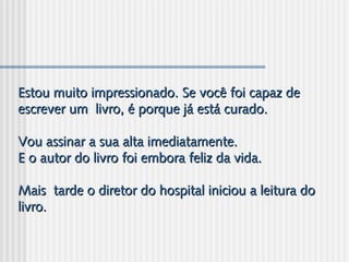 Estou muito impressionado. Se você foi capaz deEstou muito impressionado. Se você foi capaz de
escrever um  livro, é porque já está curado.escrever um  livro, é porque já está curado.
Vou assinar a sua alta imediatamente.Vou assinar a sua alta imediatamente.
E o autor do livro foi embora feliz da vida.E o autor do livro foi embora feliz da vida.
Mais  tarde o diretor do hospital iniciou a leitura doMais  tarde o diretor do hospital iniciou a leitura do
livro.livro.
 
