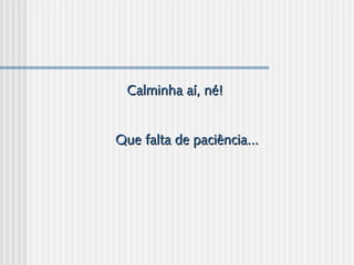 Calminha aí, né!Calminha aí, né!
  
  
Que falta de paciência...Que falta de paciência...
 
