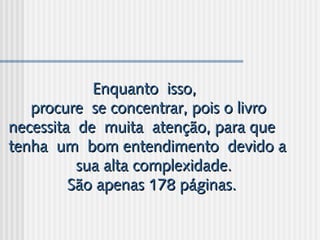 Enquanto isso,Enquanto isso,
procure se concentrar, pois o livroprocure se concentrar, pois o livro
necessita de muita atenção, para quenecessita de muita atenção, para que
tenha um bom entendimento devido atenha um bom entendimento devido a
sua alta complexidade.sua alta complexidade.
São apenas 178 páginas.São apenas 178 páginas.
 