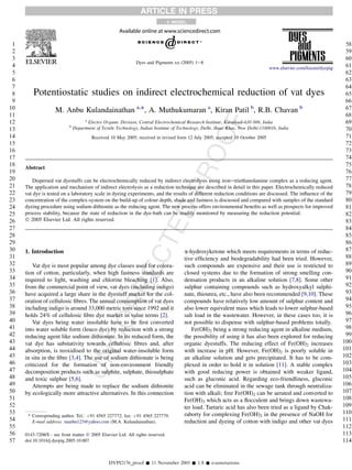 ARTICLE IN PRESS
                                                                                +   MODEL




 1                                                                                                                                                                 58
 2                                                                                                                                                                 59
 3                                                                                                                                                                 60
                                                              Dyes and Pigments xx (2005) 1e8
 4                                                                                                                               www.elsevier.com/locate/dyepig    61
 5                                                                                                                                                                 62
 6                                                                                                                                                                 63
 7                                                                                                                                                                 64
 8       Potentiostatic studies on indirect electrochemical reduction of vat dyes                                                                                  65
 9                                                                                                                                                                 66
10                  M. Anbu Kulandainathan a,*, A. Muthukumaran a, Kiran Patil b, R.B. Chavan b                                                                    67
11                                                                                                                                                                 68




                                                                                                         F
                                     a
12                                     Electro Organic Division, Central Electrochemical Research Institute, Karaikudi-630 006, India                              69
                           b
13                             Department of Textile Technology, Indian Institute of Technology, Delhi, Hauz Khas, New Delhi-1100016, India                        70




                                                                                               OO
14                                      Received 10 May 2005; received in revised form 12 July 2005; accepted 10 October 2005                                      71
15                                                                                                                                                                 72
16                                                                                                                                                                 73
17                                                                                                                                                                 74
18                                                                                                                                                                 75
     Abstract




                                                                                        PR
19                                                                                                                                                                 76
20      Dispersed vat dyestuffs can be electrochemically reduced by indirect electrolysis using ironetriethanolamine complex as a reducing agent.                  77
21   The application and mechanism of indirect electrolysis as a reduction technique are described in detail in this paper. Electrochemically reduced              78
22   vat dye is tested on a laboratory scale in dyeing experiments, and the results of different reduction conditions are discussed. The inﬂuence of the           79
23   concentration of the complex-system on the build-up of colour depth, shade and fastness is discussed and compared with samples of the standard                80
                                                                            ED
24   dyeing procedure using sodium dithionite as the reducing agent. The new process offers environmental beneﬁts as well as prospects for improved                81
25   process stability, because the state of reduction in the dye-bath can be readily monitored by measuring the reduction potential.                              82
26   Ó 2005 Elsevier Ltd. All rights reserved.                                                                                                                     83
27                                                                                                                                                                 84
28                                                                                                                                                                 85
                                                                   CT

29                                                                                                                                                                 86
30   1. Introduction                                                                    a-hydroxyketone which meets requirements in terms of reduc-                87
31                                                                                      tive efﬁciency and biodegradability had been tried. However,               88
32      Vat dye is most popular among dye classes used for colora-                      such compounds are expensive and their use is restricted to                89
                                                         E



33   tion of cotton, particularly, when high fastness standards are                     closed systems due to the formation of strong smelling con-                90
34   required to light, washing and chlorine bleaching [1]. Also,                       densation products in an alkaline solution [7,8]. Some other               91
                                                      RR




35   from the commercial point of view, vat dyes (including indigo)                     sulphur containing compounds such as hydroxyalkyl sulphi-                  92
36   have acquired a large share in the dyestuff market for the col-                    nate, thiourea, etc., have also been recommended [9,10]. These             93
37   oration of cellulosic ﬁbres. The annual consumption of vat dyes                    compounds have relatively low amount of sulphur content and                94
38   including indigo is around 33,000 metric tons since 1992 and it                    also lower equivalent mass which leads to lower sulphur-based              95
39   holds 24% of cellulosic ﬁbre dye market in value terms [2].                        salt load in the wastewater. However, in these cases too, it is            96
                                             CO




40      Vat dyes being water insoluble have to be ﬁrst converted                        not possible to dispense with sulphur-based problems totally.              97
41   into water soluble form (leuco dye) by reduction with a strong                        Fe(OH)2 being a strong reducing agent in alkaline medium,               98
42   reducing agent like sodium dithionate. In its reduced form, the                    the possibility of using it has also been explored for reducing            99
43   vat dye has substativity towards cellulosic ﬁbres and, after                       organic dyestuffs. The reducing effect of Fe(OH)2 increases               100
44   absorption, is reoxidised to the original water-insoluble form                     with increase in pH. However, Fe(OH)2 is poorly soluble in                101
                                    UN




45   in situ in the ﬁbre [3,4]. The use of sodium dithionate is being                   an alkaline solution and gets precipitated. It has to be com-             102
46   criticized for the formation of non-environment friendly                           plexed in order to hold it in solution [11]. A stable complex             103
47   decomposition products such as sulphite, sulphate, thiosulphate                    with good reducing power is obtained with weaker ligand,                  104
48   and toxic sulphur [5,6].                                                           such as gluconic acid. Regarding eco-friendliness, gluconic               105
49      Attempts are being made to replace the sodium dithionite                        acid can be eliminated in the sewage tank through neutraliza-             106
50   by ecologically more attractive alternatives. In this connection                   tion with alkali; free Fe(OH)2 can be aerated and converted to            107
51                                                                                      Fe(OH)3 which acts as a ﬂocculent and brings down wastewa-                108
52                                                                                      ter load. Tartaric acid has also been tried as a ligand by Chak-          109
53                                                                                      raborty for complexing Fe(OH)2 in the presence of NaOH for                110
      * Corresponding author. Tel.: þ91 4565 227772; fax: þ91 4565 227779.
54      E-mail address: manbu123@yahoo.com (M.A. Kulandainathan).                       reduction and dyeing of cotton with indigo and other vat dyes             111
55                                                                                                                                                                112
56   0143-7208/$ - see front matter Ó 2005 Elsevier Ltd. All rights reserved.                                                                                     113
57   doi:10.1016/j.dyepig.2005.10.007                                                                                                                             114


                                                 DYPI2176_proof Š 11 November 2005 Š 1/8 Š e-annotations
 