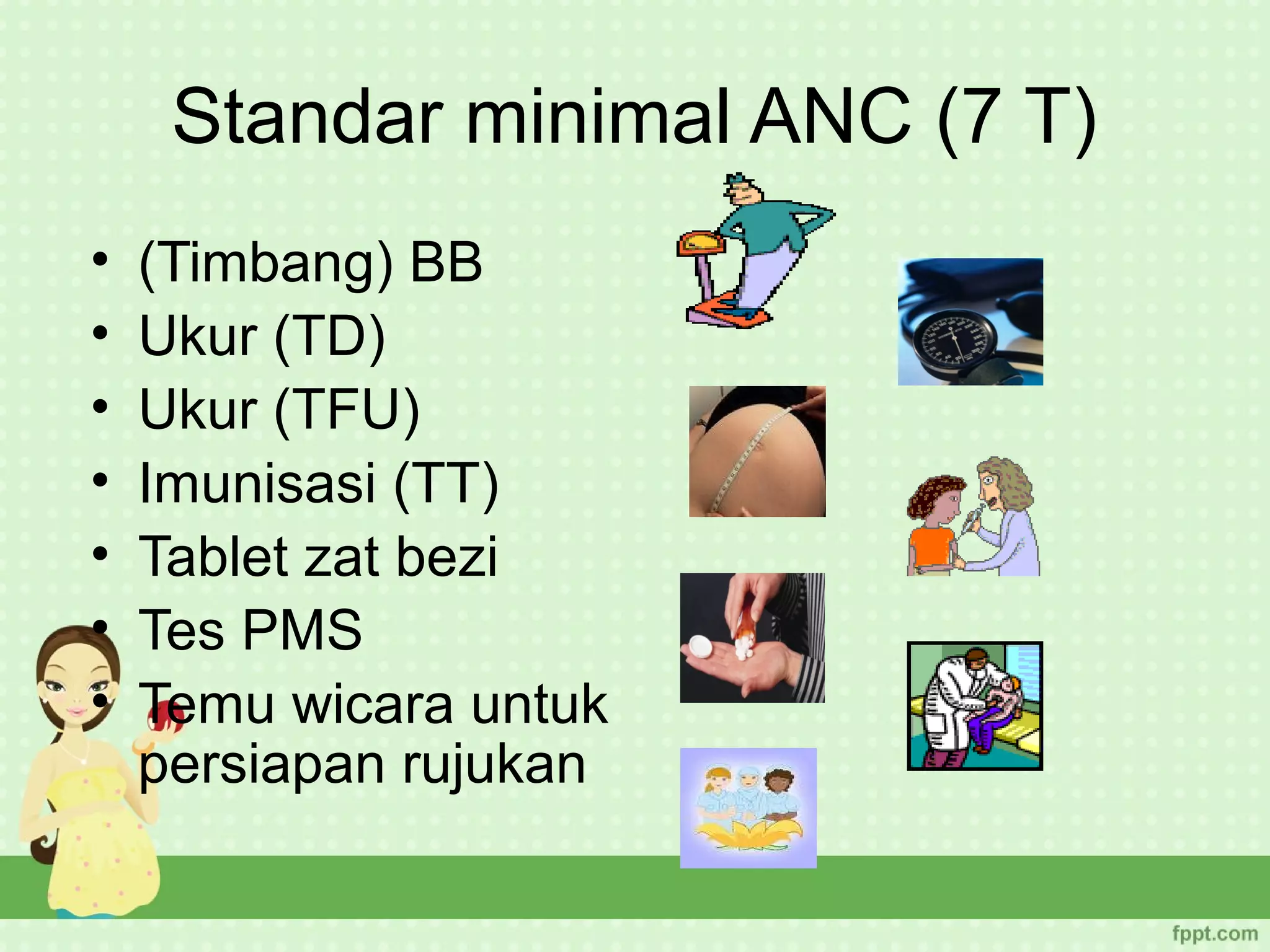 Standar minimal ANC (7 T)
•   (Timbang) BB
•   Ukur (TD)
•   Ukur (TFU)
•   Imunisasi (TT)
•   Tablet zat bezi
•   Tes PMS
•   Temu wicara untuk
    persiapan rujukan
 