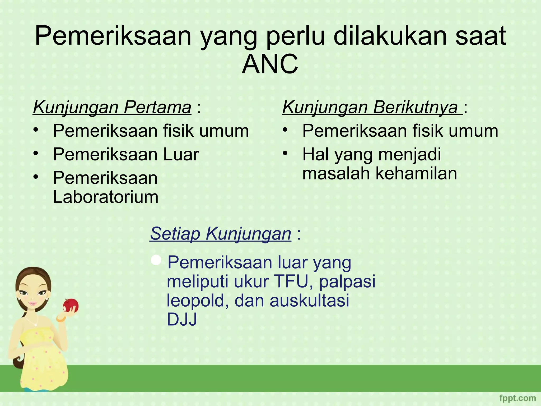 Pemeriksaan yang perlu dilakukan saat
               ANC
Kunjungan Pertama :         Kunjungan Berikutnya :
• Pemeriksaan fisik umum    • Pemeriksaan fisik umum
• Pemeriksaan Luar          • Hal yang menjadi
• Pemeriksaan                 masalah kehamilan
  Laboratorium

            Setiap Kunjungan :
            Pemeriksaan luar yang
              meliputi ukur TFU, palpasi
              leopold, dan auskultasi
              DJJ
 