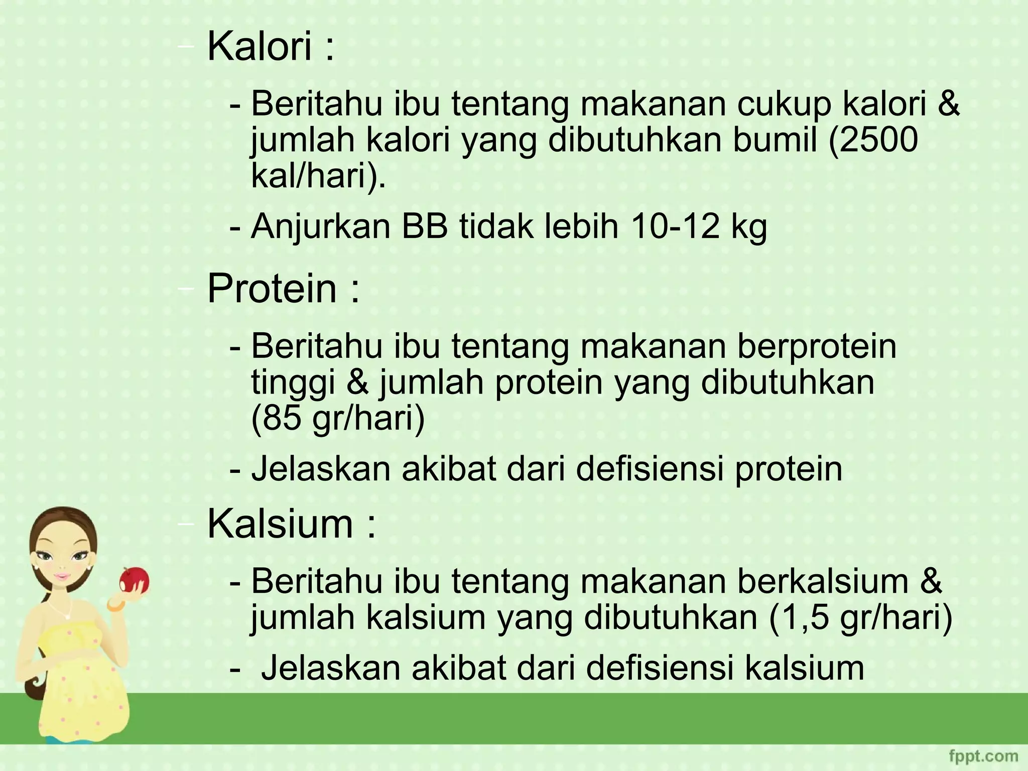 −   Kalori :
     - Beritahu ibu tentang makanan cukup kalori &
       jumlah kalori yang dibutuhkan bumil (2500
       kal/hari).
     - Anjurkan BB tidak lebih 10-12 kg
−   Protein :
     - Beritahu ibu tentang makanan berprotein
       tinggi & jumlah protein yang dibutuhkan
       (85 gr/hari)
     - Jelaskan akibat dari defisiensi protein
−   Kalsium :
     - Beritahu ibu tentang makanan berkalsium &
       jumlah kalsium yang dibutuhkan (1,5 gr/hari)
     - Jelaskan akibat dari defisiensi kalsium
 